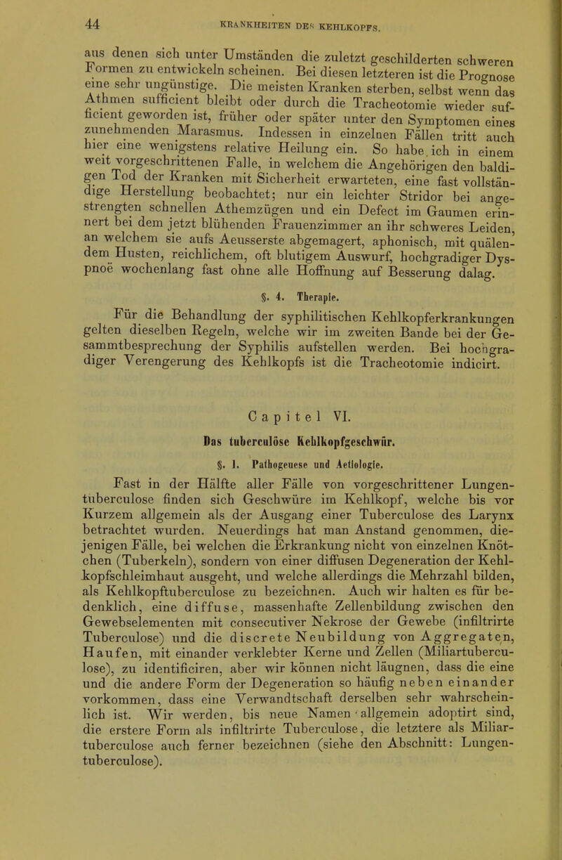 ans denen sich unter Umständen die zuletzt geschilderten schweren hör men zu entwickeln scheinen. Bei diesen letzteren ist die Prognose eine sehr ungünstige. Die meisten Kranken sterben, selbst wenn das Athmen sufficient bleibt oder durch die Tracheotomie wieder suf- ficient geworden ist, früher oder später unter den Symptomen eines zunehmenden Marasmus. Indessen in einzelnen Fällen tritt auch hier eine wenigstens relative Heilung ein. So habe, ich in einem weit vorgeschrittenen Falle, in welchem die Angehörigen den baldi- gen Tod der Kranken mit Sicherheit erwarteten, eine fast vollstän- dige Herstellung beobachtet; nur ein leichter Stridor bei ange- strengten schnellen Athemzügen und ein Defect im Gaumen erin- nert bei dem jetzt blühenden Frauenzimmer an ihr schweres Leiden, an welchem sie aufs Aeusserste abgemagert, aphonisch, mit quälen- dem Husten, reichlichem, oft blutigem Auswurf, hochgradiger Dys- pnoe wochenlang fast ohne alle Hoffnung auf Besserung dalag. §. 4. Therapie. Für die Behandlung der syphilitischen Kehlkopferkrankungen gelten dieselben Regeln, welche wir im zweiten Bande bei der Ge- sammtbesprechung der Syphilis aufstellen werden. Bei hochgra- diger Verengerung des Kehlkopfs ist die Tracheotomie indicirt. C a p i t e 1 VI. Das tuberculose Kchlkopfgesckwiir. §. 1. Pathogeuesc und Aetiologie. Fast in der Hälfte aller Fälle von vorgeschrittener Lungen- tuberculose finden sich Geschwüre im Kehlkopf, welche bis vor Kurzem allgemein als der Ausgang einer Tuberculose des Larynx betrachtet wurden. Neuerdings hat man Anstand genommen, die- jenigen Fälle, bei welchen die Erkrankung nicht von einzelnen Knöt- chen (Tuberkeln), sondern von einer diffusen Degeneration der Kehl- kopfschleimhaut ausgeht, und welche allerdings die Mehrzahl bilden, als Kehlkopftuberculose zu bezeichnen. Auch wir halten es für be- denklich, eine diffuse, massenhafte Zellenbildung zwischen den Gewebselementen mit consecutiver Nekrose der Gewebe (infiltrirte Tuberculose) und die discrete Neubildung von Aggregaten, Haufen, mit einander verklebter Kerne und Zellen (Miliartubercu- lose), zu identificiren, aber wir können nicht läugnen, dass die eine und die andere Form der Degeneration so häufig neben einander Vorkommen, dass eine Verwandtschaft derselben sehr wahrschein- lich ist. Wir werden, bis neue Namen ■ allgemein adoptirt sind, die erstere Form als infiltrirte Tuberculose , die letztere als Miliar- tuberculose auch ferner bezeichnen (siehe den Abschnitt: Lungen- tuberculose).