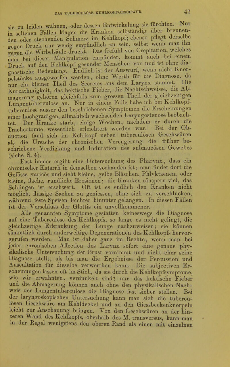 sie zu leiden wähnen, oder dessen Entwickelung sie fürchten. Nur in seltenen Fällen klagen die Kranken selbständig über brennen- den oder stechenden Schmerz im Kehlkopf; ebenso pflegt derselbe o-eo-en Druck nur wenig empfindlich zu sein, selbst wenn man ihn ge^en die Wirbelsäule drückt. Das Gefühl von Crepitation, welches man bei dieser Manipulation empfindet, kommt auch bei einem Druck auf den Kehlkopf gesunder Menschen vor und ist ohne dia- gnostische Bedeutung. Endlich ist der Auswurf, wenn nicht Knor- pelstücke ausgeworfen werden, ohne Werth für die Diagnose, da nur ein kleiner Theil des Secretes aus dem Larynx stammt. Die Kurzathmigkeit, das hektische Fieber, die Nachtschweisse, die Ab- magerung gehören gleichfalls zum grossen Theil der gleichzeitigen Lungentuberculose an. Nur in einem Falle ha.be ich bei Kehlkopf- tuberculose ausser den beschriebenen Symptomen die Erscheinungen einer hochgradigen, allmählich wachsenden Laryngostenose beobach- tet. Der Kranke starb, einige Wochen, nachdem er durch die Tracheotomie wesentlich erleichtert worden war. Bei der Ob- duction fand sich im Kehlkopf neben tuberculösen Geschwüren als die Ursache der chronischen Verengerung die früher be- schriebene Verdickung und Induration des submucösen Gewebes (siehe S. 4). Fast immer ergibt eine Untersuchung des Pharynx, dass ein chronischer Katarrh in demselben vorhanden ist; man findet dort die Gefässe varicös und sieht kleine, gelbe Bläschen, Phlyktaenen, oder kleine, flache, rundliche Erosionen; die Kranken räuspern viel, das Schlingen ist erschwert. Oft ist es endlich den Kranken nicht möglich, flüssige Sachen zu gemessen, ohne sich zu verschlucken, während feste Speisen leichter hinunter gelangen. In diesen Fällen ist der Verschluss der Glottis ein unvollkommener. Alle genannten Symptome gestatten keineswegs die Diagnose auf eine Tuberculose des Kehlkopfs, so lange es nicht gelingt, die gleichzeitige Erkrankung der Lunge nachzuweisen; sie können sämmtlich durch anderweitige Degenerationen des Kehlkopfs hervor- gerufen werden. Man ist daher ganz im Rechte, wenn man bei jeder chronischen Affection des Larynx sofort eine genaue phy- sikalische Untersuchung der Brust vornimmt und nicht eher seine Diagnose stellt, als bis man die Ergebnisse der Percussion und Auscultation für dieselbe verwerthen kann. Die subjectiven Er- scheinungen lassen oft im Stich, da sie durch die Kehlkopfsymptome, wie wir erwähnten, verdunkelt sind} nur das hektische Fieber und die Abmagerung können auch ohne den physikalischen Nach- weis der Lungentuberculose die Diagnose fast sicher stellen. Bei der laryngoskopischen Untersuchung kann man sich die tubercu- lösen Geschwüre am Kehldeckel und an den Giessbeckenknorpeln leicht zur Anschauung bringen. Von den Geschwüren an der hin- teren Wand des Kehlkopfs, oberhalb des M. transversus, kann man in der Regel wenigstens den oberen Rand als einen mit einzelnen