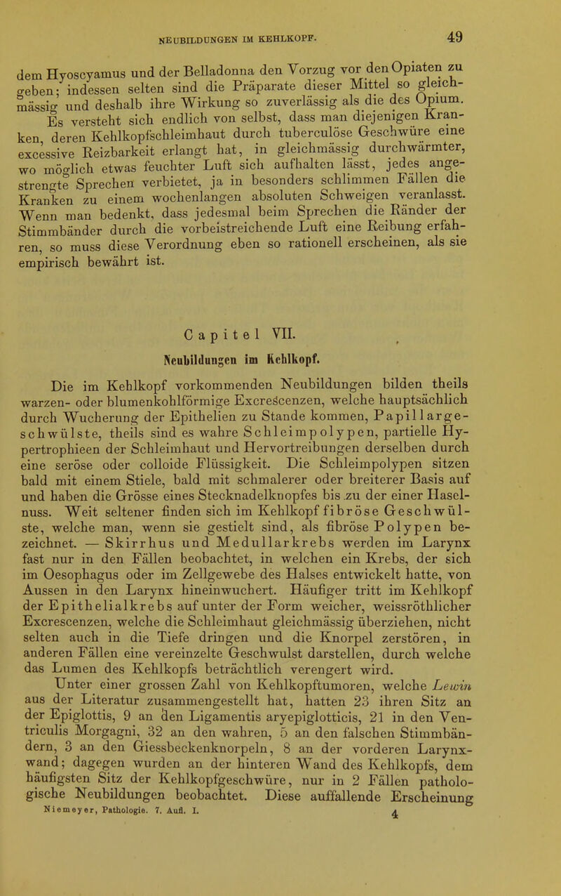 dem Hyoscyamus und der Belladonna den Vorzug vor den Opiaten zu o-eben; indessen selten sind die Präparate dieser Mittel so gleich- massig und deshalb ihre Wirkung so zuverlässig als die des Opium. Es versteht sich endlich von selbst, dass man diejenigen Kran- ken deren Kehlkopfschleimhaut durch tuberculöse Geschwüre eine excessive Reizbarkeit erlangt hat, in gleichmässig durchwärmter, wo möo-lich etwas feuchter Luft sich aufhalten lasst, jedes ange- strengte Sprechen verbietet, ja in besonders schlimmen Fallen die Kranken zu einem wochenlangen absoluten Schweigen veranlasst. Wenn man bedenkt, dass jedesmal beim Sprechen die Ränder der Stimmbänder durch die vorbeistreichende Luft eine Reibung erfah- ren, so muss diese Verordnung eben so rationell erscheinen, als sie empirisch bewährt ist. C a p i t e 1 VII. Neubildungen im Kehlkopf. Die im Kehlkopf vorkommenden Neubildungen bilden theils warzen- oder blumenkohlförmige Excreöcenzen, welche hauptsächlich durch Wucherung der Epithelien zu Stande kommen, Papil large- scliwülste, theils sind es wahre Schleimpolypen, partielle Hy- pertropliieen der Schleimhaut und Hervortreibungen derselben durch eine seröse oder colloide Flüssigkeit. Die Schleimpolypen sitzen bald mit einem Stiele, bald mit schmalerer oder breiterer Basis auf und haben die Grösse eines Stecknadelknopfes bis zu der einer Hasel- nuss. Weit seltener finden sich im Kehlkopf fibröse Geschwül- ste, welche man, wenn sie gestielt sind, als fibröse Polypen be- zeichnet. — Skirrhus und Medullär krebs werden im Larynx fast nur in den Fällen beobachtet, in welchen ein Krebs, der sich im Oesophagus oder im Zellgewebe des Halses entwickelt hatte, von Aussen in den Larynx hineinwuchert. Häufiger tritt im Kehlkopf der Epithelialkrebs auf unter der Form weicher, weissröthlicher Excrescenzen, welche die Schleimhaut gleichmässig überziehen, nicht selten auch in die Tiefe dringen und die Knorpel zerstören, in anderen Fällen eine vereinzelte Geschwulst darstellen, durch welche das Lumen des Kehlkopfs beträchtlich verengert wird. Unter einer grossen Zahl von Kehlkopftumoren, welche Lewin aus der Literatur zusammengestellt hat, hatten 23 ihren Sitz an der Epiglottis, 9 an den Ligamentis aryepiglotticis, 21 in den Ven- triculis Morgagni, 32 an den wahren, 5 an den falschen Stimmbän- dern, 3 an den Giessbeckenknorpeln, 8 an der vorderen Larynx- wand; dagegen wurden an der hinteren Wand des Kehlkopfs, dem häufigsten Sitz der Kehlkopfgeschwüre, nur in 2 Fällen patholo- gische Neubildungen beobachtet. Diese auffallende Erscheinung Niemeyer, Pathologie. 7. Aufl. I. a