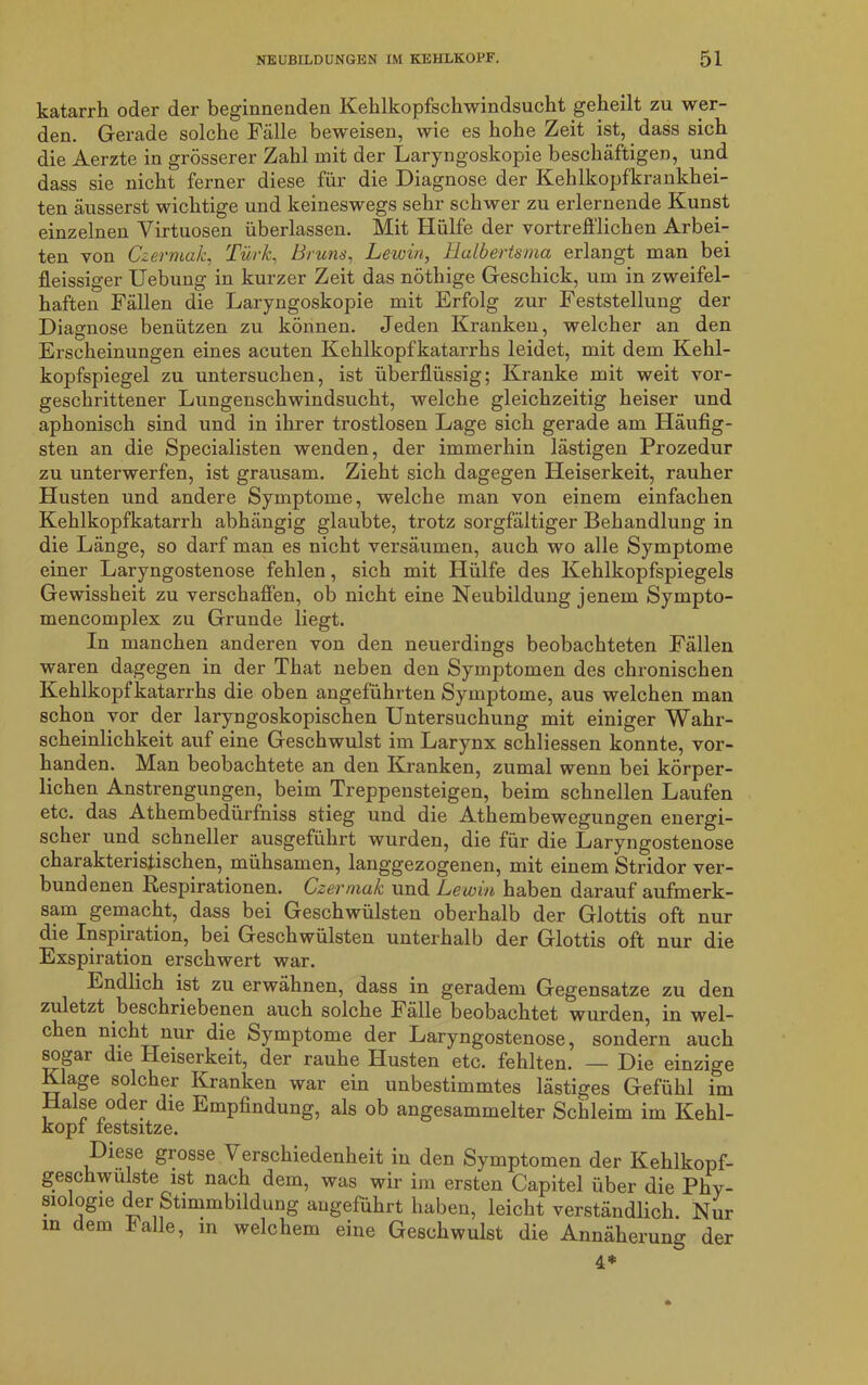 katarrh oder der beginnenden Kehlkopfschwindsucht geheilt zu wer- den. Gerade solche Fälle beweisen, wie es hohe Zeit ist, dass sich die Aerzte in grösserer Zahl mit der Laryngoskopie beschäftigen, und dass sie nicht ferner diese für die Diagnose der Kehlkopfkrankhei- ten äusserst wichtige und keineswegs sehr schwer zu erlernende Kunst einzelnen Virtuosen überlassen. Mit Hülfe der vortrefflichen Arbei- ten von Czermak, Türk, Bruns, Lewin, Ualbertsma erlangt man bei fleissiger Uebung in kurzer Zeit das nöthige Geschick, um in zweifel- haften Fällen die Laryngoskopie mit Erfolg zur Feststellung der Diagnose benützen zu können. Jeden Kranken, welcher an den Erscheinungen eines acuten Kehlkopfkatarrhs leidet, mit dem Kehl- kopfspiegel zu untersuchen, ist überflüssig; Kranke mit weit vor- geschrittener Lungenschwindsucht, welche gleichzeitig heiser und aphonisch sind und in ihrer trostlosen Lage sich gerade am Häufig- sten an die Specialisten wenden, der immerhin lästigen Prozedur zu unterwerfen, ist grausam. Zieht sich dagegen Heiserkeit, rauher Husten und andere Symptome, welche man von einem einfachen Kehlkopfkatarrh abhängig glaubte, trotz sorgfältiger Behandlung in die Länge, so darf man es nicht versäumen, auch wo alle Symptome einer Laryngostenose fehlen, sich mit Hülfe des Kehlkopfspiegels Gewissheit zu verschaffen, ob nicht eine Neubildung jenem Sympto- mencomplex zu Grunde liegt. In manchen anderen von den neuerdings beobachteten Fällen waren dagegen in der That neben den Symptomen des chronischen Kehlkopfkatarrhs die oben angeführten Symptome, aus welchen man schon vor der laryngoskopischen Untersuchung mit einiger Wahr- scheinlichkeit auf eine Geschwulst im Larynx schliessen konnte, vor- handen. Man beobachtete an den Kranken, zumal wenn bei körper- lichen Anstrengungen, beim Treppensteigen, beim schnellen Laufen etc. das Athembedürfniss stieg und die Athembewegungen energi- scher und schneller ausgeführt wurden, die für die Laryngostenose charakteristischen, mühsamen, langgezogenen, mit einem Stridor ver- bundenen Respirationen. Czermak und Lewin haben darauf aufmerk- sam gemacht, dass bei Geschwülsten oberhalb der Glottis oft nur die Inspiiation, bei Geschwülsten unterhalb der Glottis oft nur die Exspiration erschwert war. Endlich ist zu erwähnen, dass in geradem Gegensätze zu den zuletzt beschriebenen auch solche Fälle beobachtet wurden, in wel- chen nicht nur die Symptome der Laryngostenose, sondern auch sogar die Heiserkeit, der rauhe Husten etc. fehlten. — Die einzige Klage solcher Kranken war ein unbestimmtes lästiges Gefühl im Halse oder die Empfindung, als ob angesammelter Schleim im Kehl- kopf festsitze. Diese grosse Verschiedenheit in den Symptomen der Kehlkopf- geschwülste ist nach dem, was wir im ersten Capitel über die Phy- siologie der Stimmbildung angeführt haben, leicht verständlich. Nur in dem halle, in welchem eine Geschwulst die Annäherung der 4*