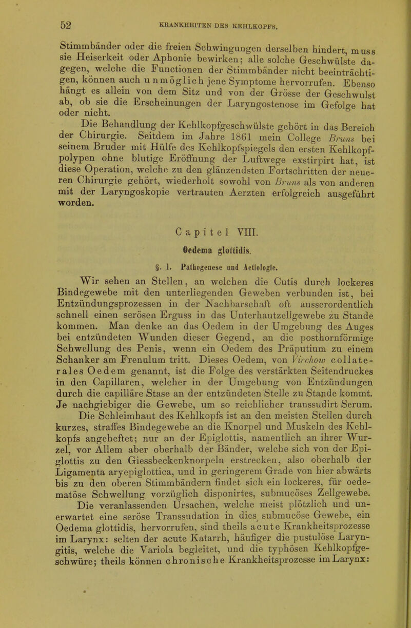 Stimmbänder oder die ireien Schwingungen derselben hindert muss sie Heiserkeit oder Aphonie bewirken; alle solche Geschwülste da- gegen, welche die Functionen der Stimmbänder nicht beeinträchti- gen, können auch u nmöglich jene Symptome hervorrufen. Ebenso hängt es allein von dem Sitz und von der Grösse der Geschwulst ab, ob sie die Erscheinungen der Laryngostenose im Gefolge hat Die Behandlung der Kehlkopfgeschwülste gehört in das Bereich der Chirurgie. Seitdem im Jahre 1861 mein College Bruns bei seinem Bruder mit Hülfe des Kehlkopfspiegels den ersten Kehlkopf- polypen ohne blutige Eröffnung der Luftwege exstirpirt hat, ist diese Operation, welche zu den glänzendsten Fortschritten der neue- ren Chirurgie gehört, wiederholt sowohl von Bruns als von anderen mit der Laryngoskopie vertrauten Aerzten erfolgreich ausgeführt worden. Capitel VIII. Ocdcma gloitiilis. §. 1. Pathogenese und Aetiologie. Wir sehen an Stellen, an welchen die Cutis durch lockeres Bindegewebe mit den unterliegenden Geweben verbunden ist, bei Entzündungsprozessen in der Nachbarschaft oft ausserordentlich schnell einen serösen Erguss in das Unterhautzellgewebe zu Stande kommen. Man denke an das Oedem in der Umgebung des Auges bei entzündeten Wunden dieser Gegend, an die posthornförmige Schwellung des Penis, wenn ein Oedem des Präputium zu einem Schanker am Frenulum tritt. Dieses Oedem, von Virchow collate- rales Oedem genannt, ist die Folge des verstärkten Seitendruckes in den Capillaren, welcher in der Umgebung von Entzündungen durch die capilläre Stase an der entzündeten Stelle zu Stande kommt. Je nachgiebiger die Gewebe, um so reichlicher transsudirt Serum. Die Schleimhaut des Kehlkopfs ist an den meisten Stellen durch kurzes, straffes Bindegewebe an die Knorpel und Muskeln des Kehl- kopfs angeheftet; nur an der Epiglottis, namentlich an ihrer Wur- zel, vor Allem aber oberhalb der Bänder, welche sich von der Epi- glottis zu den Giessbeckenknorpeln erstrecken, also oberhalb der Ligamenta aryepiglottica, und in geringerem Grade von hier abwärts bis zu den oberen Stimmbändern findet sich ein lockeres, für oede- matöse Schwellung vorzüglich disponirtes, submucöses Zellgewebe. Die veranlassenden Ursachen, welche meist plötzlich und un- erwartet eine seröse Transsudation in dies submucöse Gewebe, ein Oedema glottidis, hervorrufen, sind theils acute Krankheitsprozesse im Larynx: selten der acute Katarrh, häufiger die pustulöse Laryn- gitis, welche die Variola begleitet, und die typhösen Kehlkopfge- schwüre; theils können chronische Krankheitsprozesse im Larynx: