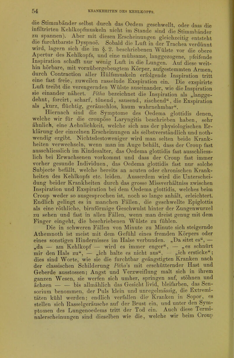 die Stimmbänder selbst durch das Oedem geschwellt, oder dass die infiltrirten Kehlkopfmuskeln nicht im Stande sind die Stimmbänder zu spannen). Aber mit diesen Erscheinungen gleichzeitig entsteht die furchtbarste Dyspnoe. Sobald die Luft in der Trachea verdünnt wird, lagern sich die im §. 2. beschriebenen Wülste vor die obere Apertur des Kehlkopfs, und eine mühsame, langgezogene, pfeifende Inspiration schafft nur wenig Luft in die Lungen. Auf diese weit- hin hörbare, mit vornübergebeugtem Körper, aufgestemmten Armen, durch Contraction aller Hülfsmuslceln erfolgende Inspiration tritt eine fast freie, zuweilen rasselnde Exspiration ein. Die exspirirte Luft treibt die verengernden W ülste auseinander, wie die Inspiration sie einander nähert. Pitha bezeichnet die Inspiration als „langge- dehnt, forcirt, scharf, tönend, sausend, zischend“, die Exspiration als „kurz, flüchtig, geräuschlos, kaum wahrnehmbar“. Hiernach sind die Symptome des Oedema glottidis denen, welche wir für die croupöse Laryngitis beschrieben haben, sehr ähnlich, eine Aehnlichkeit, welche sich aus der physiologischen Er- klärung der einzelnen Erscheinungen als selbstverständlich und noth- wendig ergibt. Nichtsdestoweniger wird man selten beide Krank- heiten verwechseln, wenn man im Auge behält, dass der Croup fast ausschliesslich im Kindesalter, das Oedema glottidis fast ausschliess- lich bei Erwachsenen vorkommt und dass der Croup fast immer vorher gesunde Individuen, das Oedema glottidis fast nur solche Subjecte befällt, welche bereits an acuten oder chronischen Krank- heiten des Kehlkopfs etc. leiden. Ausserdem wird die Unterschei- dung beider Krankheiten durch das grosse Missverhältnis zwischen Inspiration und Exspiration bei dem Oedema glottidis, welches beim Croup weder so ausgesprochen ist, noch so lange anhält, erleichtert. Endlich gelingt es in manchen Fällen, die geschwellte Epiglottis als eine röthliche, bimförmige Geschwulst hinter der Zungenwurzel zu sehen und fast in allen Fällen, wenn man dreist genug mit dem Finger eingeht, die beschriebenen Wülste zu fühlen. Die in schweren Fällen von Minute zu Minute sich steigernde Athemnoth ist meist mit dem Gefühl eines fremden Körpers oder eines sonstigen Hindernisses im Halse verbunden. „Da sitzt es“, — „da — am Kehlkopf — wird es immer enger“, — „es schnürt mir den Hals zu“, — „ich halte es nicht aus“, — „ich ersticke“; dies sind Worte, wie sie die furchtbar geängstigten Kranken nach der classischen Schilderung Pitha's mit erschütternder Hast und Geberde ausstossen; Angst und Verzweiflung malt sich in ihrem ganzen Wesen, sie werfen sich umher, springen auf, stöhnen und ächzen — — bis allmählich das Gesicht livid, bleifarben, das Sen- sorium benommen, der Puls klein und unregelmässig, die Extremi- täten kühl werden; endlich verfallen die* Kranken in Sopor, es stellen sich Rasselgeräusche auf der Brust ein, und unter den Sym- ptomen des Lungenoedems tritt der Tod ein. Auch diese Termi- nalerscheinungen sind dieselben wie die, welche wir beim Croup