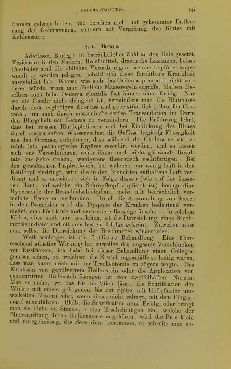 kennen gelernt haben, und beruhen nicht auf gehemmter Entlee- rung der Gehirnvenen, sondern auf Vergiftung des Blutes mit Kohlensäure. §. 4. Therapie. Aderlässe, Blutegel in beträchtlicher Zahl an den Hals gesetzt, Vesicatore in den Nacken, Brechmittel, drastische Laxanzen, heisse Fussbäder sind die üblichen Verordnungen, welche kopfüber ange- wandt zu werden pflegen, sobald sich diese furchtbare Krankheit ausgebildet hat. Ebenso wie sich das Oedeina praeputii nicht ver- lieren würde, wenn man ähnliche Maassregeln ergriffe, bleiben die- selben auch beim Oedema glottidis fast immer ohne Erfolg. Nur wo die Gefahr nicht dringend ist, vermindere man die Blutmasse durch einen ergiebigen Aderlass und gebe stündlich \ Tropfen Cro- tonöl, um auch durch massenhafte seröse Transsudation im Darm den Blutgehalt der Gefässe zu vermindern. Die Erfahrung lehrt, dass bei grossen Blutdepletionen und bei Eindickung des Blutes durch massenhaften Wasserverlust die Gefässe begierig Flüssigkeit aus den Organen aufnehmen, dass während der Cholera selbst be- trächtliche pathologische Ergüsse resorbirt werden, und so lassen sich jene Verordnungen, wenn ihnen auch nicht glänzende Resul- tate zur Seite stehen, wenigstens theoretisch rechtfertigen. Bei den gewaltsamen Inspirationen, bei welchen nur wenig Luft in den Kehlkopf eindringt, wird die in den Bronchien enthaltene Luft ver- dünnt und es entwickelt sich in Folge dessen (wie auf der äusse- ren Haut, auf welche ein Schröpfkopf applicirt ist) hochgradige Hyperaemie der Bronchialschleimhaut, meist mit beträchtlich ver- mehrter Secretion verbunden. Durch die Ansammlung von Secret in den Bronchien wird die Dyspnoe der Kranken bedeutend ver- mehrt, man hört laute und verbreitete Rasselgeräusche — in solchen Fällen, aber auch nur in solchen, ist die Darreichung eines Brech- mittels indicirt und oft vom besten Erfolge gekrönt. Zuweilen muss man selbst die Darreichung der Brechmittel wiederholen. Weit wichtiger ist die örtliche Behandlung. Eine über- raschend günstige Wirkung hat zuweilen das langsame Verschlucken von Eisstücken, ich habe bei dieser Behandlung einen Collegen genesen sehen, bei welchem die Erstickungsanfälle so heftig waren, dass man kaum noch mit der Tracheotomie zu zögern wagte. Das Einblasen von gepulvertem Höllenstein oder die Application von concentrirten Höllensteinlösungen ist von zweifelhaftem Nutzen. Man versuche, wo das Eis im Stich lässt, die Scarification der Wülste mit einem gebogenen, bis zur Spitze mit Heftpflaster um- wickelten Bistouri oder, wenn dieses nicht gelingt, mit dem Finger- nagel auszuführen. Bleibt die Scarification ohne Erfolg, oder bringt man sie nicht zu Stande, treten Erscheinungen ein, welche der Blutvergiftung durch Kohlensäure angehören, wird der Puls klein und unregelmässig, das Sensorium benommen, so schreite man so-