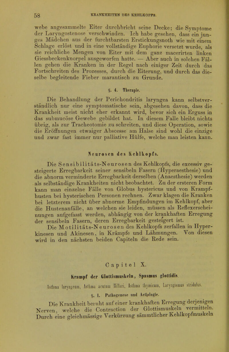 webe angesammelte Eiter durchbricht seine Decke; die Symptome der Laryngostenose verschwinden. Ich habe gesehen, dass ein jun- ges Mädchen aus der furchtbarsten Erstickungsnoth wie mit einem Schlage erlöst und in eine vollständige Euphorie versetzt wurde, als sie reichliche Mengen von Eiter mit dem ganz macerirten linken Giessbeckenknorpel ausgeworfen hatte. — Aber auch in solchen Fäl- len gehen die Kranken in der Regel nach einiger Zeit durch das Fortschreiten des Prozesses, durch die Eiterung, und durch das die- selbe begleitende Fieber marantisch zu Grunde. §. 4. Therapie. Die Behandlung der Perichondritis laryngea kann selbstver- ständlich nur eine symptomatische sein, abgesehen davon, dass die Krankheit meist nicht eher erkannt wird, bevor sich ein Erguss in das submucöse Gewebe gebildet hat. In diesem Falle bleibt nichts übrig, als zur Tracheotomie zu schreiten, und diese Operation, sowie die Eröffnungen etwaiger Abscesse am Halse sind wohl die einzige und zwar fast immer nur palliative Hülfe, welche man leisten kann. Neurosen des Kehlkopfs. Die Sensibilitäts-Neurosen des Kehlkopfs, die excessiv ge- steigerte Erregbarkeit seiner sensibeln Fasern (Hyperaesthesie) und die abnorm verminderte Erregbarkeit derselben (Anaesthesie) werden als selbständige Krankheiten nicht beobachtet. Zu der ersteren Form kann man einzelne Fälle von Globus hystericus und von Krampf- husten bei hysterischen Personen rechnen. Zwar klagen die Kranken bei letzterem nicht über abnorme Empfindungen im Kehlkopf, aber die Hustenanfälle, an welchen sie leiden, müssen als Reflexerschei- nungen aufgefasst werden, abhängig von der krankhaften Erregung der sensibeln Fasern, deren Erregbarkeit gesteigert ist. Die Motilitäts-Neurosen des Kehlkopfs zerfallen in Hyper- kinesen und Akinesen, in Krämpfe und Lähmungen. Von diesen wird in den nächsten beiden Capiteln die Rede sein. C a p i t e 1 X. Krampf der Glottismuskeln, Spasmus glottidis Asthma laryngeuiu, Asthma acutum fiiilluri, Asthma lliymicum, Laryngismus slridulus. §. 1. Pathogenese und Aeti.ologie. Die Krankheit beruht auf einer krankhaften Erregung derjenigen Nerven, welche die Contraction der Glottismuskeln vermitteln. Durch eine gleichmässige Verkürzung sämmtlicher Kehlkopfmuskeln