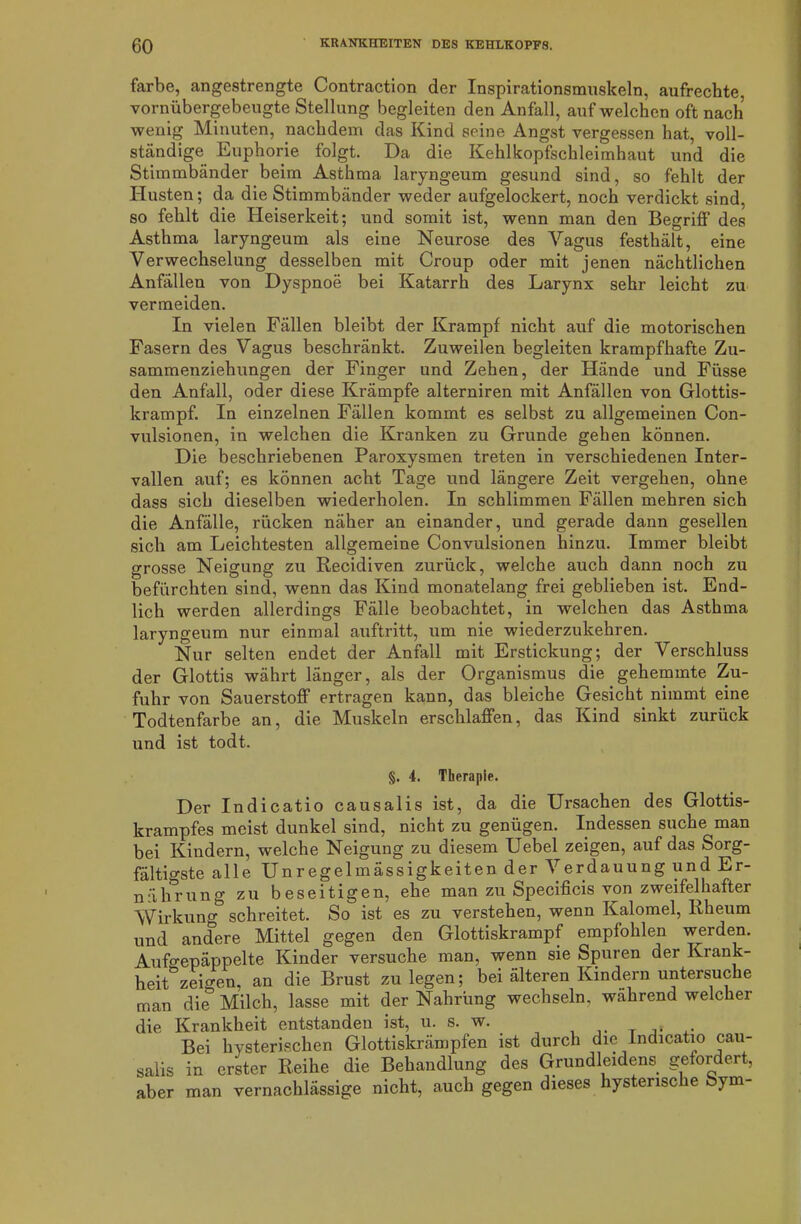 färbe, angestrengte Contraction der Inspirationsmuskeln, aufrechte, vornübergebeugte Stellung begleiten den Anfall, auf welchen oft nach wenig Minuten, nachdem das Kind seine Angst vergessen hat, voll- ständige Euphorie folgt. Da die Kehlkopfschleimhaut und die Stimmbänder beim Asthma laryngeum gesund sind, so fehlt der Husten; da die Stimmbänder weder aufgelockert, noch verdickt sind, so fehlt die Heiserkeit; und somit ist, wenn man den Begriff des Asthma laryngeum als eine Neurose des Vagus festhält, eine Verwechselung desselben mit Croup oder mit jenen nächtlichen Anfällen von Dyspnoe bei Katarrh des Larynx sehr leicht zu vermeiden. In vielen Fällen bleibt der Krampf nicht auf die motorischen Fasern des Vagus beschränkt. Zuweilen begleiten krampfhafte Zu- sammenziehungen der Finger und Zehen, der Hände und Fiisse den Anfall, oder diese Krämpfe alterniren mit Anfällen von Glottis- krampf. In einzelnen Fällen kommt es selbst zu allgemeinen Con- vulsionen, in welchen die Kranken zu Grunde gehen können. Die beschriebenen Paroxysmen treten in verschiedenen Inter- vallen auf; es können acht Tage und längere Zeit vergehen, ohne dass sich dieselben wiederholen. In schlimmen Fällen mehren sich die Anfälle, rücken näher an einander, und gerade dann gesellen sich am Leichtesten allgemeine Convulsionen hinzu. Immer bleibt grosse Neigung zu Recidiven zurück, welche auch dann noch zu befürchten sind, wenn das Kind monatelang frei geblieben ist. End- lich werden allerdings Fälle beobachtet, in welchen das Asthma laryngeum nur einmal auftritt, um nie wiederzukehren. Nur selten endet der Anfall mit Erstickung; der Verschluss der Glottis währt länger, als der Organismus die gehemmte Zu- fuhr von Sauerstoff ertragen kann, das bleiche Gesicht nimmt eine Todtenfarbe an, die Muskeln erschlaffen, das Kind sinkt zurück und ist todt. §. 4. Therapie. Der Indicatio causalis ist, da die Ursachen des Glottis- krampfes meist dunkel sind, nicht zu genügen. Indessen suche man bei Kindern, welche Neigung zu diesem Uebel zeigen, auf das Sorg- fältigste alle Unregelmässigkeiten der Verdauung und Er- nährung zu beseitigen, ehe man zu Specificis von zweifelhafter Wirkung schreitet. So ist es zu verstehen, wenn Kalomel, Rheum und andere Mittel gegen den Glottiskrampf empfohlen werden. Aufgepäppelte Kinder versuche man, wenn sie Spuren der Krank- heit zeigen, an die Brust zu legen; bei älteren Kindern untersuche man die Milch, lasse mit der Nahrung wechseln, wahrend welcher die Krankheit entstanden ist, u. s. w. A. Bei hysterischen Glottiskrämpfen ist durch die Indicatio cau- salis in erster Reihe die Behandlung des Grundleidens gefordert, aber man vernachlässige nicht, auch gegen dieses hysterische Sym-