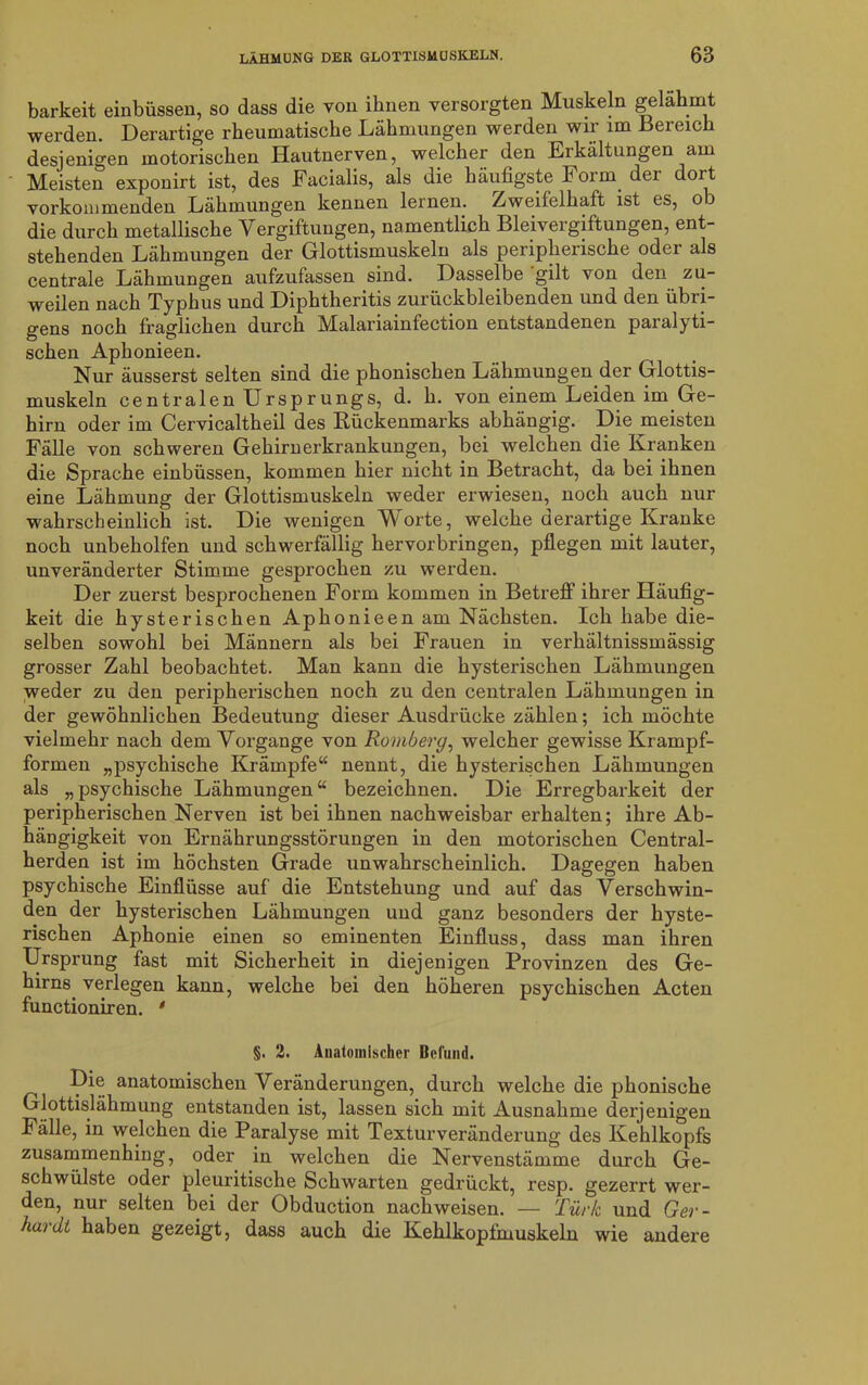 barkeit einbüssen, so dass die von ihnen versorgten Muskeln gelahmt werden. Derartige rheumatische Lähmungen werden wir im Bereich desjenigen motorischen Hautnerven, welcher den Erkältungen am Meisten exponirt ist, des Facialis, als die häufigste 1 oim dei dort vorkommenden Lähmungen kennen lernen. Zweifelhaft ist es, ob die durch metallische Vergiftungen, namentlich Bleivergiftungen, ent- stehenden Lähmungen der Glottismuskeln als peripherische oder als centrale Lähmungen aufzufassen sind. Dasselbe gilt von den zu- weilen nach Typhus und Diphtheritis zurückbleibenden und den übri- gens noch fraglichen durch Malariainfection entstandenen paralyti- schen Aphonieen. Nur äusserst selten sind die phonischen Lähmungen der Glottis- muskeln centralen Ursprungs, d. h. von einem Leiden im Ge- hirn oder im Cervicaltheil des Bückenmarks abhängig. Die meisten Fälle von schweren Gehirnerkrankungen, bei welchen die Kranken die Sprache einbüssen, kommen hier nicht in Betracht, da bei ihnen eine Lähmung der Glottismuskeln weder erwiesen, noch auch nur wahrscheinlich ist. Die wenigen Morte, welche derartige Kranke noch unbeholfen und schwerfällig hervorbringen, pflegen mit lauter, unveränderter Stimme gesprochen zu werden. Der zuerst besprochenen Form kommen in Betreff ihrer Häufig- keit die hysterischen Aphonieen am Nächsten. Ich habe die- selben sowohl bei Männern als bei Frauen in verhältnissmässig grosser Zahl beobachtet. Man kann die hysterischen Lähmungen weder zu den peripherischen noch zu den centralen Lähmungen in der gewöhnlichen Bedeutung dieser Ausdrücke zählen; ich möchte vielmehr nach dem Vorgänge von Romberg, welcher gewisse Krampf- formen „psychische Krämpfe“ nennt, die hysterischen Lähmungen als „psychische Lähmungen“ bezeichnen. Die Erregbarkeit der peripherischen Nerven ist bei ihnen nachweisbar erhalten; ihre Ab- hängigkeit von Ernährungsstörungen in den motorischen Central- herden ist im höchsten Grade unwahrscheinlich. Dagegen haben psychische Einflüsse auf die Entstehung und auf das Verschwin- den der hysterischen Lähmungen und ganz besonders der hyste- rischen Aphonie einen so eminenten Einfluss, dass man ihren Ursprung fast mit Sicherheit in diejenigen Provinzen des Ge- hirns verlegen kann, welche bei den höheren psychischen Acten functioniren. * §. 2. Anatomischer Befund. Die anatomischen Veränderungen, durch welche die phonische Glottislähmung entstanden ist, lassen sich mit Ausnahme derjenigen Fälle, in welchen die Paralyse mit Textur Veränderung des Kehlkopfs zusammenhing, oder in welchen die Nervenstämme durch Ge- schwülste oder pleuritische Schwarten gedrückt, resp. gezerrt wer- den, nui selten bei der Obduction nachweisen. — Türk und Ger- hard/, haben gezeigt, dass auch die Kehlkopfmuskeln wie andere