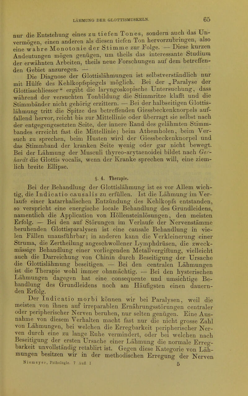 nur die Entstehung eines zu tiefen Tones, sondern auch das Un- vermögen, einen anderen als diesen tiefen Ton hervorzubringen, also eine wahre Monotonie der Stimme zur Folge. — Diese kurzen Andeutungen mögen genügen, um theils das interessante Studium der erwähnten Arbeiten, theils neue Forschungen auf dem betreffen- den Gebiet anzuregen. — Die Diagnose der Glottislähmungen ist selbstverständlich nur mit Hülfe des Kehlkopfspiegels möglich. Bei der „Paralyse der Glottisschliesser“ ergibt die laryngoskopische Untersuchung, dass während der versuchten Tonbildung die Stimmritze klafft und die Stimmbänder nicht gehörig erzittern. — Bei der halbseitigen Glottis- lähmung tritt die Spitze des betreffenden Giessbeckenknorpels auf- fallend hervor, reicht bis zur Mittellinie oder überragt sie selbst nach der entgegengesetzten Seite, der innere Rand des gelähmten Stimm- bandes erreicht fast die Mittellinie; beim Athemholen, beim Ver- such zu sprechen, beim Husten wird der Giessbeckenknorpel und das Stimmband der kranken Seite wenig oder gar nicht bewegt. Bei der Lähmung der Musculi thyreo-arytaenoidei bildet nach Ger- hardt die Glottis vocalis, wenn der Kranke sprechen will, eine ziem- lich breite Ellipse. §. 4. Therapie. Bei der Behandlung der Glottislähmung ist es vor Allem wich- tig, die Indicatio c.ausalis zu erfüllen. Ist die Lähmung im Ver- laufe einer katarrhalischen Entzündung des Kehlkopfs entstanden, so verspricht eine energische locale Behandlung des Grundleidens, namentlich die Application von Höllensteinlösungen, den meisten Erfolg. — Bei den auf Störungen im Verlaufe der Nervenstämme beruhenden Glottisparalysen ist eine causale Behandlung in vie- len Fällen unausführbar; in anderen kann die Verkleinerung einer Struma, die Zertheilung angeschwollener Lymphdrüsen, die zweck- mässige Behandlung einer vorliegenden Metallvergiftung, vielleicht auch die Darreichung von Chinin durch Beseitigung der Ursache die Glottislähmung beseitigen. — Bei den centralen Lähmungen ist die Therapie wohl immer ohnmächtig. — Bei den hysterischen Lähmungen dagegen hat eine consequente und umsichtige Be- handlung des Grundleidens noch am Häufigsten einen dauern- den Erfolg. Der Indicatio morbi können wir bei Paralysen, weil die meisten von ihnen auf irreparablen Ernährungsstörungen centraler oder peripherischer Nerven beruhen, nur selten genügen. Eine Aus- nahme von diesem Verhalten macht fast nur die nicht grosse Zahl von Lähmungen, bei welchen die Erregbarkeit peripherischer Ner- ven durch eine zu lange Ruhe vermindert, oder bei welchen nach Beseitigung der ersten Ursache einer Lähmung die normale Erreg- barkeit unvollständig retablirt ist. Gegen diese Kategorie von Läh- mungen besitzen wir in der methodischen Erregung der Nerven Niemcyer, Pathologie. 7 Auil I 5