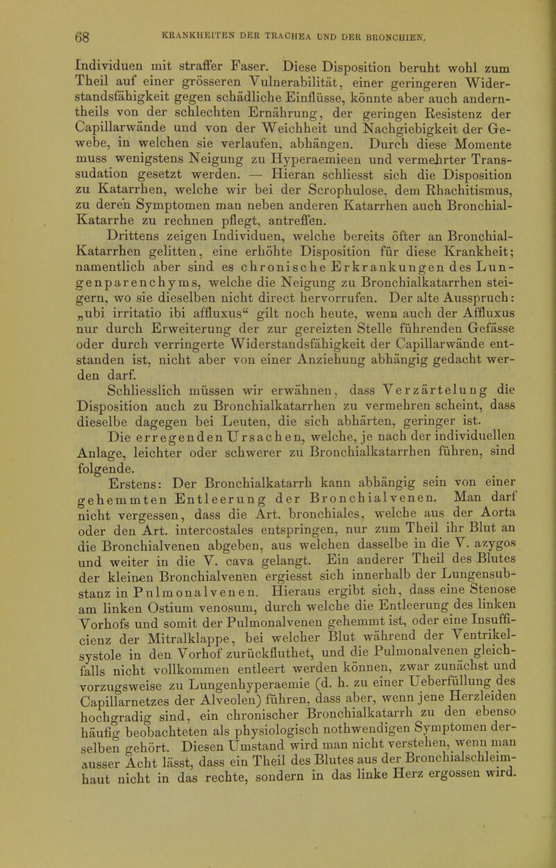 Individuen mit straffer Faser. Diese Disposition beruht wohl zum Theil auf einer grösseren Vulnerabilität, einer geringeren Wider- standsfähigkeit gegen schädliche Einflüsse, könnte aber auch andern- theils von der schlechten Ernährung, der geringen Resistenz der Capillarwände und von der Weichheit und Nachgiebigkeit der Ge- webe, in welchen sie verlaufen, abhängen. Durch diese Momente muss wenigstens Neigung zu Hyperaemieen und vermehrter Trans- sudation gesetzt werden. — Hieran schliesst sich die Disposition zu Katarrhen, welche wir bei der Scrophulose, dem Rhachitismus, zu deren Symptomen man neben anderen Katarrhen auch Bronchial- Katarrhe zu rechnen pflegt, antreffen. Drittens zeigen Individuen, welche bereits öfter an Bronchial- Katarrhen gelitten, eine erhöhte Disposition für diese Krankheit; namentlich aber sind es chronische Erkrankungen des Lun- genparenchyms, welche die Neigung zu Bronchialkatarrhen stei- gern, wo sie dieselben nicht direct hervorrufen. Der alte Ausspruch: „ubi irritatio ibi affluxus“ gilt noch heute, wenn auch der Affluxus nur durch Erweiterung der zur gereizten Stelle führenden Gefässe oder durch verringerte Widerstandsfähigkeit der Capillarwände ent- standen ist, nicht aber von einer Anziehung abhängig gedacht wer- den darf. Schliesslich müssen wir erwähnen, dass Verzärtelung die Disposition auch zu Bronchialkatarrhen zu vermehren scheint, dass dieselbe dagegen bei Leuten, die sich abhärten, geringer ist. Die erregenden Ursachen, welche, je nach der individuellen Anlage, leichter oder schwerer zu Bronchialkatarrhen führen, sind folgende. Erstens: Der Bronchialkatarrh kann abhängig sein von einer gehemmten Entleerung der Bronchialvenen. Man darf nicht vergessen, dass die Art. bronchiales, welche aus der Aorta oder den Art. intercostales entspringen, nur zum Theil ihr Blut an die Bronchialvenen abgeben, aus welchen dasselbe in die V. azygos und weiter in die V. cava gelangt. Ein anderer Theil des Blutes der kleinen Bronchial venen ergiesst sich innerhalb der Lungensub- stanz in Pnlmonalvenen. Hieraus ergibt sich, dass eine Stenose am linken Ostium venosum, durch welche die Entleerung des linken Vorhofs und somit der Pulmonalvenen gehemmt ist, oder eine Insuffi- cienz der Mitralklappe, bei welcher Blut während der Ventrikel- systole in den Vorhof zurückfluthet, und die Pulmonalvenen gleich- falls nicht vollkommen entleert werden können, zwar zunächst und vorzugsweise zu Lungenhyperaemie (d. h. zu einer Ueberfüllung des Capillarnetzes der Alveolen) führen, dass aber, wenn jene Heizleiden hochgradig sind, ein chronischer Bronchialkatarrh zu den ebenso häufig beobachteten als physiologisch nothwendigen Symptomen der- selben o-ehört. Diesen Umstand wird man nicht verstehen, wenn man ausser Acht lässt, dass ein Theil des Blutes aus der Bronchialschleim- haut nicht in das rechte, sondern in das linke Herz ergossen wird.