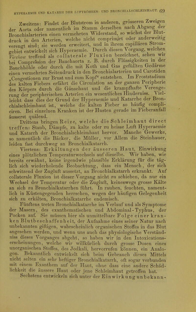 Zweitens: Findet der Blutstrom in anderen, grösseren Zweigen der Aorta oder namentlich im Stamm derselben nach Abgang der Bronchialarterien einen vermehrten Widerstand, so wachst der Blut- druck in den Arterien, welche nicht comprimjrt oder anderweitig verengt sind; sie werden erweitert, und in ihrem capillaren Strom- gebiet entwickelt sich Hyperaemie. Durch diesen Vorgang, welchen Virchow treffend als collaterale Fluxion bezeichnet, sehen wir bei Compression der Bauchaorta z. B. durch Flüssigkeiten in der Bauchhöhle oder durch die mit Koth und Gas gefüllten Gedärme einen vermehrten Seitendruck in den Bronchialarterien und Garotiden „Congestionen zur Brust und zum Kopf“ entstehen. Im Froststadium des kalten Fiebers erfährt die Circulation an der ganzen Peripherie des Körpers durch die Gänsehaut und die. krampfhafte Verenge- rung der peripherischen Arterien ein wesentliches Hinderniss. Viel- leicht dass dies der Grund der Hyperaemie und Katarrhe der Bron- chialschleimhaut ist, welche die kalten Fieber so häufig compli- ciren. Bei einzelnen Kranken ist der Husten gerade im Fieberanfall äusserst quälend. Drittens bringen Reize, welche die Schleimhaut direct treffen: Staub, Dämpfe, zu kalte oder zu heisse Luft Hyperaemie und Katarrh der Bronchialschleimhaut hervor. Manche Gewerke, so namentlich die Bäcker, die Müller, vor Allem die Steinhauer, leiden fast durchweg an Bronchialkatarrh. Viertens: Erkältungen der äusseren Haut, Einwirkung eines plötzlichen Temperaturwechsels auf dieselbe. Wir haben, wie bereits erwähnt, keine irgendwie plausible Erklärung für die täg- lich sich wiederholende Beobachtung, dass ein Mensch, der sich schwitzend der Zugluft aussetzt, an Bronchialkatarrh erkrankt. Auf collaterale Fluxion ist dieser Vorgang nicht zu schieben, da nur ein Wechsel der Temperatur oder die Zugluft, keineswegs grosse Kälte an sich zu Bronchialkatarrhen führt. In rauhen, feuchten, nament- lich in Küstengegenden herrschen, wegen der häufigen Gelegenheit sich zu erkälten, Bronchialkatarrhe endemisch. Fünftens treten Bronchialkatarrhe im Verlauf und als Symptome der Masern, des exanthematischen und Abdominal-Typhus, der Pocken auf. Sie müssen hier als unmittelbare Folge einer kran- ken Blutbeschaffenheit, der Aufnahme eines seiner Natur nach unbekannten giftigen, wahrscheinlich organischen Stoffes in das Blut angesehen werden, und wenn uns auch das physiologische Verständ- nis dieses Vorganges abgeht, so haben wir in den Intoxications- erscheinungen, welche wir willkürlich durch grosse Dosen eines unorganischen Stoffes, des Jodkali, hervorrufen können, ein Analo- gon. Bekanntlich entwickelt sich beim Gebrauch dieses Mittels nicht selten ein sehr heftiger Bronchialkatarrh, oft sogar verbunden mit einem Exanthem auf der Haut, ohne dass eine andere Schäd- lichkeit die äussere Haut oder jene Schleimhaut getroffen hat. Sechstens entwickeln sich unter der Ein Wirkung un bekann-