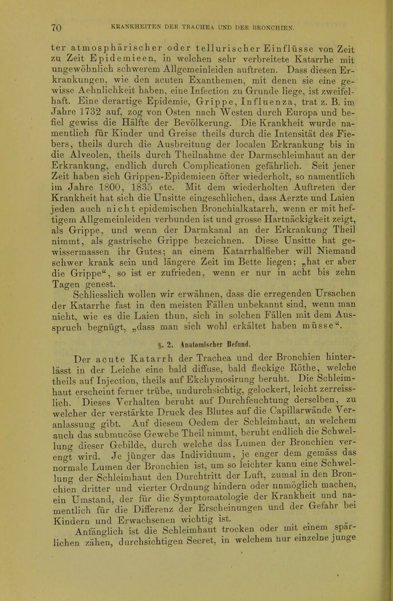 ter atmosphärischer oder tellurischer Einflüsse von Zeit zu Zeit Epidemieen, in welchen sehr verbreitete Katarrhe mit ungewöhnlich schwerem Allgemeinleiden auftreten. Dass diesen Er- krankungen, wie den acuten Exanthemen, mit denen sie eine ge- wisse Aehnlichkeit haben, eine Infection zu Grunde liege, ist zweifel- haft. Eine derartige Epidemie, Grippe, Influenza, trat z. B. im Jahre 1732 auf, zog von Osten nach Westen durch Europa und be- fiel gewiss die Hälfte der Bevölkerung. Die Krankheit wurde na- mentlich für Kinder und Greise theils durch die Intensität des Fie- bers, theils durch die Ausbreitung der localen Erkrankung bis in die Alveolen, theils durch Theilnahme der Darmschleimhaut an der Erkrankung, endlich durch Complicationen gefährlich. Seit jener Zeit habeu sich Grippen-Epidemieen öfter wiederholt, so namentlich im Jahre 1800, 1835 etc. Mit dem wiederholten Auftreten der Krankheit hat sich die Unsitte eingeschlichen, dass Aerzte und Laien jeden auch nich t epidemischen Bronchialkatarrh, wenn er mit hef- tigem Allgemeinleiden verbunden ist und grosse Hartnäckigkeit zeigt, als Grippe, und wenn der Darmkanal an der Erkrankung Theil nimmt, als gastrische Grippe bezeichnen. Diese Unsitte hat ge- wissermassen ihr Gutes; an einem Katarrhalfieber will Niemand schwer krank sein und längere Zeit im Bette liegen; „hat er aber die Grippe“, so ist er zufrieden, wenn er nur in acht bis zehn Tagen genest. Schliesslich wollen wir erwähnen, dass die erregenden Ursachen der Katarrhe fast in den meisten Fällen unbekannt sind, wenn man nicht, wie es die Laien thun, sich in solchen Fällen mit dem Aus- spruch begnügt, „dass man sich wohl erkältet haben müsse“. §. 2. Anatomischer Befund. Der acute Katarrh der Trachea und der Bronchien hinter- lässt in der Leiche eine bald diffuse, bald fleckige Röthe, welche theils auf Injection, theils auf Ekchymosirung beruht. Die Schleim- haut erscheint ferner trübe, undurchsichtig, gelockert, leicht zerreiss- lich. Dieses Verhalten beruht auf Durchfeuchtung derselben, zu welcher der verstärkte Druck des Blutes auf die Gapillarwände Ver- anlassung gibt. Auf diesem Oedem der Schleimhaut, an welchem auch das submucöse Gewebe Theil nimmt, beruht endlich die Schwel- lung dieser Gebilde, durch welche das Lumen der Bronchien ver- engt wird. Je jünger das Individuum, je enger dem .geinass das normale Lumen der Bronchien ist, um so leichter kann eine Schwel- lung der Schleimhaut den Durchtritt der Luft, zumal in den Bron- chien dritter und vierter Ordnung hindern oder unmöglich machen, ein Umstand, der für die Symptomatologie der Krankheit und na- mentlich für die Differenz der Erscheinungen und der Gefahr bei Kindern und Erwachsenen wichtig ist. Anfänglich ist die Schleimhaut trocken oder mit einem spär- lichen zähen, durchsichtigen Secret, in welchem nur einzelne junge