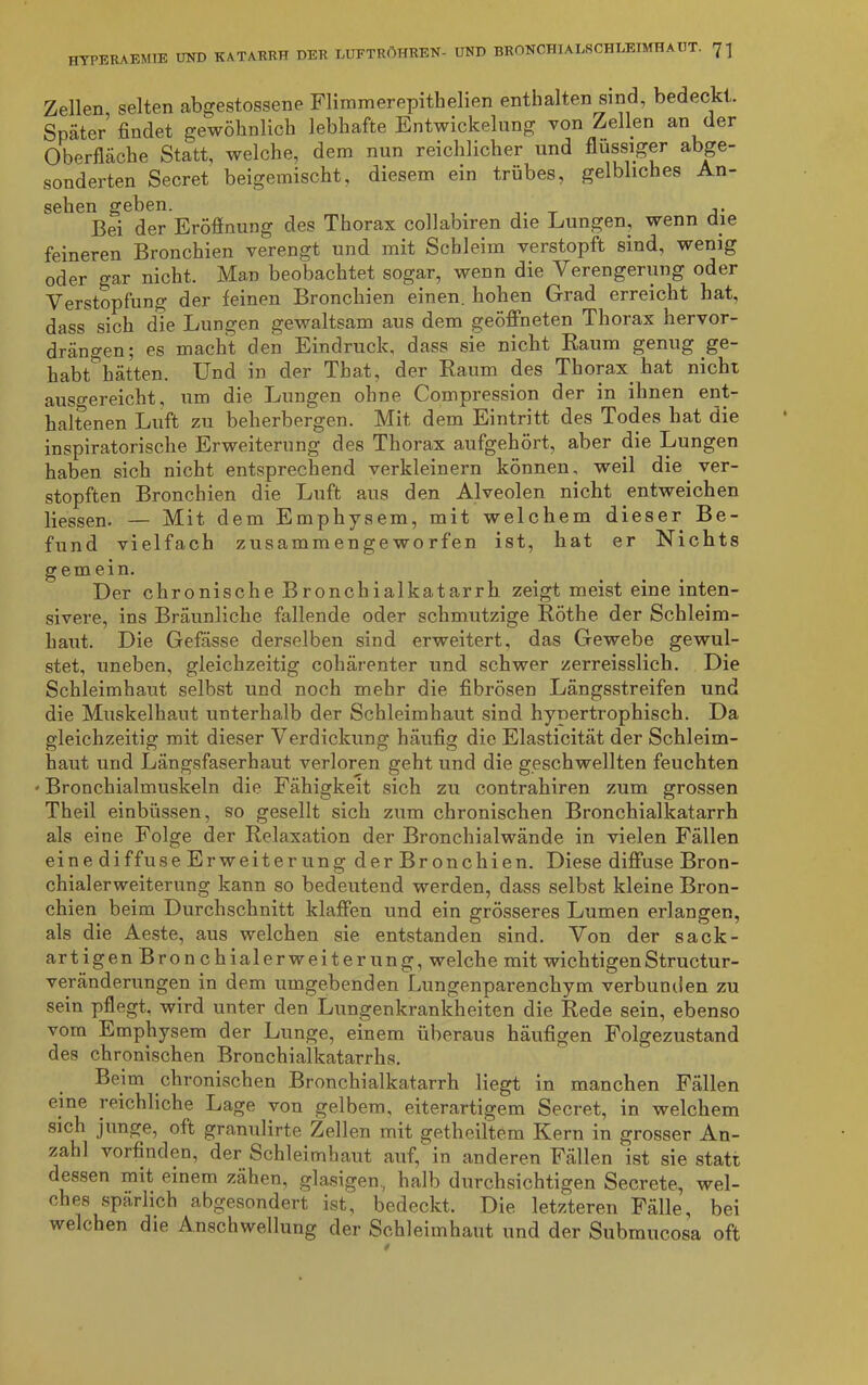 Zellen, selten abgestossene Flimmerepithelien enthalten sind, bedeckt. Später findet gewöhnlich lebhafte Entwickelung von Zellen an der Oberfläche Statt, welche, dem nun reichlicher und flüssiger abge- sonderten Secret beigemischt, diesem ein trübes, gelbliches An- sehen geben. Bei der Eröffnung des Thorax collabiren die Lungen, wenn die feineren Bronchien verengt und mit Schleim verstopft sind, wenig oder gar nicht. Man beobachtet sogar, wenn die Verengerung oder Verstopfung der feinen Bronchien einen, hohen Grad erreicht hat, dass sich die Lungen gewaltsam aus dem geöffneten Thorax hervor- drängen 5 es macht den Eindruck, dass sie nicht Raum genug ge habt hätten. Und in der That, der Raum des Thorax hat nicht ausgereicht, um die Lungen ohne Compression der in ihnen ent- haltenen Luft zu beherbergen. Mit dem Eintritt des Todes hat die inspiratorische Erweiterung des Thorax aufgehört, aber die Lungen haben sich nicht entsprechend verkleinern können, weil die ver- stopften Bronchien die Luft aus den Alveolen nicht entweichen Hessen. — Mit dem Emphysem, mit welchem dieser Be- fund vielfach zusammengeworfen ist, hat er Nichts gern ein. Der chronische Bronchialkatarrh zeigt meist eine inten- sivere, ins Bräunliche fallende oder schmutzige Röthe der Schleim- haut. Die Gefässe derselben sind erweitert, das Gewebe gewul- stet, uneben, gleichzeitig cohärenter und schwer zerreisslich. Die Schleimhaut selbst und noch mehr die fibrösen Längsstreifen und die Muskelhaut unterhalb der Schleimhaut sind hypertrophisch. Da gleichzeitig mit dieser Verdickung häufig die Elasticität der Schleim- haut und Längsfaserhaut verloren geht und die geschwellten feuchten 'Bronchialmuskeln die Fähigkeit sich zu contrahiren zum grossen Theil einbüssen, so gesellt sich zum chronischen Bronchialkatarrh als eine Folge der Relaxation der Bronchialwände in vielen Fällen eine diffuse Erweiterung der Bronchien. Diese diffuse Bron- chialerweiterung kann so bedeutend werden, dass selbst kleine Bron- chien beim Durchschnitt klaffen und ein grösseres Lumen erlangen, als die Aeste, aus welchen sie entstanden sind. Von der sack- artigen Bronchialerweiterung, welche mit wichtigenStructur- veränderungen in dem umgebenden Lungenparenchym verbunden zu sein pflegt, wird unter den Lungenkrankheiten die Rede sein, ebenso vorn Emphysem der Lunge, einem überaus häufigen Folgezustand des chronischen Bronchialkatarrhs. Beim chronischen Bronchialkatarrh liegt in manchen Fällen eine reichliche Lage von gelbem, eiterartigem Secret, in welchem sich junge, oft granulirte Zellen mit gethciltem Kern in grosser An- zahl vorfinden, der Schleimhaut auf, in anderen Fällen ist sie statt dessen mit einem zähen, glasigen, halb durchsichtigen Secrete, wel- ches spärlich abgesondert ist, bedeckt. Die letzteren Fälle, bei welchen die Anschwellung der Schleimhaut und der Subraucosa oft 0