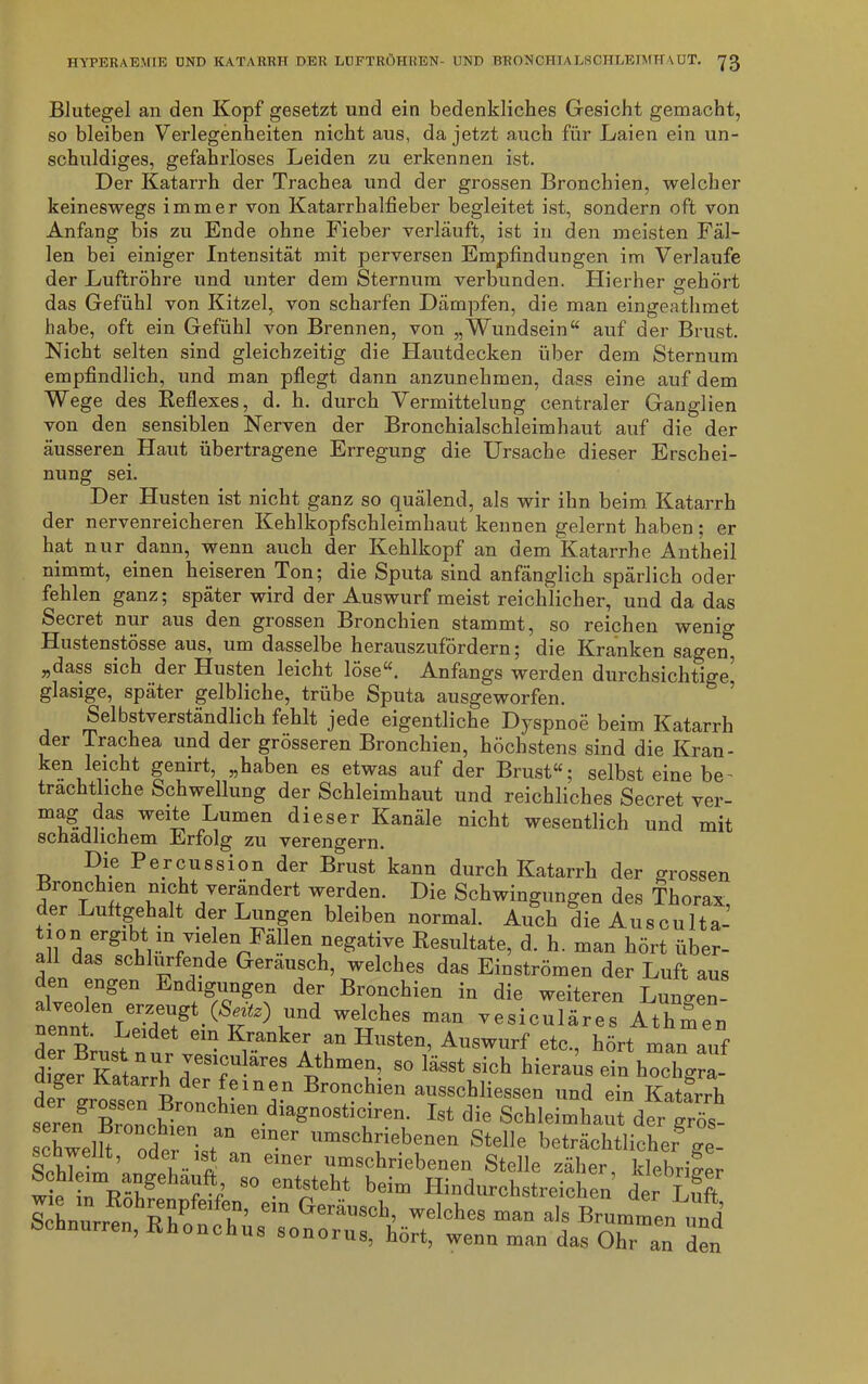 Blutegel an den Kopf gesetzt und ein bedenkliches Gesicht gemacht, so bleiben Verlegenheiten nicht aus, da jetzt auch für Laien ein un- schuldiges, gefahrloses Leiden zu erkennen ist. Der Katarrh der Trachea und der grossen Bronchien, welcher keineswegs immer von Katarrhalfieber begleitet ist, sondern oft von Anfang bis zu Ende ohne Fieber verläuft, ist in den meisten Fäl- len bei einiger Intensität mit perversen Empfindungen im Verlaufe der Luftröhre und unter dem Sternum verbunden. Hierher gehört das Gefühl von Kitzel, von scharfen Dämpfen, die man eingeathmet habe, oft ein Gefühl von Brennen, von „Wundsein“ auf der Brust. Nicht selten sind gleichzeitig die Hautdecken über dem Sternum empfindlich, und man pflegt dann anzunehmen, dass eine auf dem Wege des Reflexes, d. h. durch Vermittelung centraler Ganglien von den sensiblen Nerven der Bronchialschleimhaut auf die der äusseren Haut übertragene Erregung die Ursache dieser Erschei- nung sei. Der Husten ist nicht ganz so quälend, als wir ihn beim Katarrh der nervenreicheren Kehlkopfschleimhaut kennen gelernt haben; er hat nur dann, wenn auch der Kehlkopf an dem Katarrhe Antheil nimmt, einen heiseren. Ton; die Sputa sind anfänglich spärlich oder fehlen ganz; später wird der Auswurf meist reichlicher, und da das Secret nur aus den grossen Bronchien stammt, so reichen wenig Hustenstösse aus, um dasselbe herauszufördern; die Kranken sagen, „dass sich der Husten leicht löse“. Anfangs werden durchsichtige glasige, später gelbliche, trübe Sputa ausgeworfen. Selbstverständlich fehlt jede eigentliche Dyspnoe beim Katarrh der Trachea und der grösseren Bronchien, höchstens sind die Kran- ken leicht genirt, „haben es etwas auf der Brust“; selbst eine be~ trächtliche Schwellung der Schleimhaut und reichliches Secret ver- Lumen dieser Kanäle nicht wesentlich und mit schädlichem Erfolg zu verengern. Die Percussion der Brust kann durch Katarrh der grossen Bionchien nicht verändert werden. Die Schwingungen des Thorax der Luftgehalt der Lungen bleiben normal. Auch die AuscuTta-’ !l° l!rgl m”e«ati™ Resultate, d. h. man hört über- all das schlurfende Geräusch, welches das Einströmen der Luft aus den engen End.gungen der Bronchien in die weiteren Lungen- neml6YSg ' (SE 2) ,“nd WTaheS “an Tesi<=»läres Athäen d« Brast nur vesi V 11° Auswurf eto'> hört ™n auf dSer Katarrh d * T p Y S° ^ si°h MeraUS ei“ h°°hS™- def grosse^Brti V Br0achlen ausschliessen und ein Katarrh seren widen ’agn0St,rren- Ist die Schleimhaut der grös- schwelh öd„ * ein-er um8ohr*ebenen Stelle beträchtlicher<re- Schnurren, “f