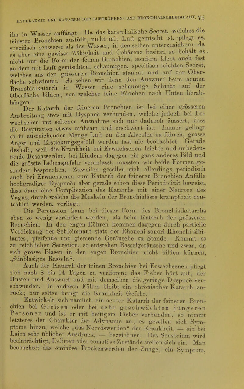 ihn in Wasser auffängt. Da das katarrhalische Secret, welches die feinsten Bronchien ausfüllt, nicht mit Luft gemischt ist, -pflegt es, specifisch schwerer als das Wasser, in demselben unterzusinken; da es aber eine gewisse Zähigkeit und Cohärenz besitzt, so behalt es nicht nur die Form der feinen Bronchien, sondern klebt auch fest an dem mit Luft gemischten, schaumigen, specifisch leichten Secret, welches aus den grösseren Bronchien stammt und auf der Ober- fläche schwimmt. So sehen wir denn den Auswurf beim acuten Bronchialkatarrh in Wasser eine schaumige Schicht auf der Oberfläche bilden, von welcher feine Fädchen nach Unten herab- hängen. . Der Katarrh der feineren Bronchien ist bei einer grosseren Ausbreitung stets mit Dyspnoe verbunden, welche jedoch bei Er- wachsenen mit seltener Ausnahme sich nur dadurch äussert,, dass die Respiration etwas mühsam und erschwert ist. Immer gelingt es in ausreichender Menge Luft zu den Alveolen zu führen, grosse Angst und Erstickungsgefühl werden fast nie beobachtet. Geradp deshalb, weil die Krankheit bei Erwachsenen leichte und unbedeu- tende Beschwerden, bei Kindern dagegen ein ganz anderes Bild und die grösste Lebensgefahr veranlasst, mussten wir beide Formen ge- sondert besprechen. Zuweilen gesellen sich allerdings periodisch auch bei Erwachsenen zum Katarrh der feineren Bronchien Anfälle hochgradiger Dyspnoe; aber gerade schon diese Periodicität beweist, dass dann eine Complication des Katarrhs mit einer Neurose des Vagus, durch welche die Muskeln der Bronchialäste krampfhaft con- trahirt werden, vorliegt. Die Percussion kann bei dieser Form des Bronchialkatarrhs eben so wenig verändert werden, als beim Katarrh der grösseren Bronchien. In den engen Röhren kommen dagegen durch partielle Verdickung der Schleimhaut statt der Rhonchi sonori Rhonchi sibi- lantes, pfeifende und giemende Geräusche zu Stande. Kommt es zu reichlicher Secretion, so entstehen Rasselgeräusche und zwar, da sich grosse Blasen in den engen Bronchien nicht bilden können, „feinblasiges Rasseln“. Auch der Katarrh der feinen Bronchien bei Erwachsenen pflegt sich nach 8 bis 14 Tagen zu verlieren; das Fieber hört auf, der Husten und Auswurf und mit demselben die geringe Dyspnoe ver- schwinden. In anderen Fällen bleibt ein chronischer Katarrh zu- rück; nur selten bringt die Krankheit Gefahr. Entwickelt sich nämlich ein acuter Katarrh der feineren Bron- chien bei Greisen oder bei sehr geschwächten jüngeren Personen und ist er mit heftigem Fieber verbunden, so nimmt letzteres den Charakter der Adynamie an, es gesellen sich Sym- ptome hinzu, welche „das Nervöswerden“ der Krankheit, — ein bei Laien sehr üblicher Ausdruck, — bezeichnen. Das Sensor ium wird beeinträchtigt, Delirien oder comatöse Zustände stellen sich ein. Man beobachtet das ominöse Trockenwerden der Zunge, ein Symptom.
