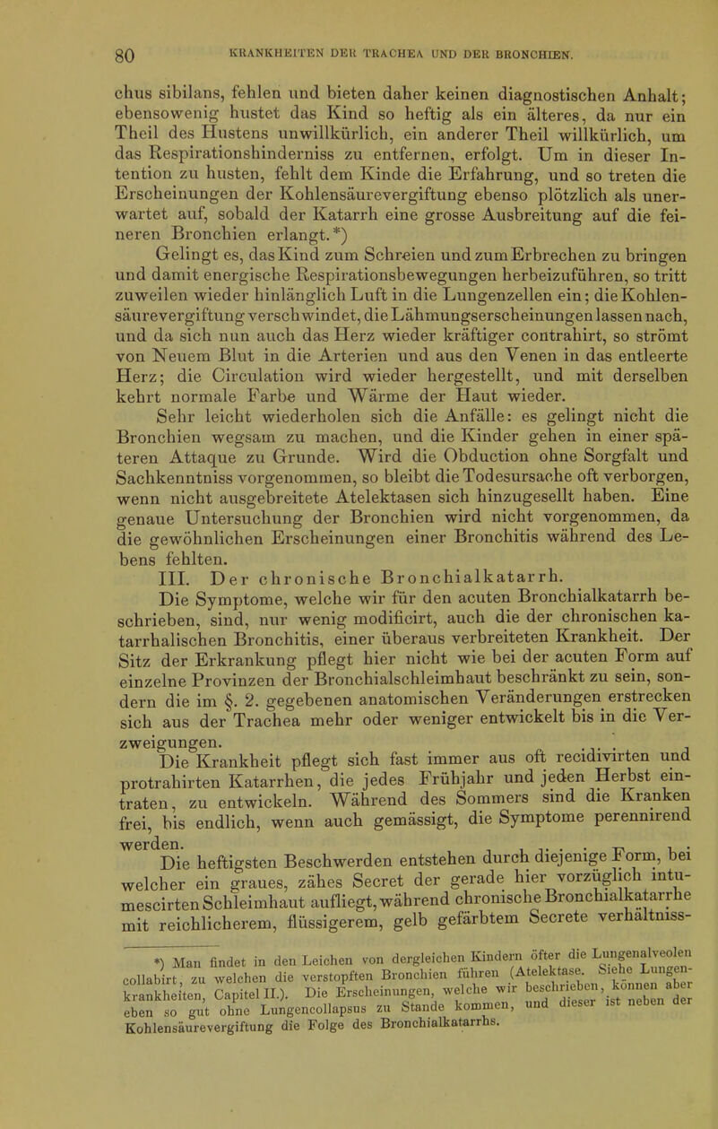 chus sibilans, fehlen und bieten daher keinen diagnostischen Anhalt; ebensowenig hustet das Kind so heftig als ein älteres, da nur ein Thcil des Hustens unwillkürlich, ein anderer Theil willkürlich, um das Respirationshinderniss zu entfernen, erfolgt. Um in dieser In- tention zu husten, fehlt dem Kinde die Erfahrung, und so treten die Erscheinungen der Kohlensäurevergiftung ebenso plötzlich als uner- wartet auf, sobald der Katarrh eine grosse Ausbreitung auf die fei- neren Bronchien erlangt.*) Gelingt es, das Kind zum Schreien und zum Erbrechen zu bringen und damit energische Respirationsbewegungen herbeizuführen, so tritt zuweilen wieder hinlänglich Luft in die Lungenzellen ein; die Kohlen- säurevergiftung verschwindet, die Lähmungserscheinungen lassen nach, und da sich nun auch das Herz wieder kräftiger contrahirt, so strömt von Neuem Blut in die Arterien und aus den Venen in das entleerte Herz; die Circulation wird wieder hergestellt, und mit derselben kehrt normale Farbe und Wärme der Haut wieder. Sehr leicht wiederholen sich die Anfälle: es gelingt nicht die Bronchien wegsam zu machen, und die Kinder gehen in einer spä- teren Attaque zu Grunde. Wird die Obduction ohne Sorgfalt und Sachkenntnis vorgenommen, so bleibt die Todesursache oft verborgen, wenn nicht ausgebreitete Atelektasen sich hinzugesellt haben. Eine genaue Untersuchung der Bronchien wird nicht vorgenommen, da die gewöhnlichen Erscheinungen einer Bronchitis während des Le- bens fehlten. III. Der chronische Bronchialkatarrh. Die Symptome, welche wir für den acuten Bronchialkatarrh be- schrieben, sind, nur wenig modificirt, auch die der chronischen ka- tarrhalischen Bronchitis, einer überaus verbreiteten Krankheit. Der Sitz der Erkrankung pflegt hier nicht wie bei der acuten Form auf einzelne Provinzen der Bronchialschleimhaut beschränkt zu sein, son- dern die im §. 2. gegebenen anatomischen Veränderungen erstrecken sich aus der Trachea mehr oder weniger entwickelt bis in die Ver- zweigungen. . Die Krankheit pflegt sich fast immer aus oft recidivirten und protrahirten Katarrhen, die jedes Frühjahr und jeden Herbst ein- traten, zu entwickeln. Während des Sommers sind die Kranken frei, bis endlich, wenn auch gemässigt, die Symptome perenniienc Die heftigsten Beschwerden entstehen durch diejenige Form, bei welcher ein graues, zähes Secret der gerade hier vorzüglic 1 intu- mescirten Schleimhaut aufliegt, während chronische Bronchialkatar 1 e mit reichlicherem, flüssigerem, gelb gefärbtem Secrete verhaltmss- *) Man findet in den Leichen von dergleichen Kindern öfter die Lungenalveolen collabirt zu welchen die verstopften Bronchien führen (Atelektase. *. i<- ic uno® krankheiten, CapitellL). Die Erscheinungen welche wir eben so gut ohne Lungencollapsus zu Stande kommen, d Kohlensäurevergiftung die Folge des Bronchialkatarrhs.