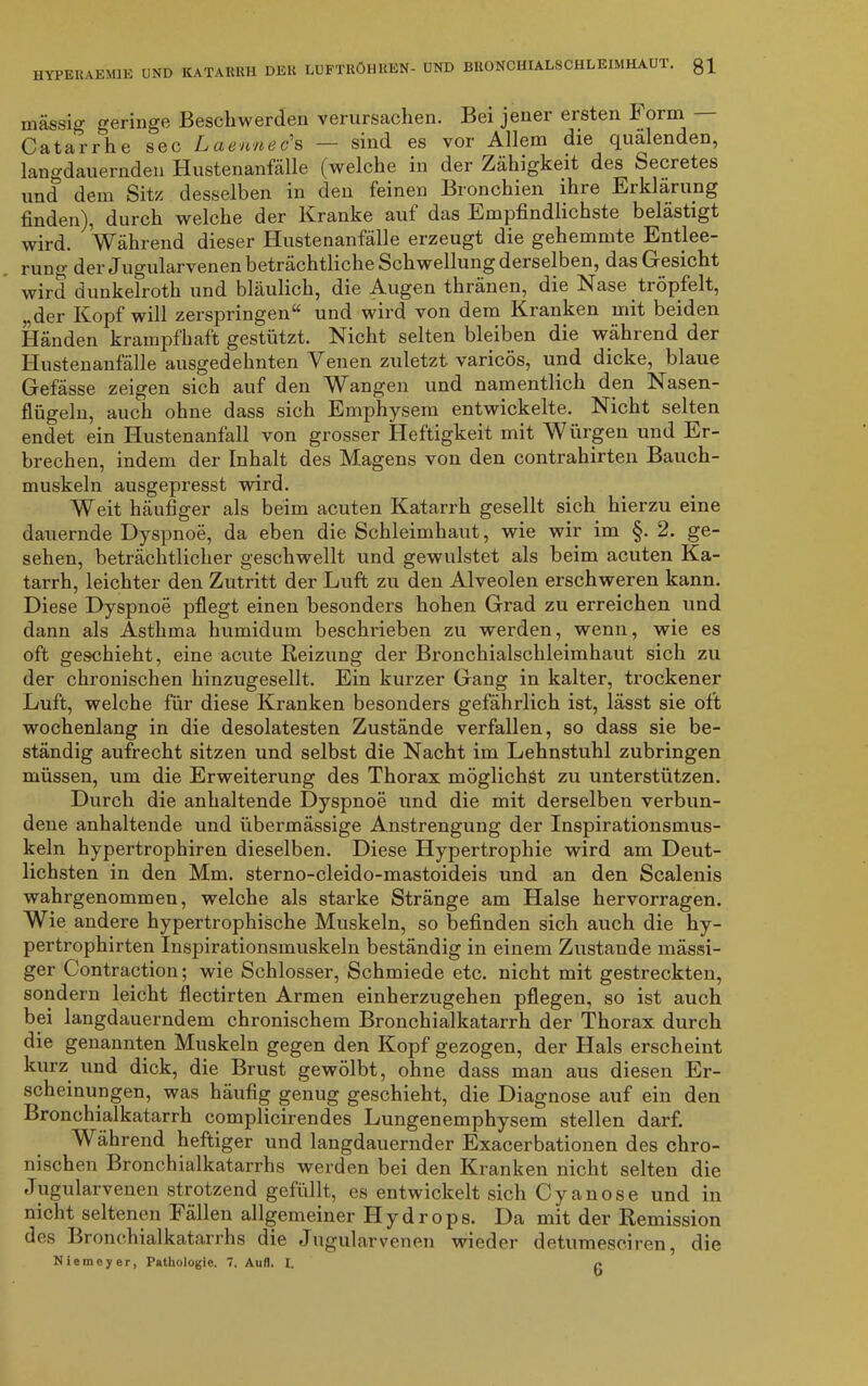 massig geringe Beschwerden verursachen. Bei jener ersten Form - Catarrhe sec Lciennecs — sind es vor Allem die quälenden, langdauernden Hustenanfälle (welche in der Zähigkeit des Secretes und dem Sitz desselben in den feinen Bronchien ihre Erklärung finden), durch welche der Kranke auf das Empfindlichste belästigt wird. Während dieser Hustenanfälle erzeugt die gehemmte Entlee- rung der Jugularvenen beträchtliche Schwellung derselben, das Gesicht wird dunkelroth und bläulich, die Augen thränen, die Nase tiöpfelt, „der Kopf will zerspringen“ und wird von dem Kranken mit beiden Händen krampfhaft gestützt. Nicht selten bleiben die während der Hustenanfälle ausgedehnten Venen zuletzt varicös, und dicke, blaue Gefässe zeigen sich auf den AVangen und namentlich den Nasen- flügeln, auch ohne dass sich Emphysem entwickelte. Nicht selten endet ein Hustenanfall von grosser Heftigkeit mit Wiirgen und Er- brechen, indem der Inhalt des Magens von den contrahirten Bauch- muskeln ausgepresst wird. Weit häufiger als beim acuten Katarrh gesellt sich hierzu eine dauernde Dyspnoe, da eben die Schleimhaut, wie wir im §. 2. ge- sehen, beträchtlicher geschwellt und gewulstet als beim acuten Ka- tarrh, leichter den Zutritt der Luft zu den Alveolen erschweren kann. Diese Dyspnoe pflegt einen besonders hohen Grad zu erreichen und dann als Asthma humidum beschrieben zu werden, wenn, wie es oft geschieht, eine acute Reizung der Bronchialschleimhaut sich zu der chronischen hinzugesellt. Ein kurzer Gang in kalter, trockener Luft, welche für diese Kranken besonders gefährlich ist, lässt sie oft wochenlang in die desolatesten Zustände verfallen, so dass sie be- ständig aufrecht sitzen und selbst die Nacht im Lehnstuhl zubringen müssen, um die Erweiterung des Thorax möglichst zu unterstützen. Durch die anhaltende Dyspnoe und die mit derselben verbun- dene anhaltende und übermässige Anstrengung der Inspirationsmus- keln hypertrophiren dieselben. Diese Hypertrophie wird am Deut- lichsten in den Mm. sterno-cleido-mastoideis und an den Scalenis wahrgenommen, welche als starke Stränge am Halse hervorragen. Wie andere hypertrophische Muskeln, so befinden sich auch die hy- pertrophirten Inspirationsmuskeln beständig in einem Zustande mässi- ger Contraction; wie Schlosser, Schmiede etc. nicht mit gestreckten, sondern leicht flectirten Armen einherzugehen pflegen, so ist auch bei langdauerndem chronischem Bronchialkatarrh der Thorax durch die genannten Muskeln gegen den Kopf gezogen, der Hals erscheint kurz und dick, die Brust gewölbt, ohne dass man aus diesen Er- scheinungen, was häufig genug geschieht, die Diagnose auf ein den Bronchialkatarrh complicirendes Lungenemphysem stellen darf. Während heftiger und langdauernder Exacerbationen des chro- nischen Bronchialkatarrhs werden bei den Kranken nicht selten die Jugularvenen strotzend gefüllt, es entwickelt sich Cyan ose und in nicht seltenen Fällen allgemeiner Hydrops. Da mit der Remission des Bronchialkatarrhs die Jugularvenen wieder detumesciren, die Niemeyer, Pathologie. 7. Aull. I. P