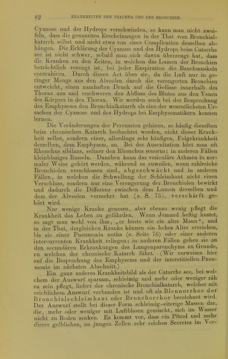 I 82 ICRANICHELTEN DER TRACHEA UND DER BRONCHIEN. Cyanose und der Hydrops verschwinden, so kann man nicht zwei- feln, dass die genannten Erscheinungen in der That vom Bronchial- katarrh selbst und nicht etwa von einer Complication desselben ab- hängen. Die Erklärung der Cyanose und des Hydrops beim Gatarrhe sec ist nicht schwer, sobald man sich davon überzeugt hat, dass die Kranken zu den Zeiten, in welchen das Lumen der Bronchien beträchtlich verengt ist, bei jeder Exspiration die Bauchmuskeln contrahiren. Durch diesen Act üben sie, da die Luft nur in ge- ringer Menge aus den Alveolen durch die verengerten Bronchien entweicht, einen namhaften Druck auf die Gefässe innerhalb des Thorax aus und erschweren den Abfluss des Blutes aus den Venen des Körpers in den Thorax. Wir werden auch bei der Besprechung des Emphysems den Bronchialkatarrh als eine der wesentlichsten Ur- sachen der Cyanose und des Hydrops bei Emphysematikern kennen lernen. Die Veränderungen der Percussion gehören, so häufig dieselben beim chronischen Katarrh beobachtet werden, nicht dieser Krank- heit selbst, sondern einer, allerdings sehr häufigen, Folgekränkheit derselben, dem Emphysem, an. Bei der Auscultation hört man oft Rhonchus sibilans, seltner den Rhonchus sonorus; in anderen Fällen kleinblasiges Rasseln. Daneben kann das vesiculäre Athmen in nor- maler Weise gehört werden, während es zuweilen, wenn zahlreiche Bronchiolen verschlossen sind, abgeschwächt und in anderen Fällen, in welchen die Schwellung der Schleimhaut nicht einen Verschluss, sondern nur eine Verengerung der Bronchiolen bewirkt und dadurch die Differenz zwischen dem Lumen derselben und dem der Alveolen vermehrt hat (s. S. 73), verschärft ge- hört wird. Nur wenige Kranke genesen, aber ebenso wenig pflegt die Krankheit das Leben zu gefährden. Wenn Jemand heftig hustet, so sagt man wohl von ihm, „er huste wie ein alter Mann“, und in der That, dergleichen Kranke können ein hohes Alter erreichen, bis sie einer Pneumonia notha (s. Seite 76) oder einer anderen intercurrenten Krankheit erliegen; in anderen Fällen gehen sie an den secundären Erkrankungen des Lungenparenchyms zu Grunde, zu welchen der chronische Katarrh führt. (Wir verweisen hier auf die Besprechung des Emphysems und der interstitiellen Pneu- monie im nächsten Abschnitt.) Ein ganz anderes Krankheitsbild als der Gatarrhe sec, bei wel- chem der Auswurf sparsam, schleimig und mehr oder weniger zäh zu sein pflegt, liefert der chronische Bronchialkatarrh, welcher mit reichlichem Auswurf verbunden ist und oft als Blennoirhoe dei Bronchialschleimhaut oder Bronchorrhoe bezeichnet wird. Der Auswurf stellt bei dieser Form schleimig-eiterige Massen dar, die, mehr oder weniger mit Luftblasen gemischt, sich im Wasser nicht zu Boden senken. Es kommt vor, dass ein Pfund und me r dieses gelblichen, an jungen Zellen sehr reichen Secretes im (i-