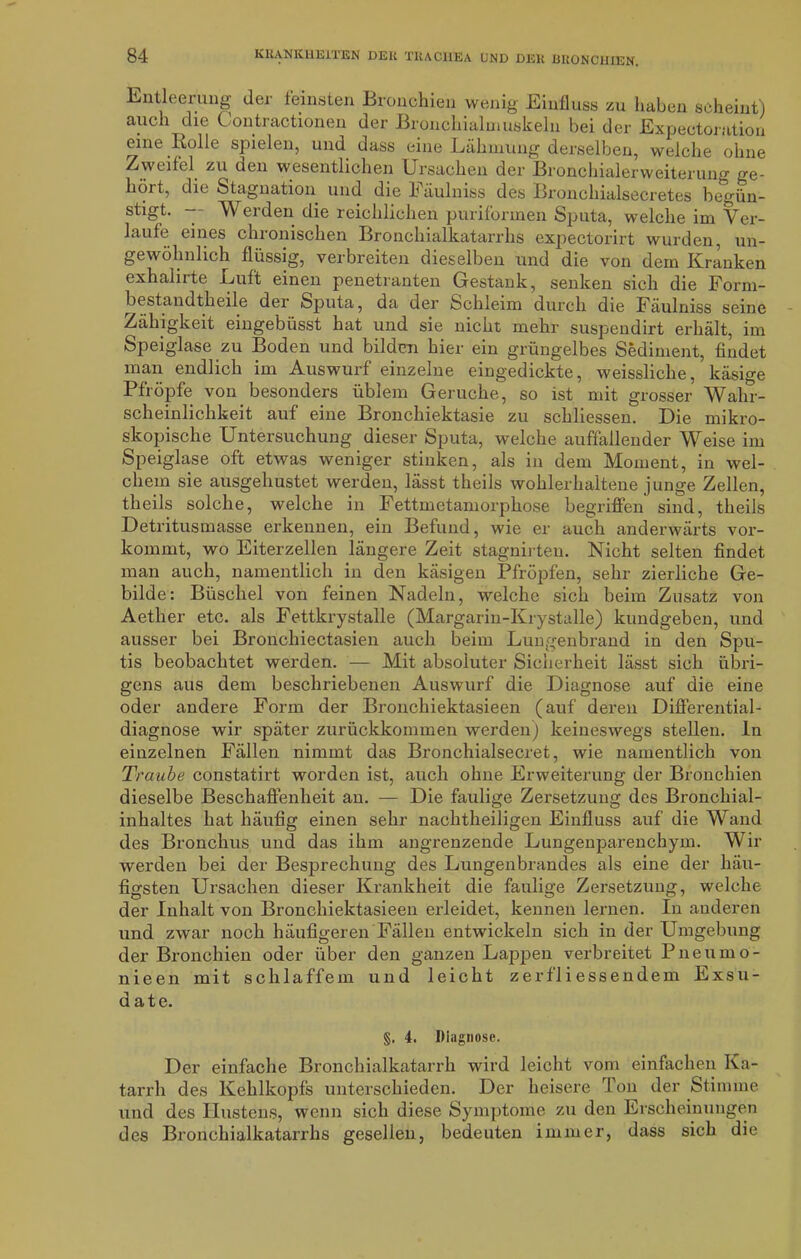 Entleerung der feinsten Bronchien wenig Einfluss zu haben scheint) auch die C ontractionen der Bronchialmuskeln bei der Expectoration eine Rolle spielen, und dass eine Lähmung derselben, weiche ohne Zweifel zu den wesentlichen Ursachen der Bronchialerweiterung ge- hört, die Stagnation und die Eäulniss des Bronchialsecretes begün- stigt- -- Werden die reichlichen puriformen Sputa, welche im Ver- laufe eines chronischen Bronchialkatarrhs expectorirt wurden, un- gewöhnlich flüssig, verbreiten dieselben und die von dem Kranken exhalirte Luft einen penetranten Gestank, senken sich die Form- bestandtheile der Sputa, da der Schleim durch die Fäulniss seine Zähigkeit emgebüsst hat und sie nicht mehr suspendirt erhält, im Speiglase zu Boden und bilden hier ein grüngelbes Sediment, findet man endlich im Auswurf einzelne eingedickte, weissliche, käsige Pfropfe von besonders üblem Gerüche, so ist mit grosser Wahr- scheinlichkeit auf eine Bronchiektasie zu schliessen. Die mikro- skopische Untersuchung dieser Sputa, welche auffallender Weise im Speiglase oft etwas weniger stinken, als in dem Moment, in wel- chem sie ausgehustet werden, lässt theils wohlerhaltene junge Zellen, theils solche, welche in Fettmetamorphose begriffen sind, theils Detritusmasse erkennen, ein Befund, wie er auch anderwärts vor- kommt, wo Eiterzellen längere Zeit stagnirten. Nicht selten findet man auch, namentlich in den käsigen Pfropfen, sehr zierliche Ge- bilde: Büschel von feinen Nadeln, welche sich beim Zusatz von Aether etc. als Fettkrystalle (Margarin-Krystalle) kundgeben, und ausser bei Bronchiectasien auch beim Lungenbrand in den Spu- tis beobachtet werden. — Mit absoluter Sicherheit lässt sich übri- gens aus dem beschriebenen Auswurf die Diagnose auf die eine oder andere Form der Bronchiektasieen (auf deren Differential- diagnose wir später zurückkommen werden) keineswegs stellen, ln einzelnen Fällen nimmt das Bronchialsecret, wie namentlich von Traube constatirt worden ist, auch ohne Erweiterung der Bronchien dieselbe Beschaffenheit an. — Die faulige Zersetzung des Bronchial- inhaltes hat häufig einen sehr nachtheiligen Einfluss auf die Wand des Bronchus und das ihm angrenzende Lungenparenchym. Wir werden bei der Besprechung des Lungenbrandes als eine der häu- figsten Ursachen dieser Krankheit die faulige Zersetzung, welche der Inhalt von Bronchiektasieen erleidet, kennen lernen. In anderen und zwar noch häufigeren Fällen entwickeln sich in der Umgebung der Bronchien oder über den ganzen Lappen verbreitet Pneumo- nieen mit schlaffem und leicht zerfliessendem Exsu- date. §. 4. Diagnose. Der einfache Bronchialkatarrh wird leicht vom einfachen Ka- tarrh des Kehlkopfs unterschieden. Der heisere Ton der Stimme und des Hustens, wenn sich diese Symptome zu den Erscheinungen des Bronchialkatarrhs gesellen, bedeuten immer, dass sich die