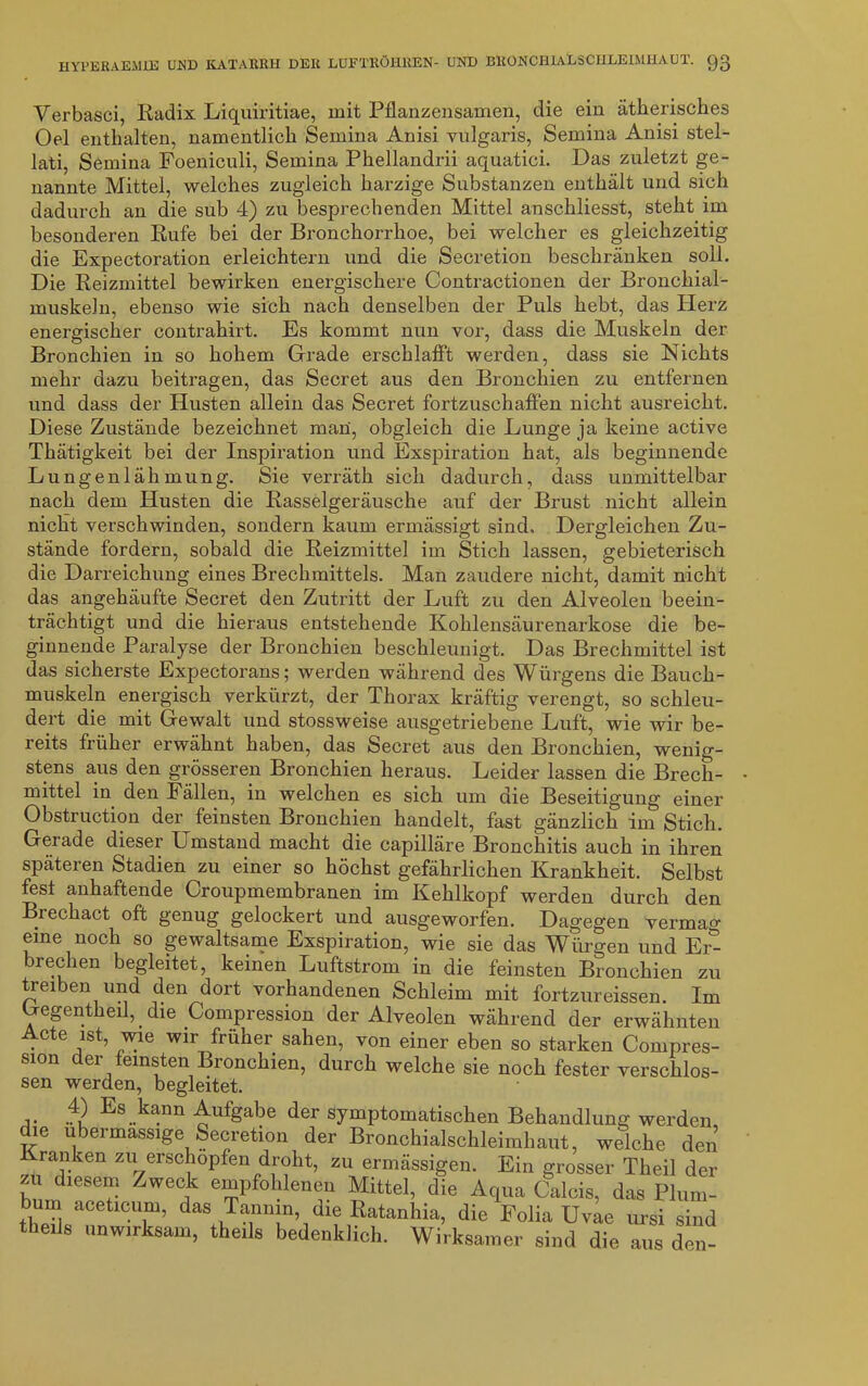 Verbasci, Radix Liquiritiae, mit Pflanzensamen, die ein ätherisches Oel enthalten, namentlich Semina Anisi vulgaris, Semina Anisi stel- lati, Semina Foeniculi, Semina Phellandrii aquatici. Das zuletzt ge- nannte Mittel, welches zugleich harzige Substanzen enthält und sich dadurch an die sub 4) zu besprechenden Mittel anschliesst, steht im besonderen Rufe bei der Bronchorrhoe, bei welcher es gleichzeitig die Expectoration erleichtern und die Secretion beschränken soll. Die Reizmittel bewirken energischere Contractionen der Bronchial- muskeln, ebenso wie sich nach denselben der Puls hebt, das Herz energischer contrahirt. Es kommt nun vor, dass die Muskeln der Bronchien in so hohem Grade erschlafft werden, dass sie Nichts mehr dazu beitragen, das Secret aus den Bronchien zu entfernen und dass der Husten allein das Secret fortzuschaffen nicht ausreicht. Diese Zustände bezeichnet man, obgleich die Lunge ja keine active Thätigkeit bei der Inspiration und Exspiration hat, als beginnende Lungenlähmung. Sie verräth sich dadurch, dass unmittelbar nach dem Husten die Rasselgeräusche auf der Brust nicht allein nicht verschwinden, sondern kaum ermässigt sind. Dergleichen Zu- stände fordern, sobald die Reizmittel im Stich lassen, gebieterisch die Darreichung eines Brechmittels. Man zaudere nicht, damit nicht das angehäufte Secret den Zutritt der Luft zu den Alveolen beein- trächtigt und die hieraus entstehende Kohlensäurenarkose die be- ginnende Paralyse der Bronchien beschleunigt. Das Brechmittel ist das sicherste Expectorans; werden während des Würgens die Bauch- muskeln energisch verkürzt, der Thorax kräftig verengt, so schleu- dert die mit Gewalt und stossweise ausgetriebene Luft, wie wir be- reits früher erwähnt haben, das Secret aus den Bronchien, wenig- stens aus den grösseren Bronchien heraus. Leider lassen die Brech- mittel in den Fällen, in welchen es sich um die Beseitigung einer Obstruction der feinsten Bronchien handelt, fast gänzlich im Stich. Gerade dieser Umstand macht die capilläre Bronchitis auch in ihren späteren Stadien zu einer so höchst gefährlichen Krankheit. Selbst fest anhaftende Croupmembranen im Kehlkopf werden durch den Brechact oft genug gelockert und ausgeworfen. Dagegen vermag eine noch so gewaltsame Exspiration, wie sie das Würgen und Er^ brechen begleitet, keinen Luftstrom in die feinsten Bronchien zu treiben und den dort vorhandenen Schleim mit fortzureissen. Im b-egentheil,_ die Kompression der Alveolen während der erwähnten •Cte jSt’ Wlr fruIler sahen, von einer eben so starken Compres- sion der feinsten Bronchien, durch welche sie noch fester verschlos- sen werden, begleitet. ,4) Es kann Aufgabe der symptomatischen Behandlung werden, die ubermassige Secretion der Bronchialsehleimhaut, welche den ranken zu erschöpfen droht, zu ermässigen. Ein grosser Theil der zu diesem /weck empfohlenen Mittel, die Aqua Calcis, das Plum- bum aceticum, das Tannin, die Ratanhia, die Folia Uvae ursi sind theils unwirksam, theils bedenklich. Wirksamer sind die aus den-