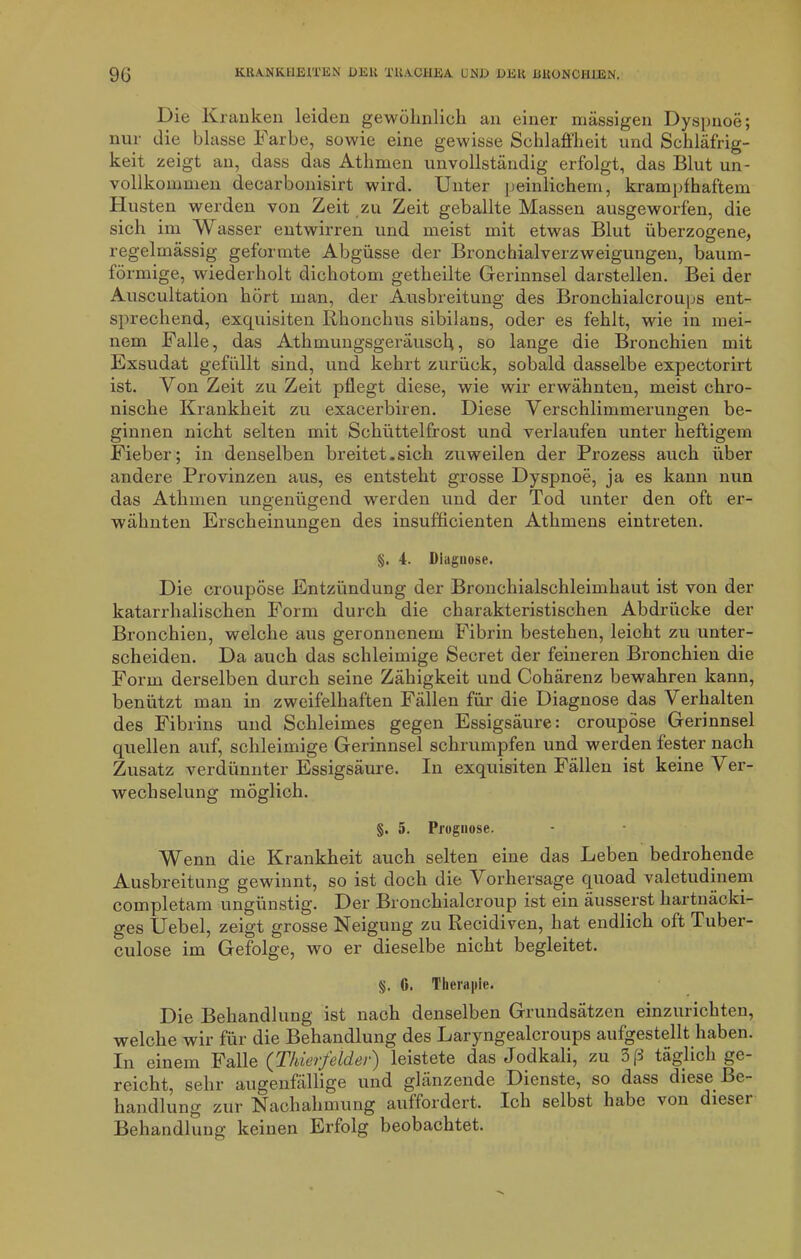 Die Kranken leiden gewöhnlich an einer massigen Dyspnoe; nur die blasse Farbe, sowie eine gewisse Schlaffheit und Schläfrig- keit zeigt an, dass das Atlimen unvollständig erfolgt, das Blut un- vollkommen decarbonisirt wird. Unter peinlichem, krampfhaftem Husten werden von Zeit zu Zeit geballte Massen ausgeworfen, die sich im Wasser entwirren und meist mit etwas Blut überzogene, regelmässig geformte Abgüsse der Bronchialverzweigungen, baum- förmige, wiederholt dichotom getheilte Gerinnsel darstellen. Bei der Auscultation hört man, der Ausbreitung des Bronchialcroups ent- sprechend, exquisiten Rhonchus sibilans, oder es fehlt, wie in mei- nem Falle, das Athmungsgeräusch, so lange die Bronchien mit Exsudat gefüllt sind, und kehrt zurück, sobald dasselbe expeotorirt ist. Von Zeit zu Zeit pflegt diese, wie wir erwähnten, meist chro- nische Krankheit zu exacerbiren. Diese Verschlimmerungen be- ginnen nicht selten mit Schüttelfrost und verlaufen unter heftigem Fieber; in denselben breitet.sich zuweilen der Prozess auch über andere Provinzen aus, es entsteht grosse Dyspnoe, ja es kann nun das Athmen ungenügend werden und der Tod unter den oft er- wähnten Erscheinungen des insufficienten Athmens eintreten. §. 4. Diagnose. Die croupöse Entzündung der Bronchialschleimhaut ist von der katarrhalischen Form durch die charakteristischen Abdrücke der Bronchien, welche aus geronnenem Fibrin bestehen, leicht zu unter- scheiden. Da auch das schleimige Secret der feineren Bronchien die Form derselben durch seine Zähigkeit und Cohärenz bewahren kann, benützt man in zweifelhaften Fällen für die Diagnose das Verhalten des Fibrins und Schleimes gegen Essigsäure: croupöse Gerinnsel quellen auf, schleimige Gerinnsel schrumpfen und werden fester nach Zusatz verdünnter Essigsäure. In exquisiten Fällen ist keine Ver- wechselung möglich. §. 5. Prognose. Wenn die Krankheit auch selten eine das Leben bedrohende Ausbreitung gewinnt, so ist doch die \ orhersage quoad valetudinem completam ungünstig. Der Bronchialcroup ist ein äusserst hartnäcki- ges Uebel, zeigt grosse Neigung zu Recidiven, hat endlich oft Tuber- culose im Gefolge, wo er dieselbe nicht begleitet. §. 6. Therapie. Die Behandlung ist nach denselben Grundsätzen einzurichten, welche wir für die Behandlung des Laryngealcroups aufgestellt haben. In einem Falle (Thierfelder) leistete das Jodkali, zu 3ß täglich ge- reicht, sehr augenfällige und glänzende Dienste, so dass diese Be- handlung zur Nachahmung auffordert. Ich selbst habe von dieser Behandlung keinen Erfolg beobachtet.