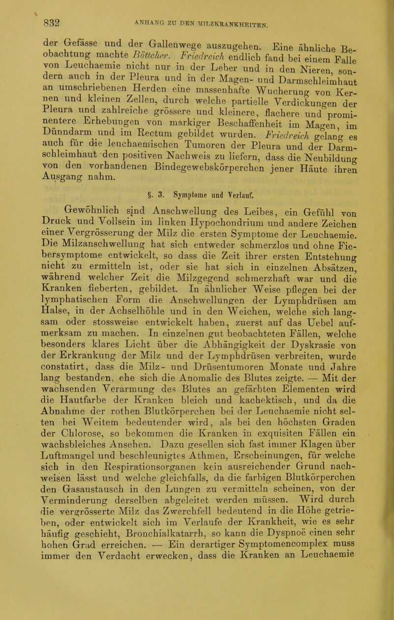 der Gefässe und der Gallenwege auszugehen. Eine ähnliche Be- obachtung machte Böttcher. Friedreich endlich fand bei einem Falle von Leuchaemie nicht nur in der Leber und in den Nieren son dern auch in der Pleura und in der Magen- und Darmschleimhaut an umschriebenen Herden eine massenhafte Wucherung von Ker- nen und kleinen Zellen, durch welche partielle Verdickungen der Pleura und zahlreiche grössere und kleinere, flachere und promi- nentere Erhebungen von markiger Beschaffenheit im Magen im Dünndarm und im Rectum gebildet wurden. Friedreich gelan’o- es auch für die leuchaemischen Tumoren der Pleura und der Darm- schleimhaut den positiven Nachweis zu liefern, dass die Neubildung von den vorhandenen Bindegewebskörperchcn jener Häute ihren Ausgang nahm. §. 3. Symptome und Verlauf. Gewöhnlich sind Anschwellung des Leibes, ein Gefühl von Druck und Vollsein im linken Hypochondrium und andere Zeichen einer Vergrösserung der Milz die ersten Symptome der Leuchaemie. Die Milzanschwellung hat sich entweder schmerzlos und ohne Fie- bersyraptome entwickelt, so dass die Zeit ihrer ersten Entstehung nicht zu ermitteln ist, oder sie hat sich in einzelnen Absätzen, während welcher Zeit die Milzgegend schmerzhaft war und die Kranken fieberten, gebildet. In ähnlicher Weise pflegen bei der lymphatischen Form die Anschwellungen der Lymphdrüsen am Halse, in der Achselhöhle und in den Weichen, welche sich lang- sam oder stossweise entwickelt haben, zuerst auf das Uebel auf- merksam zu machen. In einzelnen gut beobachteten Fällen, welche besonders klares Licht über die Abhängigkeit der Dyskrasie von der Erkrankung der Milz und der Lymphdrüsen verbreiten, wurde constatirt, dass die Milz- und Drüsentumoren Monate und Jahre lang bestanden, ehe sich die Anomalie des Blutes zeigte. — Mit der wachsenden Verarmung des Blutes an gefärbten Elementen wird die Hautfarbe der Kranken bleich und kachektisch, und da die Abnahme der rothen Blutkörperchen bei der Leuchaemie nicht sel- ten bei Weitem bedeutender wird, als bei den höchsten Graden der Chlorose, so bekommen die Kranken in exquisiten Fällen ein wachsbleiches Ansehen. Dazu gesellen sich fast immer Klagen über Luftmangel und beschleunigtes Athmen, Erscheinungen, für welche sich in den Respirationsorganen kein ausreichender Grund nach- weisen lässt und welche gleichfalls, da die farbigen Blutkörperchen den Gasaustausch in den Lungen zu vermitteln scheinen, von der Verminderung derselben abgeleitet werden müssen. Wird durch die vergrösserte Milz das Zwerchfell bedeutend in die Höhe getrie- ben, oder entwickelt sich im Verlaufe der Krankheit, wie es sehr häufig geschieht, Bronchialkatarrh, so kann die Dyspnoe einen sehr hohen Grad erreichen. — Ein derartiger Symptomencomplex muss immer den Verdacht erwecken, dass die Kranken an Leuchaemie