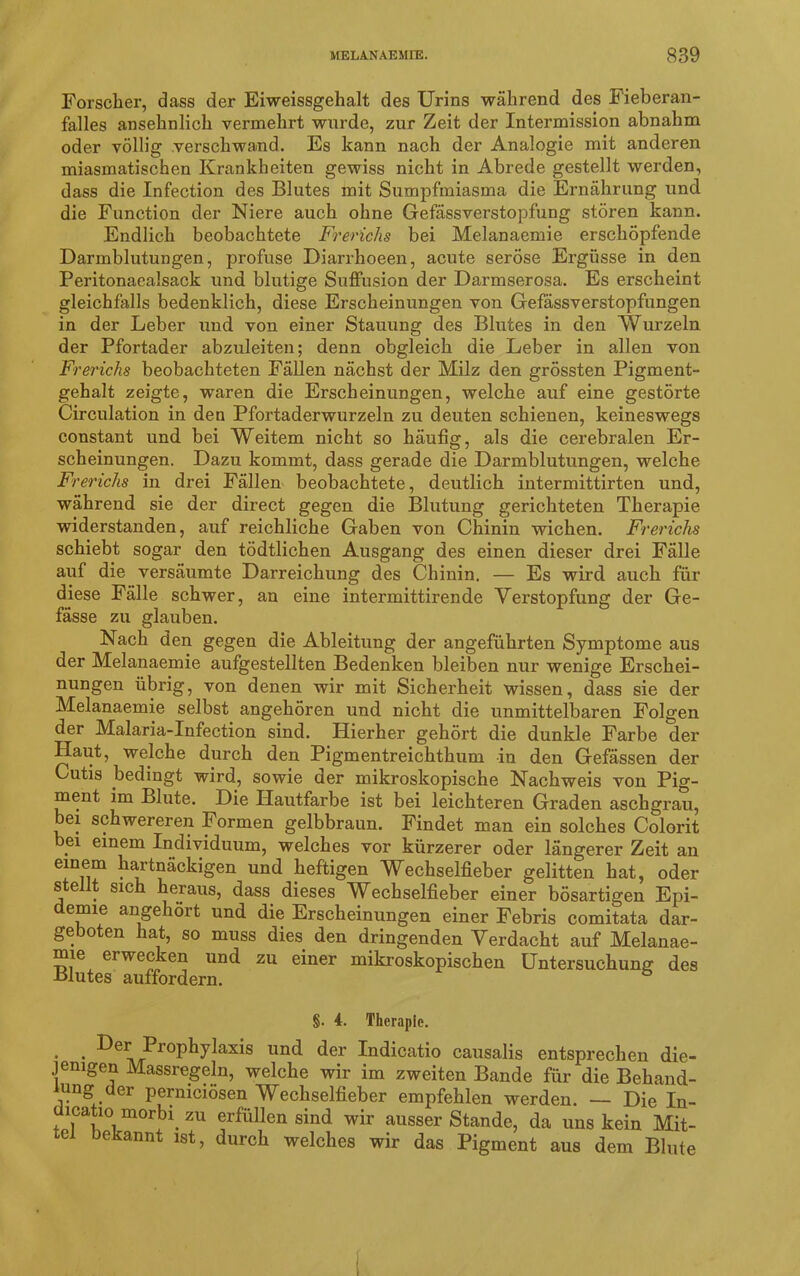 Forscher, dass der Eiweissgehalt des Urins während des Fieberan- falles ansehnlich vermehrt wurde, zur Zeit der Intermission abnahm oder völlig verschwand. Es kann nach der Analogie mit anderen miasmatischen Krankheiten gewiss nicht in Abrede gestellt werden, dass die Infection des Blutes mit Sumpfmiasma die Ernährung und die Function der Niere auch ohne Gefässverstopfung stören kann. Endlich beobachtete Frerichs bei Melanaemie erschöpfende Darmblutungen, profuse Diarrhoeen, acute seröse Ergüsse in den Peritonaealsack und blutige Suffusion der Darmserosa. Es erscheint gleichfalls bedenklich, diese Erscheinungen von Gefässverstopfungen in der Leber und von einer Stauung des Blutes in den Wurzeln der Pfortader abzuleiten; denn obgleich die Leber in allen von Frerichs beobachteten Fällen nächst der Milz den grössten Pigment- gehalt zeigte, waren die Erscheinungen, welche auf eine gestörte Circulation in den Pfortaderwurzeln zu deuten schienen, keineswegs constant und bei Weitem nicht so häufig, als die cerebralen Er- scheinungen. Dazu kommt, dass gerade die Darmblutungen, welche Frerichs in drei Fällen beobachtete, deutlich intermittirten und, während sie der direct gegen die Blutung gerichteten Therapie widerstanden, auf reichliche Gaben von Chinin wichen. Frerichs schiebt sogar den tödtlichen Ausgang des einen dieser drei Fälle auf die versäumte Darreichung des Chinin. — Es wird auch für diese Fälle schwer, an eine intermittirende Verstopfung der Ge- fässe zu glauben. Nach den gegen die Ableitung der angeführten Symptome aus der Melanaemie aufgestellten Bedenken bleiben nur wenige Erschei- nungen übrig, von denen wir mit Sicherheit wissen, dass sie der Melanaemie selbst angehören und nicht die unmittelbaren Folgen der Malaria-Infection sind. Hierher gehört die dunkle Farbe der Haut, welche durch den Pigmentreichthum in den Gefässen der Cutis bedingt wird, sowie der mikroskopische Nachweis von Pig- ment im Blute. Die Hautfarbe ist bei leichteren Graden aschgrau, bei schwereren Formen gelbbraun. Findet man ein solches Colorit bei einem Individuum, welches vor kürzerer oder längerer Zeit an einem hartnäckigen und heftigen Wechselfieber gelitten hat, oder s e t sich heraus, dass dieses Wechselfieber einer bösartigen Epi- demie angehört und die Erscheinungen einer Febris comitata dar- geboten hat, so muss dies den dringenden Verdacht auf Melanae- mie erwecken und zu einer mikroskopischen Untersuchung des Blutes auffordern. §. 4. Therapie. * • ^>roP^1y^ax^s und der Indicatio causalis entsprechen die- jenigen Massregeln, welche wir im zweiten Bande für die Behand- lung der perniciösen Wechselfieber empfehlen werden. — Die In- lcatio morbi. zu erfüllen sind wir ausser Stande, da uns kein Mit- tel bekannt ist, durch welches wir das Pigment aus dem Blute