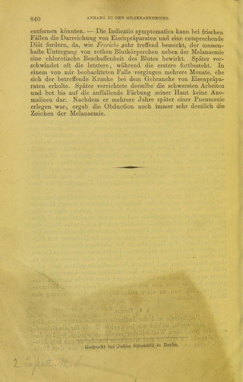 entfernen könnten. — Die Inclicatio symptomatica kann bei frischen Fällen die Darreichung von Eisenpräparaten und eine entsprechende Diät fordern, da, wie Frerichs sehr treffend bemerkt, .der massen- hafte Untergang von rothen Blutkörperchen neben der Melanaemie eine chlorotische Beschaffenheit des Blutes bewirkt. Später ver- schwindet oft die letztere, während die erstere fortbesteht. In einem von mir beobachteten Falle vergingen mehrere Monate, ehe sich der betreffende Kranke bei dem Gebrauche von Eisenpräpa- raten erholte. Später verrichtete derselbe die schwersten Arbeiten und bot bis auf die auffallende Färbung seiner Haut keine Ano- malieen dar. Nachdem er mehrere Jahre später einer Pneumonie erlegen war-, ergab die Obduction noch immer sehr deutlich die Zeichen der Melanaemie. • i*41) J-j\ r.WO 'gUiH' Hi, : tü • M 4S bjUü .illWiT .4 4 ' ~’r niG V'b'VjS: l • i'Xf 1- 1 ; ; 1 ä| —— ^ ——— . i-./Ut :• y “U „ .. Gedruckt bei Julius Sittenfeld in Berlin.