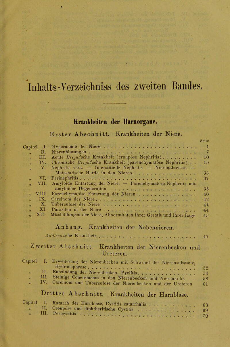 Inhalts-Verzeichniss des zweiten Bandes. Krankheiten der llarnorgane. Erster Abschnitt. Krankheiten der Niere. Seite Capitol I. Hyperaemie der Niere 1 „ II. Nierenblutungen 7 III. Acute Briyht’schc Krankheit (cronpöse Nephritis) 10 IV. Chronische Bright’sehe Krankheit (parenchymatöse Nephritis) . . 15 „ V. Nephritis vera. — Interstitielle Nephritis. — Nierepabscesse. ■— Metastatische Herde in den Nieren 33 „ VI. Perinephritis 37 „ VII. Amyloide Entartung der Niere. — Parenchymatöse Nephritis mit amyloider Degeneration 38 „ VIII. Parenchymatöse Entartung dör Nieren 40 „ IX. Carcinom der Niere 42 , X. Tuberculose der Niere 44 „ XI. Parasiten in der Niere 44 XII Missbildungen der Niere, Abnormitäten ihrer Gestalt nnd ihrer Lage 45 Anhang. Krankheiten der Nebennieren. .■LMtÄO/t’sche Krankheit 47 Zweiter Abschnitt. Krankheiten der Nierenbecken und Ureteren. Capitel I. Erweiterung der Nierenbecken mit Schwund der Nierensubstanz, Iiydronephrose v IL Entzündung der Nierenbecken, Pyelitis „ III. Steinige Concremente in den Nierenbecken und Nierenkolik . . „ I\. Carcinom und Tuberculose der Nierenbecken und der Ureteren 52 54 58 61 Dritter Abschnitt. Krankheiten der Harnblase. Capitel I. Katarrh der Harnblase, Cystitis catarrhalis « II. Croupöse und diphtheritische Cystitis „ III, Pericystitis