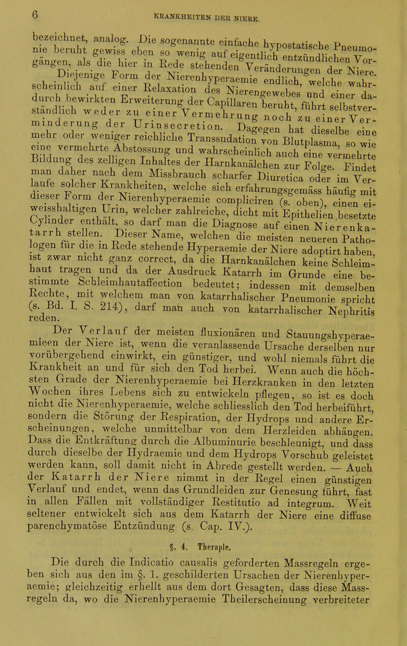 bezeichnet, analog. Die sogenannte einfache hvpostatisohe P™, me beruht gewiss eben so wenio- auf pio-Pn+r r statische Pneumo- gängpn, als die hier in Diejenige Form der NierenhyperaemieSehg',t' schemhoh auf einer Relaxation des Nierenirewehes Weq<'1.e wa'jr_ durch bewirkten Erweiterung der Capillaren beruht, fahrt sTbstver' stand ich weder zu einer Vermehrung noch zu einer Ver minderung der Uri n secretion. Dagegen hat dipJüp • mehr oder weniger reichliche Transsudation von Blutrlasm^sn ° eine vermehrte Abmessung und wahrscheinlich atmh ebe vermehrte i düng des zelhgen Inhaltes der Harnkanälchen zur Folge Findet man daher nach dem Missbrauch scharfer Diuretica odfr'im Ver- laufe solcher Krankheiten, welche sich erfahrungso-emäss häufkr mit dieser Form der Nierenhyperaemie compliciren (sf oben) einen ei- Cylinde!r1 enthält1D? dicht mit Epithelien .besetzte Cylinder enthalt so darf man die Diagnose auf einen Nierenka- rVte!en* ^11eser+^am,e’T^elchen die meisten neueren Patho- logen für die in Rede stehende Hyperaemie der Niere adoptirt haben ist zwar nicht ganz correct, da die Harnkanälchen keine Schleim- haut tragen und da der Ausdruck Katarrh im Grunde eine be- stimmte Schleimhautaffection bedeutet; indessen mit demselben Rechte, mit we ehern man von katarrhalischer Pneumonie spricht {s. üd. 1. b. 214), darf mah auch von katarrhalischer Nephritis reden. 1 • DeAr V®flauf der meisten fluxionären und Stauungshyperae- mmen der Niere ist, wenn die veranlassende Ursache derselben nur vorübergehend einwirkt, ein günstiger, und wohl niemals führt die Krankheit an und für sich den Tod herbei. Wenn auch die höch- sten Grade der Nierenhyperaemie bei Herzkranken in den letzten Wochen ihres Lebens sich zu entwickeln pflegen, so ist es doch nicht die Nierenhyperaemie, welche schliesslich den Tod herbeiführt, sondern die Störung der Respiration, der Hydrops und andere Er- scheinungen, welche unmittelbar von dem Herzleiden abhängen. Dass die Entkräftung durch die Albuminurie beschleunigt, und dass durch dieselbe der Hydraemie und dem Hydrops Vorschub geleistet werden kann, soll damit nicht in Abrede gestellt werden. — Auch der Katarrh der Niere nimmt in der Regel einen günstigen Verlauf und endet, wenn das Grundleiden zur Genesung führt, fast in allen Fällen mit vollständiger Restitutio ad integrum. Weit seltener entwickelt sich aus dem Katarrh der Niere eine diffuse parenchymatöse Entzündung (s. Cap. IV.). §. 4. Therapie. Die durch die Indicatio causalis geforderten Massregeln erge- ben sich aus den im §. 1. geschilderten Ursachen der Nierenhyper- aemie; gleichzeitig erhellt aus dem dort Gesagten, dass diese Mass- regeln da, wo die Nierenhyperaemie Theilerscheinung verbreiteter