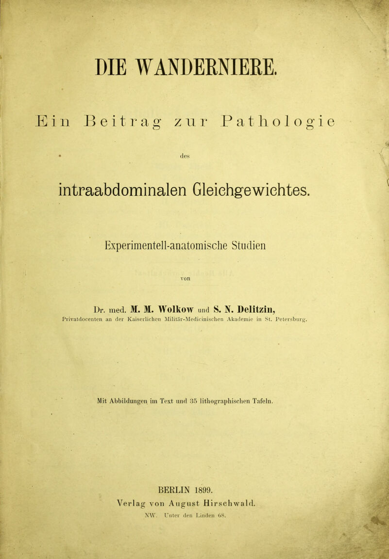 Ein Beitrag zur Patliologie • des intraabdominalen Gleichgewichtes. Experimentell-anatomische Studien von Dr. med. M. M. Wolltow und S. N. Delitzin, Pi'ivatdocenten an der Kaiserlichen ]\Iilitär-Medicinischen Akademie in St. Petersburg. Mit Abbildungen im Text und 35 lithographischen Tafeln. BERLIN 1899. Verlag von August Hirschwald. NW. Unter den Linden 68.