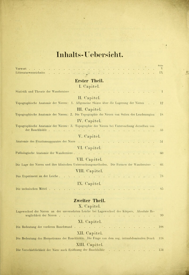 Inhalts - Uebersicht. Seite Vorwort V Litteraturverzeichniss IX Erster Theil. I. Capitel. Statistik und Theorie tler Wanderniere 1 II. (^apitel. Topograpliische Anatomie der Nieren: 1. Aligemeine Skizze über die Lagerung- der Nieren . . 12 Iii. Oapitel. Topographische Anatomie der Nieren: 2. Die To[>ograpliie der Nieren von Seiten der Lendenregion Iis IV. Capitel. Topographische Anatomie der Nieren: .'1 Topograpliie der Nieren bei Untersncdning derselben von der Bauchhöhle 33 V. Capitel. Anatomie des Fixalionsapparates der Niere .51 VI. Capitel. Pathologische Anatomie der Wanderniere 60 VII. Capitel. Die Lage der Nieren und ihre klinischen Untersuchungsmethoden. Die Formen der Wanderniere . GG VIII. Capitel. Das Experiment an der Leiche . . • 78 IX. Capitel. Die technischen Mittel 85 Zweiter Theil. X. Capitel. Lagewechsel der Nieren an der unversehrten Leiche bei Lagewechsel des Körpers. Absolute Be- weglichkeit der Nieren !)9 XI. Capitel. Die Bedeutung der vorderen Bauchwand • 108 XII. Capitel. Die Bedeutung des Hermetismus der Bauchhöhle. Die Frage von dem sog. iiitraabdominalen Druck' IIS XIII. Capitel. Die Verschieblichkeit der Niere nach ErölTnung der Bauchhöhle 134