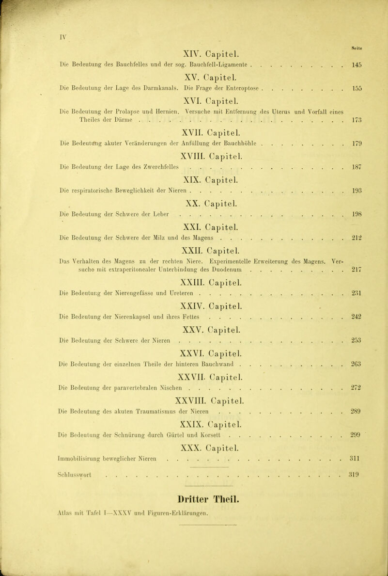 Seite XIV. Capitel. Die Bedeutung des Bauchfelles und der sog. Bauchfell-Ligamente 145 XV. Capitel. Die Bedeutung der Lage des Darnikanals. Die Frage der Enteroptose 155 XVI. Capitel. Die Bedeutung der Prolapse und Hernien. Versuche mit Entfernung des Uterus und Vorfall eines Theilcs der Därme 17;:» XVII. Capitel. Die Bedeutung akuter Veränderungen der Anfiillung der Bauchhöhle 179 XVIII. Capitel. Die Bedeutung der Lage des Zwerchfelles 187 XIX. Capitel. Die respiratorische Beweglichkeit der Nieren 193 XX. Capitel. Die Bedeutung der Schwere der Leber 198 XXI. Capitel. Die Bedeutung der Schwere der Milz und des Magens 212 XXII. Capitel. Das Verhalten des Magens zu der rechten Niere. Experimentelle Erweiterung des Magens. Ver- suche mit extraperitonealer Unterbindung des Duodenum 217 XXIII. Capitel. Die Bedeutung der Nierengefässe und Ureteren 231 XXIV. Capitel. Die Bedeutung der Nierenkapsel und ihres Fettes 242 XXV. Capitel. Die Bedeutung der Schwere der Nieren 253 XXVI. Capitel. Die Bedeutung der einzelnen Theile der hinteren Bauchwand 2G3 XXVII. Capitel. Die Bedeutung der paravertebralen Nischen 272 XXVIII. Capitel. Die Bedeutvmg des akuten Traumalismus der Nieren 289 XXIX. Capitel. Die Bedeutung der Schnürung durch Gürtel und Korsett 299 XXX. Capitel. immobilisirung beweglicher Nieren 311 Schlusswort 319 Dritter Tlieil. Atlas mit 'i'afci I -XXW und Figuren-Erklärungen.