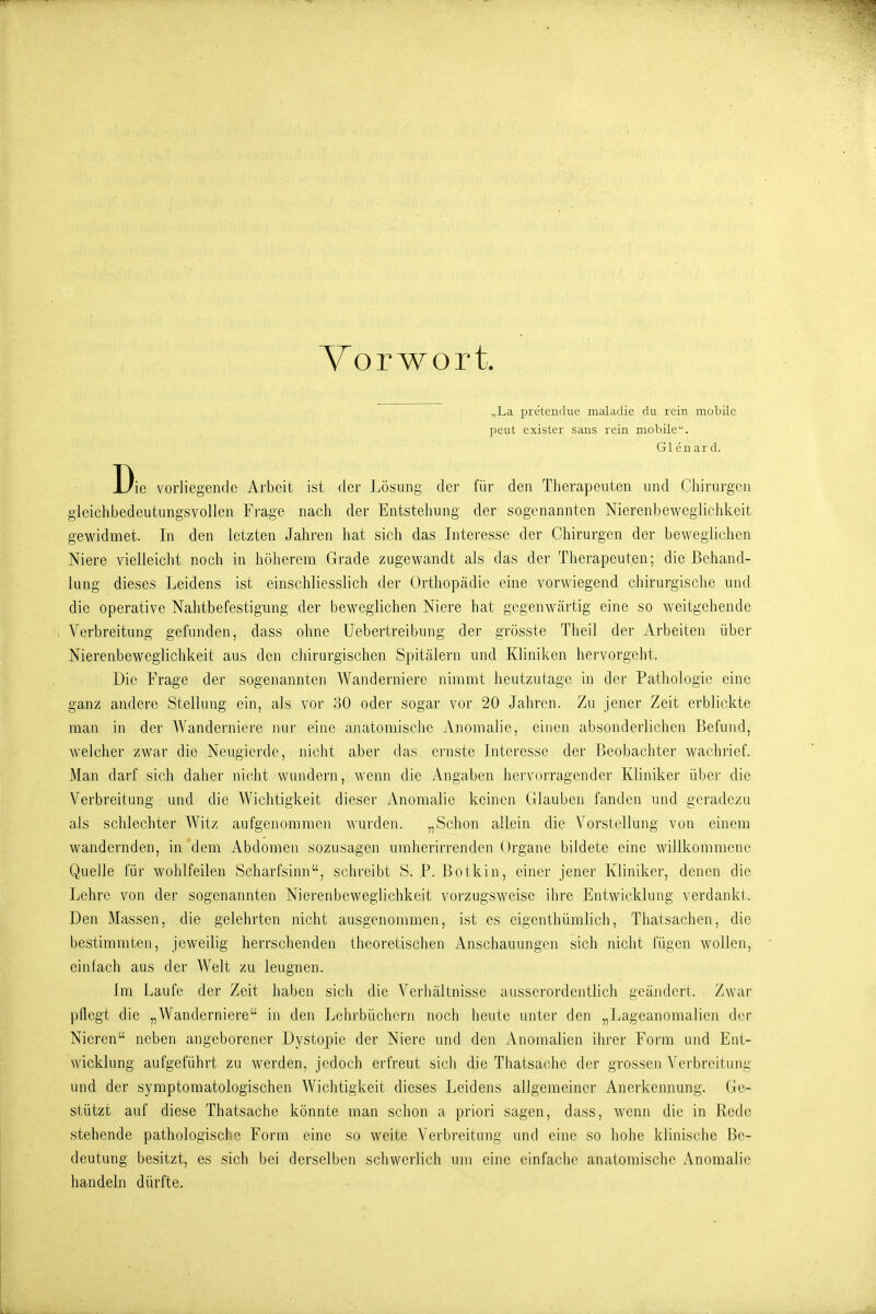 Vorwort. „La pretendue maladie du rein mobile peut exister saus rein mobile. Gl euard. Die vorliegende Arbeit ist der Jjösuiig der für den Therapeuten und Chirui-gen gieichbedeutungsvollen Frage nach der Entstehung der sogenannten Nierenbeweglichkeit gewidmet. In den letzten Jahren hat sich das Interesse der Chirurgen der beweglichen Niere vielleicht noch in höherem Grade zugewandt als das der Therapeuten; die Behand- lung dieses Leidens ist einschliesslich der Orthopädie eine vorM'iegend chirurgische und die operative Nahtbefestigung der beweglichen Niere hat gegenwärtig eine so weitgehende Verbreitung gefunden, dass ohne Uebertreibung der grösste Theil der Arbeiten über Nierenbeweglichkeit aus den chirurgischen Spitälern und Kliniken hervorgeht. Die Frage der sogenannten Wanderniere nimmt heutzutage in der Pathologie eine ganz andere Stellung ein, als vor 30 oder sogar vor 20 Jahren. Zu jener Zeit erblickte man in der AVanderniei'e mir eine anatomisclie Anomalie, einen absonderlichen Befund, welcher zwar die Neugierde, nicht aber das ernste Interesse der Beobachter wachrief. Man darf sicli daher nicht wundern, wenn die Angaben hervorragender Kliniker über die Verbreitung und die Wichtigkeit dieser Anomalie keinen Glauben fanden und geradezu als schlechter Witz aufgenommen wurden. „Schon allein die Vorstellung von einem wandernden, in dem Abdomen sozusagen umherirrenden Organe bildete eine willkommene Quelle für wohlfeilen Scharfsinn, schreibt S. P. ßotkin, einer jener Kliniker, denen die Lehre von der sogenannten Nierenbeweglichkeit vorzugsweise ihre Entwicklung verdankt. Den Massen, die gelehrten nicht ausgenommen, ist es eigenthümlich, Thatsachen, die bestimmten, jeweilig herrschenden theoretischen Anschauungen sich nicht fügen wollen, einfach aus der Welt zu leugnen. Im Laufe der Zeit haben sich die Verhältnisse ausserordentlich geändert. Zwar pflegt die „Wanderniere in den Lehrbüchern noch heute unter den „Lageanomalicn der Nieren neben angeborener Dystopie der Niere und den Anomalien ihrer Form und Ent- wicklung aufgeführt zu werden, jedoch erfreut sich die Thatsache der grossen Verbreitung und der symptomatologischen Wichtigkeit dieses Leidens allgemeiner Anerkennung. Ge- stützt auf diese Thatsache könnte man schon a priori sagen, dass, wenn die in Rede stehende pathologische Form eine so weite Verbreitung und eine so hohe klinische Be- deutung besitzt, es sich bei derselben schwerlich um eine einfache anatomische Anomalie handeln dürfte.