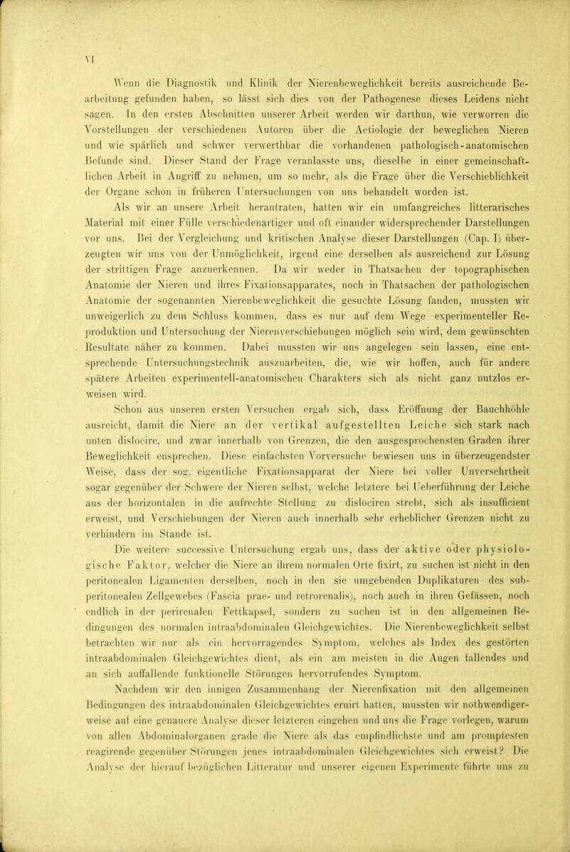 Wenn die Diagnostik und Klinik der Nierciibewegiiclikeit bereits ausreichende Be- arbeitung gefunden haben, so lässt sieh dies von der Pathogenese dieses Leidens nicht sagen. In den ersten Abscluiitten unserer Arbeit werden wir darthnn, wie verworren die Vorstellungen der verschiedenen Autoren über die Aotiologie der beweglichen Nieren und wie spärlich und schwer verwerthbar die vorhandenen pathologisch-anatomischen JJefunde sind. Dieser Stand der Frage veranlasste uns, dieselbe in einer gemeinschaft- lichen Arbeit in Angriff zu nehmen, um so mehr, als die Frage über die A'erschieblichkeit der Organe schon in früheren Untersuchungen von uns behandelt worden ist. Als Avir an unsere Arbeit herantraten, hatten wir ein umfangreiches litterarisches Material mit einer Fülle verschiedenartiger und oft einander widersprechender Darstellungen vor uns. Bei der Vergleichnng und kritischen Analyse dieser Darstellungen (Cap. I) über- zeugten wir uns von der Unmügliclikeil, irgend eine derselben als ausreichend zur Lösung der strittigen Frage anzuerkennen. Da wir weder in Thatsachen der topographischen Anatomie der Nieren und ihres Fixaiionsapparates, noch in Thatsachen der pathologischen Anatomie der sogenannten Nierenbeweglichkeit die gesuchte Jjösung fanden, mussten wir unweigerlich zu dem .Schluss kommen, dass es nur auf tiem Wege experimenteller Re- produktion und Untersuchung der Nierenverschiebnngen möglich sein wird, dem gewünschten . Resultate näher zu kommen. Dabei mussten wir uns angelegen sein lassen, eine ent- sprechende Untersuchungstechnik auszuarbeiten, die, wie wir hoffen, auch für andere spätere Arbeiten experimentell-anatomischen Cliarakters sieb als nicht ganz nutzlos er- weisen wird. Schon aus unseren ersten Versuchen ergab sich, dass Eröffnung der Bauchhöhle ausreicht, damit die Niere an der vertikal aufgestellten Leiche sich stark nach unten dislocire, und zwar innerhalb von Grenzen, die den ausgesprochensten Graden ihrer Beweglichkeit ensprechen. Diese einfachsten Vorversuche bewiesen uns in überzeugendster Weise, dass der sog. eigentliche Fixationsapparat der Niere bei voller Unversehrtheit sogar gegenüber dei- Schweie der Nieren selbst, welche letztere bei UeberlÜlirung der Leiche aus der horizontalen in die aufrechte Stellung zu dislociren strebt, sich als insufficient erw^eist, und Verschiebungen der Nieren auch innerhalb sehr erheblicher Grenzen nicht zu verhindern im Stande ist. Die weitere successi\c Unteisuchung ergab uns, dass der aktive oder [)hysiolo- gische Faktor, welcher die Niei'c an ihrem nmiiialen Orte lixirt, zu suchen ist nicht in den peritonealen ijigamenten derselben, noch in den sie umgebenden Duplikaturen des sub- peritonealen Zellgewebes (Fascia prae- und r(;li(irenalisj, noch aucli in ihi'en Gelassen, nocli endlich in i\n- perirenalen Fettkapsel, s(in(bMn zu suchen isl in den allgemeinen Be- dingungen des normalen inlraal)(l(iminalen Gleicligcwiclites. Die Ni(M-enbewegiichkeit selbst betrachten wir nur als ein liervorrai^cndes S\mplum. welches als Index des gestörten intraabdominalen Gleichgewicliles dient, als ein am meisten in die Augen lallendes und an sich auffallende funklionelle Stöi'ungen InM-vorrufendes Symptom. Nachdem wir den innigen Zusammenhang der Nierenfixation mii den allgemeinen Bcdingun:;cn des intraalidnminaleii Gleichi^cwiclites (M'uii-f hallen, mussten wir notliwendiger- weise aiil eine genauere Aiial\se diesiM' lelzlei'en eini^ehen und uns die Frage vorlegen, warum von allen .Vbdominabirganen i^rade die Niere als das emplindlichsie und am promptesten reagirende geücnüix'r Sliiruiigen ieiies iiilraalidniiiinalen Gleichgewicliles sich erweist? Die Anahve di'r liieraiil'lie/iinlichen l.illeraliir und imserer eii:en(Mi l*]\perimente führte uns zu