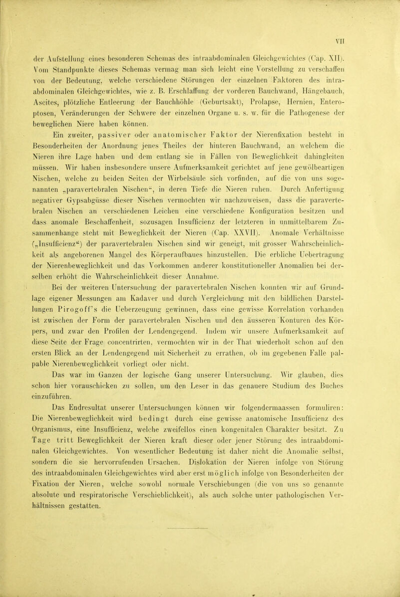 der xVufstelJung- eines besonderen Schemas des iniraabdominalen Gleichgewichtes (Cap. XII). Vom Standpunkte dieses Scheraas vermag man sich leicht eine Vorstellmig zu verschaffen von der Bedeutung, welche verschiedene Störungen der einzelnen Faktoren des intra- abdominalen Gleichgewichtes, wie z. B. Erschlaffung der vorderen Bauchwand, tLängebauch, Ascites, plötzliche Entleerung der Bauchhöhle (Geburtsakt), Prolapse, Hernien, Entero- ptosen, Veränderungen der Schwere der einzelnen Organe u. s. w. für die Pathogenese der beweglichen Niere haben können. Ein zweiter, passiver oder anatomischer Faktor der Nierenfixation besteht in Besonderheiten der Anordnung jenes Theiles der hinteren Bauchwand, an welchem die Nieren ihre Lage haben und dem entlang sie in Fcällen von Beweglichkeit dahingleiten müssen. Wir haben insbesondere unsere Aufmerksamkeit gerichtet auf jene gewölbeartigen Nischen, welche zu beiden Seiten der Wirbelsäule sich vorfinden, auf die von uns soge- nannten „paravertebralen Nischen, in deren Tiefe die Nieren ruhen. Durch Anfertigung negativer Gypsabgüsse dieser Nischen vermochten wii' nachzuweisen, dass die paraverte- bralen Nischen an verschiedenen Leichen eine verschiedene Konfiguration besitzen und dass anomale Beschaffenheit, sozusagen Insufficienz der letzteren in unmittelbarem Zu- sammenhange steht mit Beweglichkeit der Nieren (Cap. XXVII). Anomale Verhältnisse („Insufficienz'') der paravertebralen Nischen sind wir geneigt, mit grosser AVahrscheinlich- keit alg angeborenen Mangel des Körperaufbaues hinzustellen. Die erbliche Uebertragung der Nierenbeweglichkeit und das Vorkommen anderer konstitutioneller Anomalien bei der- selben erhöht die Wahrscheinlichkeit dieser Annahme. Bei der weiteren Untersuchung der paravertebralen Nischen konnten wir auf Grund- lage eigener Messungen am Kadaver und durch Vergleichung mit den bildlichen Darstel- lungen Pirogoff's die Ueberzeugung gewinnen, dass eine gewisse Korrelation vorhanden ist zwischen der Form der paravertebralen Nischen und den äusseren Konturen des Kör- pers, und zwar den Profilen der Lendengegend. Indem wir unsere Aufmerksamkeit auf diese Seite der Frage concentrirten, vermochten wir in der That wiederholt schon auf den ersten Blick an der Lendengegend mit Sicherheit zu errathen, ob im gegebenen Falle pal- pable Nierenbeweglichkeit vorliegt oder nicht. Das war im Ganzen der logische Gang unserer Untersuchung. Wir glauben, dies schon hier vorauschicken zu sollen, um den Leser in das genauere Studium des Buches einzuführen. Das Endresultat unserer Untersuchungen können wir folgendermaassen formuliren: Die Nierenbeweglichkeit wird bedingt durch eine gewisse anatomische Insufficienz des Organismus, eine Insufficienz, welche zweifellos einen kongenitalen Ciiarakter besitzt. Zu Tage tritt Beweglichkeit der Nieren kraft dieser oder jener Störung des intraabdomi- nalen Gleichgewichtes. Von wesentlicher Bedeutung ist daher nicht die Anomalie selbst, sondern die sie hervorrufenden Ursachen. Dislokation der Nieren infolge von Störung des intraabdominalen Gleichgewichtes wird aber erst möglich infolge von Besonderheiten der Fixation der Nieren, welche sowohl normale Verschiebungen (die von uns so genannte absolute und respiratorische Verschieblichkeit), als auch solche unter pathologischen Ver- hältnissen gestatten.