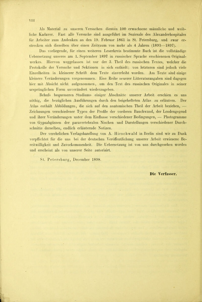 Als Material zu unseren Versuchen dienten 100 erwachsene männliche und weib- liche Kadaver. Fast alle Versuche sind ausgeführt im Sezirsale des Alexanderhospitales für Arbeiter zum Andenken an den 19. Februar 1861 in St. Petersburg, und zwar er- strecken sich dieselben über einen Zeitraum von mehr als 4 Jahren (1893—1897). Das vorliegende, für einen weiteren Leserkreis bestimmte Buch ist die vollständige Uebersetzung unseres am 1. September 1897 in russischer Sprache erschienenen Original- werkes. Hiervon weggelassen ist nur der 3. Theil des russischen Textes, welcher die Protokolle der Versuche und Sektionen in sich enthielt; von letzteren sind jedoch viele Einzelheiten in kleinerer Schrift dem Texte einverleibt worden. Am Texte sind einige kleinere Verändei'ungen vorgenommen. Eine Reihe neuerer Litteraturangaben sind dagegen hier mit Absicht nicht aufgenommen, um den Text des russischen Originales in seiner ursprünglichen Form unverändert wiederzugeben. Behufs bequemeren Studiums einiger Abschnitte unserer Arbeit erschien es uns nöthig, die bezüglichen Ausführungen durch den beigehefteten Atlas zu erläutern. Der Atlas enthält Abbildungen, die sich auf den anatomischen Theil der Arbeit beziehen, — Zeichnungen verschiedener Ty])en der Profile der vorderen Bauchwand, der Lendengegend und ihrer Veränderungen unter dem Einflüsse verschiedener Bedingungen, — Photogramme von Gypsabgüssen der paravertebralen Nischen und Darstellungen verschiedener Durch- schnitte derselben, endlich erläuternde Notizen. Der verehrlichen Verlagshandlung von A. Hirschwald in Berlin sind wir zu Dank verpflichtet für die uns bei der deutschen Veröffentlichung unserer Arbeit erwiesene Be- reitwilligkeit und Zuvorkommenheit. Die Uebersetzung ist von uns durchgesehen wordeji und erscheint als von unserer Seite autorisirt. St. Petersburg, Decembcr 1898. Die Verfasser.