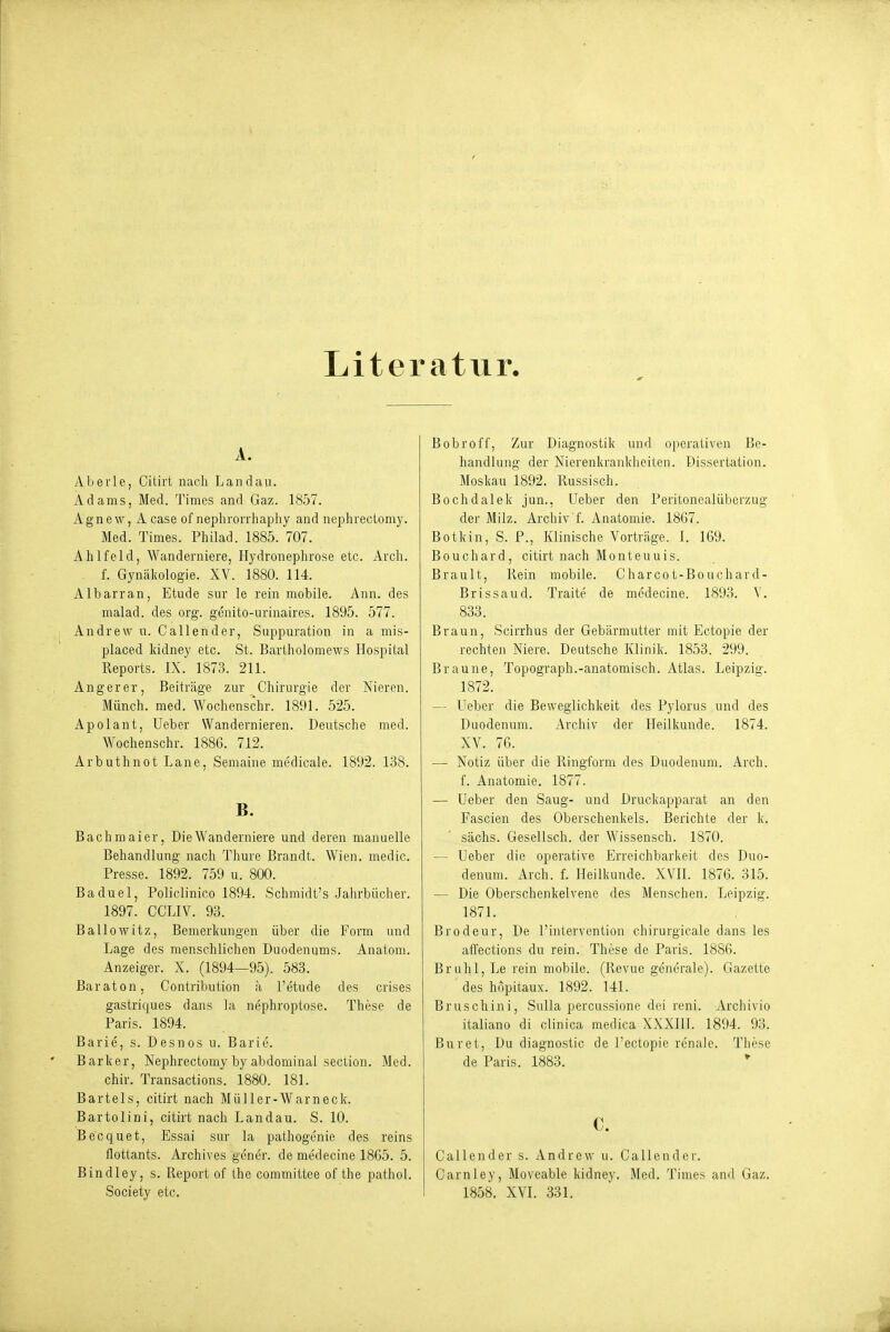 Literatur, A. Aberle, Ciiirt nach Landau. Adams, Med. Times and Gaz. 1857. Agnew, A case of neplirorrhaphy and nephrectomy. Med. Times. Philad. 1885. 707. Ahlfeld, Wanderniere, Hydronephrose etc. Arch. f. Gynäkologie. XV. 1880. 114. Albarran, Etüde sur le rein mobile. Ann. des malad, des org. genito-urinaires. 1895. 577. Andrew 11. Callender, Suppuration in a mis- placed kidney etc. St. Bartholomews Hospital Reports. IX. 1873. 211. Anger er, Beitr<äge zur Chirurgie der Nieren. Münch, med. Wochenschr. 1891. 525. Apolant, Ueber Wandernieren. Deutsche med. Wochenschr. 1886. 712. Arbuthnot Lane, Semaine medicale. 1892. 138. B. Bachmaler, Die Wanderniere und deren manuelle Behandlung nach Thure Brandt. Wien, medic. Presse. 1892. 759 u. 800. Baduel, Policlinico 1894. Schmidt's .Jahrbücher. 1897. CCLIV. 93. Ballowitz, Bemerkungen über die Form und Lage des menschlichen Duodenums. Anatom. Anzeiger. X. (1894—95). 583. Baraton, Contribution ;i l'etude des crises gastriques dans la nephroptose. These de Paris. 1894. Barle, s. Desnos u. Barle. Barker, Nephrectomy by abdominal section. Med. chir. Transactions. 1880. 181. Bartels, citirt nach Müller-Warneck. Bartolini, citirt nach Landau. S. 10. Becquet, Essai sur la pathogenie des reins flottants. Archives gener. de medecine 18G5. 5. Bindley, s. Report of the committee of the pathol. Bobroff, Zur Diagnostik und operativen Be- handlung der Nierenkrankiieiten. Dissertation. Moskau 1892. Russisch. Bochdalek jun., Ueber den Peritonealüberzug der Milz. Archiv'!. Anatomie. 1867. Botkin, S. P., Klinische Vorträge. I. 169. Bouchard, citirt nach Monteuuis. Brault, Rein mobile. Charcot-Bouchard- Brissaud. Traite de medecine. 1893. V. 833. Braun, Scirrhus der Gebärmutter mit Ectopie der rechten Niere. Deutsche Klinik. 1853. 299. Braune, Topograph.-anatomisch. Atlas. Leipzig. 1872. — Ueber die Beweglichkeit des Pylorus und des Duodenum. Archiv der Heilkunde. 1874. XV. 76. — Notiz über die Ringforni des Duodenum. Arch. f. Anatomie. 1877. — Ueber den Saug- und Druckapparat an den Fascien des Oberschenkels. Berichte der k. sächs. Gesellsch. der Wissensch. 1870. — Ueber die operative Erreichbarkeit des Duo- denum. Arch. f. Heilkunde. XVII. 1876. 315. — Die Oberschenkelvene des Menschen. Leipzig. 1871. Brodeur, De l'intervcntion chirurgicale dans les aifections du rein. These de Paris. 1886. Brühl, Le rein mobile. (Revue generale). Gazette des hnpitaux. 1892. 141. Bruschini, Sulla percussione dei reni. Archivio italiano di clinica medica XXXIII. 1894. 93. Burct, Du diagnostic de l'ectopie renale. These de Paris. 1883. * C. Callender s. Andrew u. Callender. Carnley, Movcable kidney. Med. Times and Gaz.