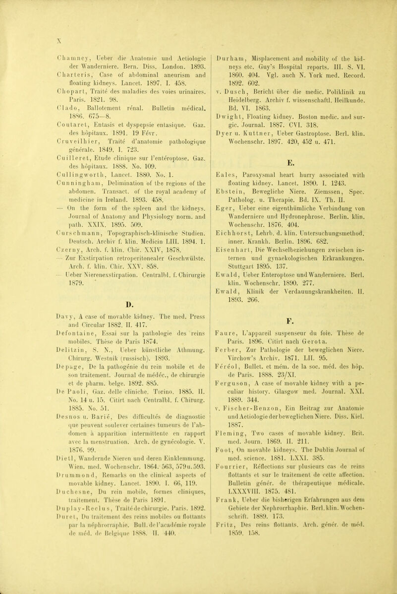 Cliaiiincy, lieber die Anatomie und Actiologic der Wanderniere. Bern. Diss. London. 1S93. Charter!s,' Gase of abdominal aneurisin and floating liidneys. Lancet. 1897. I. 458. Cliopart, Traite des maladies des voies urinaires. Paris. 1821. 98. Clado, Ballotement renal. Bulletin medical. 1886. 675—8. Coutaret, Entasis et dyspepsie entasique. Gaz. des höpitaux. 1891. 19 Fevr. Cru veilli i er, Traite d'anatoinie pathologique generale. 1849. I. 723. Cuilleret, Etüde clinique sur l'enteroptose. Gaz. des höpitaux. 1888. No. 109. Culiingworth, Lancet. 1880. No. 1. Cunninghaui, Delimination of the regions of the abdonien. Transact. of the royal academy of medicine in Ireland. 1893. 458. — On the form of the spieen and the l(idneys. .Journal of Anatoniy and Physiology norm, and path. XXIX. 1895. 509. Gursch mann, Topographisch-klinische Studien. Deutsch. Arcliiv f. klin. Medicin LIII. 1894. 1. Gzerny, Arch. f. klin. Ghir. XXIV, 1878. — Zur Exstirpation retroperitonealer Geschwülste. Arch. f. klin. Ghir. XXV. 858. — Ueber Nierenexstirpation. CentralbL f. Ghirurgie 1879. * D. Davy, A case of movable kidney. The med. Press and Gircular 1882. II. 417. Defontaine, Essai sur la pathologie des reins mobiles. These de Paris 1874. Delitzin, 8. N., Ueber künstliche Atlimung. Chirurg. Weslnik (russisch). 1893. Depage, De la pathogenie du rein mobile et de son traitement. .Journal de medec, de Chirurgie et de pharm, beige. 1892. 885. De Paoli, Gaz. delle cliniche. Torinn. 1885. II. No. 14 u. 15. Gitirt nach Gentialbl. f. Chirurg. 1885. No. 51. Desnos u. Barle, Des difficultes de diagnostic que peuvent soulever certaines tumeurs^ de l'ab- domen ä apparition intermiltento en rapport avec la menstruation. Arch. de gynecologie. V. 1876. 99. Dietl, Wandernde Nieren und deren Einklemmung. Wien. med. Wochenschr. 1864. 563, 579u. 593. Drummond, Remarks on the clinical aspects of movable kidney. Lancet. 1890. I. 66, 119. Ducliesne, Du rein mobile, formes cliniipies, traitemenl. These de Paris 1891. Duplay-Reci u s, Traite de Chirurgie. Paris. 1892. Durct, Dil traitement des reins mobiles ou lloltants par la n(''phnirra|d:ie. Bull, dr facaili'mie royale (lo III,'.], de lii'l-i(|ni' ISSS. Ii. -140. Durham, Misplacement and mobility of the kid- neys etc. Guy's Hospital reports. III. S. VI. 1860. 404. Vgl. auch N. York med. Record. 1892. 602. V. Dusch, Bericht über die medic. Poliklinik zu Heidelberg. Archiv f. wissenschafll. Heilkunde. Bd. VI. 1863. Dwight, Floating kidney. Boston medic. and sur- gic. Journal. 1887. GVL 318. Dyer u. Kuttner, Ueber Gastroptose. Berl. klin. Wochenschr. 1897. 420, 452 u. 471. E. Eales, Paroxysmal heart hurry associated witli floating kidney. Lancet. 1890. I. 1243. Ebstein, Bewegliche Niere. Ziemssen, Spcc. Patholog. H. Therapie. Bd. IX. Th. U. Eger, Ueber eine eigenthümliche Verbindung von Wanderniere und Hydronephrose. Berlin, klin. Wochenschr. 1876. 404. Eichhorst, Lehrb. d. klin. Untcrsuchungsmethod. inner. Ivrankh. Berlin. 1896. 682. Eisenhart, Die Wechselbeziehungen zwischen in- ternen und gynaekologischen Erkrankungen. Stuttgart 1895. 137. Ewald, Ueber Enteroptose und Wanderniere. Berl. klin. Wochenschr. 1890. 277. Ewald, Klinik der Verdauungskrankheiten. II. 1893. 266. F. Faure, L'appareil suspenseur du foie. These de Paris. 1896. Gitirt nach Gerota. Ferber, Zur Pathologie der beweglichen Niere. Virchow's Archiv. 1871. LH. 95. Fereol, Bullet, et meui. de la soc. med. des liöp. de Paris. 1888. 23/XI. Ferguson, A case of movable kidney with a pe- culiar history. Glasgow med. .Journal. X.\I. 1889. 344. V. Fi seh er-Benz on. Ein Beitrag zur Anatomie undAetiologiederbeweglichenNiere. Diss. Kiel. 1887. Fleming, 'J'wo cascs of movable kidney. Üril. med. .Journ. 1869. II. 211. Foot, ün niova])le kidneys. The Dublin .lonrnal of med. science. 1881. LXXI. 385. Fourrier, Reflections sur plusieurs cas de reins llottants et sur le traitement de cellc alVeclion. Bulletin gener. de therapeutique medicale. LXXXVIII. 1875. 481. Frank, Ueber die bisherigen Erfahrungen aus dem Gebiete der Neplirorrhapliie. Berl. klin. Wochen- schrift. 1889. 173. Fritz, Des reins tlottants. .Vrch. gener. de med. 18.59. l.').S.