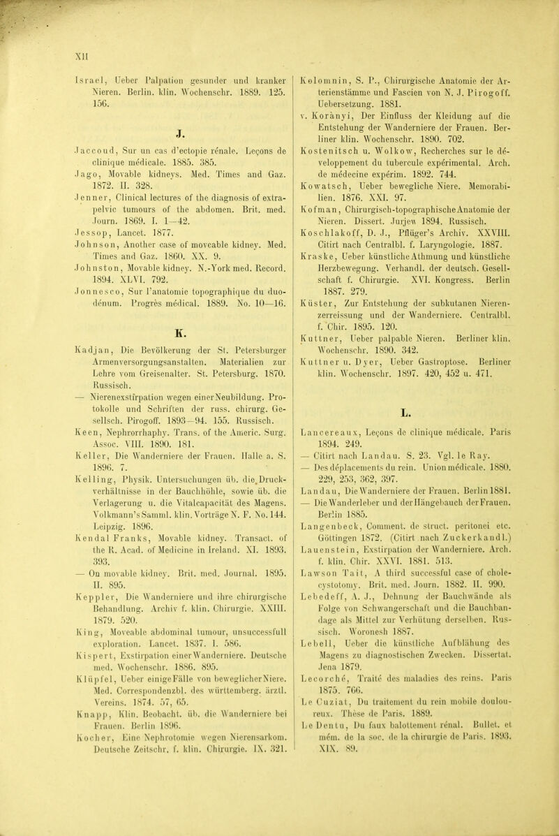 XU Israel, lieber Palpation gesunder und la'anker Nieren. Berlin. Idin. Wochenschr. 1889. 125. 15G. J. .Taccoud, Sur un cas d'ectopie renale. LcQons de clinique medicale. 1885. 385. Jago, Movable kidneys. Med. Times and Gaz. 1872. II. 328. Jenner, Clinical lectures of tlie diagnosis of extra- pelvic tumours of the abdomen. Brit. med. Journ. 1869. I. 1-42. .Jessop, Lancet. 1877. Johnson, Anotlier case of moveable kidney. Med. Times and Gaz. 1860. XX. 9. Jolmston, Movable kidney. N.-York med. llccord. 1894. XLVI. 792. Jonnesco, Sur I'anatomie tupographique du duo- denum. Progres medical. 1889. No. 10—Iß. K. Kadjan, Die Bevölkerung der St. Petersburger Armenversorgungsanstalten. Materialien zur Lehre vom Greisenalter. St. Petersburg. 1870. Russisch. — Nierenexstfrpation wegen einer Neubildung. Pro- tokolle und Schriften der russ. chirurg. Ge- sellsch. Pirogoff. 1893—94. 155. Russisch. Keen, Nejihrorrhaphy. Trans, of the Americ. Surg. Assoc. VHI. 1890. 181. Keller, Die Wanderniere der Frauen. Halle a. S. 1896. 7. Kalling, Physik. Untersucliungen üb. die.Druck- verhältnisse in der Bauchhöhle, sowie üb. die Verlagerung u. die Vitalcapacität des Magens. Volkmann'sSamnd. klin. Vorträge N. F. Xo. 144. Leipzig. 1896. Ken dal Franks, Movable kidney. Transact. of theR. Acad. ofMedicine in Ireland. XL 1893. 393. — On movable kidne\-, Bril. med. .lournal. 1895. II. 895. Kepplcr, Die AVandeniiere und ihn; chirurgische Beiiandlung. Archiv f. Min. ('iiirurgie. XXllI. 1879. 520. hing, Moveable abdominal luiuour, unsuccessl'uU exploration. Lancet. 1837. I. 586. Kisport, Exstirpation einer Wanderniere. Deutsche med. Wochenschr. 18S6. 895. Klüpfel, lieber einigeFälle von beweglicherNiere. Med. Correspondenzbl. des Württemberg, ärzll. Vereins. 1874. 57, 65. Knapp, Klin. Beobacht. üb. die Wanderniere bei Frauen. Berlin 1896. Kocher, Eine Nephrotomie wiegen Nierensarkom. Kolomnin, S. P., Chirurgische Anatomie der Ar- terienstämme und Fascien von N^. -J. PirogofL Uebersetzung. 1881. v. Koränyi, Der Einfluss der Kleidung auf die Entstehung der Wanderniere der Frauen. Ber- liner klin. Wochenschr. 1890. 702. Kostenitsch u. Wolkow, Recherches sur le de- veloppement du lubercule experimental. Arch. de medecine experim. 1892. 744. Kowatsch, Ueber bewegliche Niere. Memorabi- lien. 1876. XXI. 97. Kofman, Chirurgisch-topographische Anatomie der Nieren. Dissert. .Jurje\\ 1894. Russisch. Koschlakoff, D. .L, Pflüger's Archiv. XXVIIL Citirt nach Centralbl. f. Laryngologie. 1887. Kraske, Ueber künstliche Athmung und künstliche rierzbewegung. Verhandl. der deutsch. Gesell- schaft f. Chirurgie. XVI. Kongress. Berlin 1887. 279. Küster, Zur Entstehung der subkutanen Nieren- zerreissung und der Wanderniere. Centralbl. f. Chir. 1895. 120. Kuttner, Ueber palpable Nieren. Berliner klin. Wochenschr. 1890. 342. Kuttner u. Dyer, Ueber Gastroptose. Berliner klin. AVochenschr. 1897. 420, 452 u. 471. L. Lancereaux, Lecons de clinique medicale. Paris 1894. 249. — Citirt nach Landau. S. 23. Vgl. le Ray. — Des deplacements du rein. Union medicale. 1880. 229, 253, 362, 397. Landau, Die Wanderniere der Frauen. Berlinl881. — Die Wanderleber und der Iiiingebauch der Frauen. Berlin 1885. Langenbeck, Comment. de struct. peritonei elc. Göttingen 1872. (Citirt nach Zuckerkandl.) Lauenstein, Exstirpation der Wanderniere. Arch. {. klin. Chir. XXVL 1881. 513. Lawson Tait, A third successful case of chole- cystoluniy. Brit. med. .lourn. 1882. II. 990. Lebedeff, A. J., Dehnung der Bauchwände als Folge von Schwangerschaft und die Bauchban- dage als Mittel zur Verhütung derselben. Rus- sisch. Woronesh 1887. Lebell, Ueber die künstliche Aufblähung des Magens zu diagnostischen Zwecken. Dissertat. Jena 1879. Lecorche, Traite des maladies des reins. Paris 1875. 76(;. Le Cuziat, Du traitemenl du rein mol)ile duuiuu- reux. These de Paris. 1889. Le Dentu, Du faux balotlemonl renal. Bullet, et in6m. de la soc. de la Chirurgie de Paris. 1893.