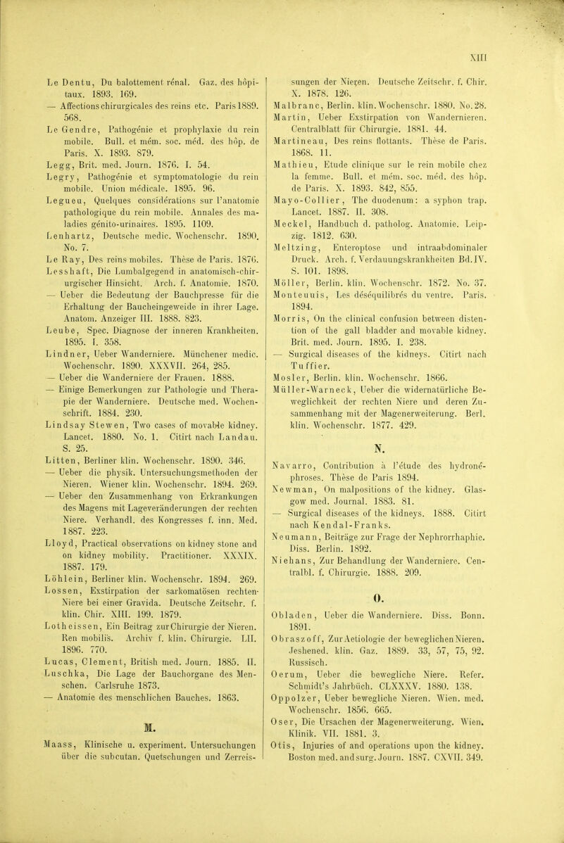 Le Dentu, Du balottement renal. Gaz. des liopi- taux. 1893. 169. — Affectionschirurgicales des reins etc. Paris 1889. 568. Le Gendre, Pathogenie et prophylaxie du rein mobile. Bull, et mem. soc. med. des hop. de Paris. X. 1893. 879. Legg, Brit. med. .Journ. 1876. I. 54. Legry, Pathogenie et Symptomatologie durein mobile. Union medicale. 1895. 96. Legueu, Quelques considerations sur l'anatomie pathologique du rein mobile. Annales des ma- ladies genito-urinaires. 1895. 1109. Lenhartz, Deutsche medic. Wochenschr. 1890. No. 7. Le Ray, Des reins mobiles. These de Paris. 1876. Lesshaft, Die Lumbaigegend in anatomisch-chir- urgischer Hinsicht. Arch. f. Anatomie. 1870. — Ueber die Bedeutung der Bauchpresse für die Erhaltung der Baucheingeweide in ihrer Lage. Anatom. Anzeiger III. 1888. 823. Leube, Spec. Diagnose der inneren Kranliheiten. 1895. I. 358. Lindner, Ueber Wanderniere. Miiuchener medic. Wochenschr. 1890. XXXVII. 264, 285. — Ueber die Wanderniere der Frauen. 1888. — Einige Bemerkungen zur Pathologie und Thera- pie der Wanderniere. Deutsche med. Wochen- schrift. 1884. 230. Lindsay Stewen, Tvvo cases of movable kidney. Lancet. 1880. No. 1. Citirt nach Landau. S. 25. Litten, Berliner Idin. Wochenschr. 1890. 346. — Ueber die physik. Untersuchungsmethoden der Nieren. Wiener klin. Wochenschr. 1894. 269. — Ueber den Zusammenhang von Erkrankungen des Magens mit Lageveränderungen der rechten Niere. Verhandl. des Kongresses f. inn. Med. 1887. 223. Lloyd, Practical observations on kiduey stone and on kidney mobility. Practitioner. XXXIX. 1887. 179. Löhlein, Berliner klin. Wochenschr. 1894. 269. Lossen, Exstirpation der sarkomatösen rechten- Niere bei einer Gravida. Deutsche Zeitschr. f. klin. Chir. XIII. 199. 1879. Lotheissen, Ein Beitrag zur Chirurgie der Nieren. Ren mobilis. Archiv f. klin. Chirurgie. LH. 1896. 770. Lucas, Clement, British med. Journ. 1885. [I. Luschka, Die Lage der Bauchorgane des Men- schen. Carlsruhe 1873. — Anatomie des menschlichen Bauches. 1863. M. Maass, Klinische u. experiment. Untersuchungen über die subcutan. Quetschungen und Zerreis- sungen der Nieven. Deutsche Zeitsclir. f. Chir. X. 1878. 126. Malbranc, Berlin, klin.Wochenschr. 1880. No.28. Martin, Ueber Exstirpation von Wandernieren. Centralblatt für Chirurgie. 1881. 44. Martineau, Des reins flottants. These de Paris. 1868. 11. Mathieu, Etüde clinique sur le rein mobile chez la femme. Bull, et mem. soc. med. des höp. de Paris. X. 1893. 842, 855. Mayo-Collier , Theduodenum: a syphon trap. Lancet. 1887. II. 308. Meckel, Handbuch d. patholog. Anatomie. Leip- zig. 1812. 630. Meltzing, Enteroptose und intraabdomiiialer Druck. Arch. f. Verdauungskrankheiten Bd. IV. S. 101. 1898. Möller, Berlin, klin. Wochenschr. 1872. No. 37. Monteuuis, Les desequilibres du ventre. Paris. 1894. Morris, On the clinical confusion between disten- tion of the gall bladder and movable kidney. Brit. med. Journ. 1895. I. 238. — Surgical diseases of the kidneys. Citirt nach Tuffier. Mösl er, Berlin, klin. Wochenschr. 1866. Müller-Warneck, Ueber die widernatürliche Be- weglichkeit der rechten Niere und deren Zu- sammenhang mit der Magenerweiterung. Berl. klin. Wochenschr. 1877. 429. N. Navarro, Contribution ;i l'etude des hydrone- phroses. These de Paris 1894. Newman, On malpositions of the kidney. Glas- gow med. Journal. 1883. 81. — Surgical diseases of the kidneys. 1888. Citirt nach Ken dal-Franks. Neumann, Beiträge zur Frage der Nephrorrhaphie. Diss. Berlin. 1892. Niehans, Zur Behandlung der Wanderniere. Cen- tralbl. f. Chirurgie. 1888. 209. 0. Obladen, Ueber die Wanderniere. Diss. Bonn. 1891. Obraszoff, Zur Aetiologie der beweglichen Nieren. •Jeshened. klin. Gaz. 1889. 33, 57, 75, 92. Russisch. Oer um, Ueber die bewegliche Niere. Refer. Schmidt's Jahrbüch. CLXXXV. 1880. 138. Oppolzer, Ueber bewegliche Nieren. Wien. med. Wochenschr. 1856. 665. Oser, Die Ursachen der Magenerweiterung. Wien. Klinik. VH. 1881. 3. Otis, Injuries of and Operations upon the kidney. Boston med. and surg. Journ. 1887. CXVH. 349.