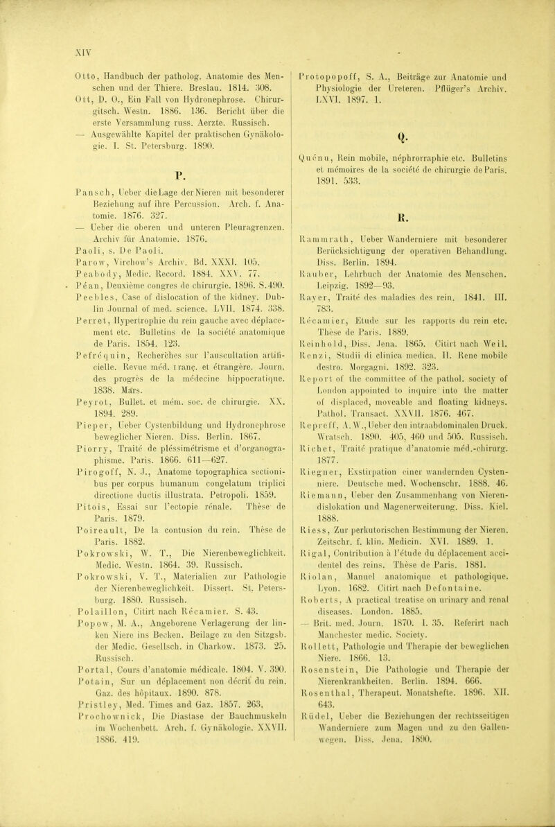 Otto, Handbuch der patholog. Anatomie des Men- schen und der Thiers. Breslau. 1814. .'508. Ott, D. 0., Ein Fall von Hydronephrose. Chirur- o-itsch. Westn. 1886. 136. Bericht über die erste Versammlung russ. Aerzte. Russisch. — Ausgewählte Kapitel der praltisclien Gynäkolo- gie. I. St. Petersburg. 1890. P. Pansch, Ueber dieLage derNieren mit besonderer Beziehung auf ihre Percussion. Arch. f. Ana- tomie. 1876. 327. — Ueber die oberen und unteren Pleuragren/.en. Arcliiv l'ür Anatomie. 1876. Paoli, s. De Paoli. Parow, Virchow's Archiv. Bd. XXXI. W:^. Peabody, Medic. Record. 1884. XXV. 77. Pean, Deuxieme congres de Chirurgie. 1896. 8.490. Peebles, Gase of dislocation of the iddney. Dub- lin -lournal of med. science. LVIl. 1874. 338. Perret, Hypertrophie du rein gauchc .avec deplace- ment etc. Bulletins de la societe anatomique de Paris. 1854. 123. Pefrequin, Recherches sur l'auscultatiDii artili- cielle. Revue med. tranc,-. et etrangerc. .Fourn. des progres de la niedecine hippocrati(|ue. 1838. Märs. Peyrot, Bullet, et uK'in. Sdc de Chirurgie. XX. 1894. 289. Pieper, Ueber Cystenbildung und Hydronephrose beweglicher Nieren, üiss. Berlin. 1867. Piorry, Traite de plessimetrisme et d'organogra- phisme. Paris. 1866. 611-627. Pirogoff, N. .1., Anatome topographica sectioni- bus per corpus humanuni congelatum triplici directione ductis illustrata. Petropoli. 1859. Pitois, Essai sur l'ectopie renale. These de Paris. 1879. Poireault, De la contusion du rein. Thrse de Paris. 1882. Pokrowski, W. T., Die Nierenbeweglichkeit. Medic. Westn. 1864. 39. Russiscli. Pokrowski, V. T., Materialien zur l'alhologie der Nierenbevveglichkeil. Dissert. 8t. Peters- burg. 1880. Russisch. Polaillon, Ciürt nach ili'camier. 8.43. I*opovv, M. A., Angeborene Verlagerung der lin- ken Niere ins Becken. Beilage zu den 8itzgsb. der Medic. Gesellsch. in Charkow. 1873. 25. Russisch. Portal, Cours d'anatomii' mc'dicale. 1804. V. 390. Potain, Sur un di'placement nun decrit du rein. Gaz. des höpitaux. 1890. 878. J'ristley, Med. Times and Gaz. 1857. 263. Proclio wn ick, Die Diastase der Bauchmuskeln im Wochenbett. yVrch. f. Gynäkologie. X.WIl. 1886. 119. Protopopoff, S. A., Beiträge zur Anatomie und Physiologie der Ureteren. Pfliiger's Archiv. lA'VI. 1897. 1. Qui'nu, Rein mobile, nephrorraphie etc. Bulletins et memoires de la societe de Chirurgie de Paris. 1891. .533. K. j Rammrath, Ueber Wanderniere mit besonderer Berücksichtigung der operativen Behandlung. Diss. Berlin. 1894. Raub er, Lehrbuch der Anatomie des Menschen. Leipzig. 1892—93. Rayer, Traiti' des maladies des rein. 1841. III. ' 78;;. Ri'caniier, Elude sur Ics rapports du rein etc. Tiiese de Paris. 1889. I\ ei n h 0 I d , Diss. .lena. 1865. Citirt mich Weil, Ken/,i, Studii di cliuica medica. II. Rene mobile deslro. Morgagni. 1892. 323. Report of the commiilee nf ilie |)athol. society of LoMiion appointcd to in(juire into the matter of displaced, movcable and lloating kidneys. Palhnl. Transact. X.W Ii. 1876. 467. Repi-cff, A. W ., Ueber dcu iutraabdominalen Druck. Wratsch. 1890. 405, 460 und 505. Russisch. Riebet, Trail(' |iratique iraiiatomie med.-chirurg. 1877. Riegner, Exstirpation einer wandernden Cysten- niere. Deutsche med. Wochensclir. 1888. 46. Riemann, Ueber den Zusanuuenhant;- von Nieren- dislokation uud Magenerweiterung. Diss. Kiel. 1888. Riess, Zur perkutorischen Bestimmung der Nieren. Zeitschr. f. klin. Medicin. XVI. 1889. 1. R igal, Gontribution ii l'etude du deplacement acci- dentel des reins. These de Paris. 1881. Riolan, Manuel analomique et patiiologique. Lyon. 1682. Gilirt nacli Defontaine. Roberts, A praclical Irealise on uriiiary and renal diseases. Tiondon. 1885. — Brit. med. .Journ. 1870. 1. .35. Rel'erirt nacii Manchester medic. Society. Rollett, Pathologie und 'i'lierajiie der beweglichen Niere. 1866. 13. Rosenstein, Die Pathologie und Therapie der Nierenkrankheiien. Berlin. 1894. 666. Rosentiial, 'l'lierapeut. MonalsheRe. 1896. Mi. 643. Riidel, Ueber die Beziehungen der rechtsseitigen Wanderniere zum Magen und zu den Cialleii- weuen. Diss. .lena. 1890.