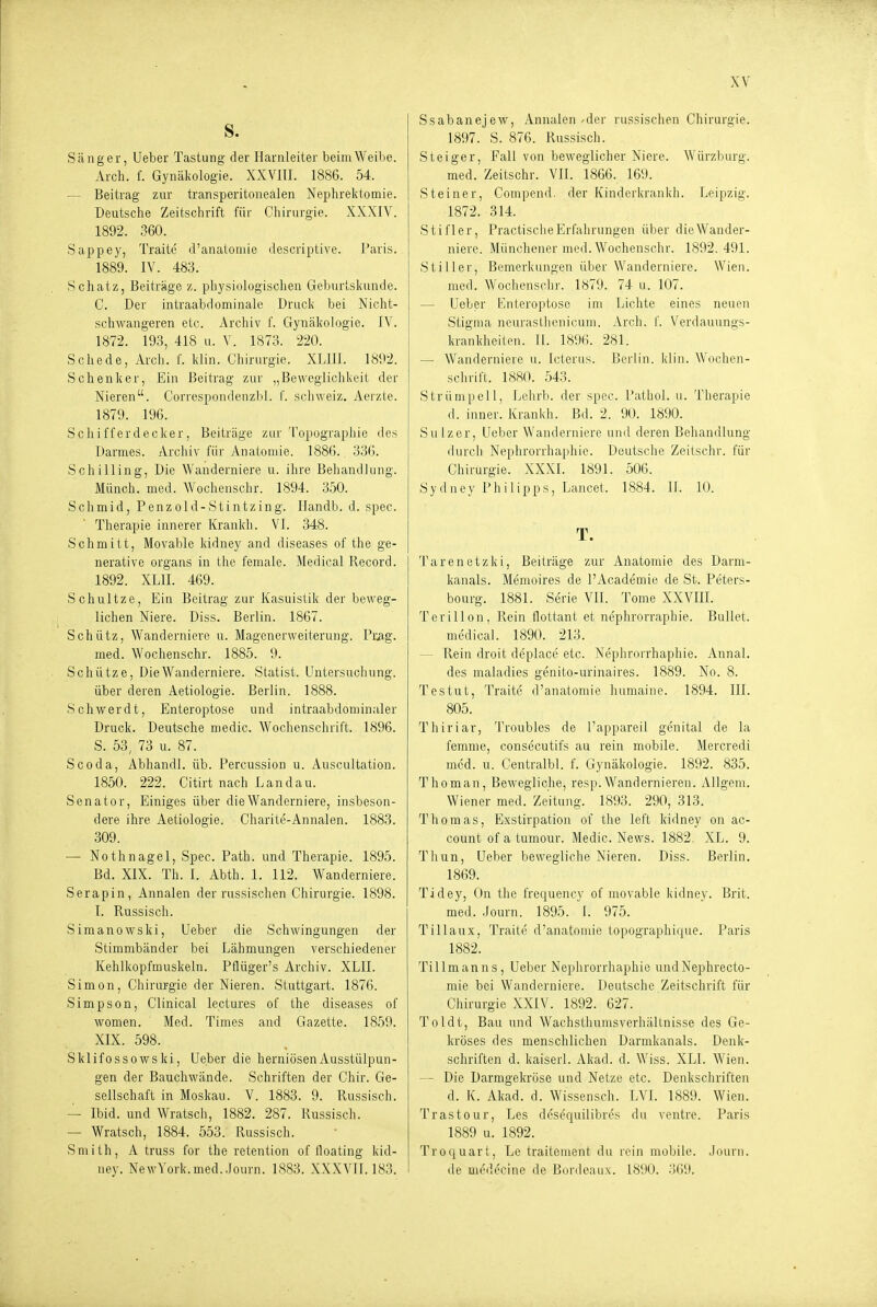 S. S.änger, Ueber Tastung der Harnleiter beim Weibe. Arch. f. Gynälvologie. XXVIII. 1886. 54. — Beitrag zur transperitonealen Nephrektomie. Deutsche Zeitschrift für Chirurgie. XXXIV. 1892. 360. Sappey, Traite d'anatomie descriptive. l'aris. 1889. IV. 483. Schatz, Beiträge z. physiologischen Geburtskunde. C. Der intraabdominale Druck bei Nicht- schwangeren etc. Archiv f. Gynäkologie. IV. 1872. 193, 418 u. V. 1873. 220. Schede, Arcli. f. klin. Chirurgie. XLIII. 1892. Schenker, Ein Beitrag zur „Beweglichkeit der Nieren. Correspondenzbl. i'. Schweiz, Aerzte. 1879. 196. Schifferdecker, Beiträge zur Topographie des Darmes. Archiv für Anatouiie. 1886., 336. Schilling, Die Wanderniere u. ihre Behandlung. Münch, med. Wochenschr. 1894. 350. Schmid, Penzold-Stintzing. Handb. d. spec. Therapie innerer Kranich. VI. 348. Schmitt, Movable kidney and diseases of the ge- nerative Organs in the female. Medical Record. 1892. XLII. 469. Schnitze, Ein Beitrag zur Kasuistik der beweg- lichen Niere. Diss. Berlin. 1867. Schütz, Wanderniere u. Magenerweiterung. Pr^ig. med. Wochenschr. 1885. 9. Schütze, Die Wanderniere. Statist. Untersuchung, über deren Aetiologie. Berlin. 1888. Schwerdt, Enteroptose und intraabdominaler Druck. Deutsche medic. Wochenschrift. 1896. S. 53, 73 u. 87. Scoda, Abhandl. üb. Percussion u. Auscultation. 1850. 222. Citirt nach Landau. Senator, Einiges über die Wanderniere, insbeson- dere ihre Aetiologie. Charite-Annalen. 1883. 309. — Nothnagel, Spec. Path. und Therapie. 1895. Bd. XIX. Tb. I. Abth. 1. 112. Wanderniere. Serapin, Annalen der russischen Chirurgie. 1898. I. Russisch. Simanowski, Ueber die Schwingungen der Stimmbänder bei Lähmungen verschiedener Kehlkopfmuskeln. Pflüger's Archiv. XLII. Simon, Chirurgie der Nieren. Stuttgart. 1876. Simpson, Clinical le.ctures of the diseases of women. ' Med. Times and Grazette. 1859. XIX. 598. Sklifossowski, Ueber die herniösenAusstülpun- gen der Bauchwände. Schriften der Chir. Ge- sellschaft in Moskau. V. 1883. 9. Russisch. — Ibid. und Wratsch, 1882. 287. Russisch. — Wratsch, 1884. 553. Russisch. Smith, A truss for the retention of iloating kid- ney. NewYork.med..lou™. 1883. XXXVII. 183. Ssabanejew, Annalen'der russischen Chirurgie. 1897. S. 876. Russisch. Steiger, Fall von beweglicher Niere. Würzburg. med. Zeitschr. VII. 1866. 169. Steiner, Compend. der Kinderlvrankh. Leipzig. 1872. 314. Stifler, Practische Erfahrungen über die Wander- niere. Münchener med. Wochenschr. 1892.491. Stiller, Bemerkungen über Wanderniere. Wien, med. Woclienschr. 1879. 74 u. 107. — Ueber Enteroptose im Lichte eines neuen Stigma ncurastlienicuni. Arch. f. Verdauungs- krankheilen. II. 1896. 281. — Wanderniere u. Icterus. Berlin, klin. Wochen- schi-ift. 1880. 543. Strümpell, Lehrb. der spec. I'athol. u. Therapie d. inner. Krankh. Bd. 2. 90. 1890. Sulzer, Ueber Wanderniere und deren Behandlung durch Nephrorrhaphie. Deutsche Zeitschr. für Chirurgie. XXXI. 1891. 506. Sydney Philipps, Lancet. 1884. II. 10. T. Tarenetzki, Beiträge zur Anatomie des Darm- kanals. Memoires de l'Academie de St. Peters- bourg. 1881. Serie VII. Tome XXVIII. Tcrillon, Rein flottant et nephrorraphie. Bullet, medical. 1890. 213. — Rein droit deplace etc. Nephrorrhaphie. Annal. des maladies genito-urinaires. 1889. No. 8. Testut, Traite d'anatomie humaine. 1894. III. 805. Thiriar, Troubles de l'appareil genital de la femme, consecutifs au rein mobile. Mercredi med. u. Centralbl. f. Gynäkologie. 1892. 835. Thoman, Bewegliche, resp.Wandernieren. Allgeni. Wiener med. Zeitung. 1893. 290, 313. Thomas, Exstirpation of the left kidney on ac- count of a tumour. Medic. News. 1882. XL. 9. Thun, Ueber bewegliche Nieren. Diss. Berlin. 1869. Tidey, On the frequency of movable kidney. Brit. med. Journ. 1895. I. 975. Tillaux, Traite d'anatomie topographique. Paris 1882. Tillmanns, Ueber Nephrorrhaphie undNephrecto- mie bei Wanderniere. Deutsche Zeitschrift für Chirurgie XXIV. 1892. 627. Toldt, Bau und Wachsthumsverhältnisse des Ge- kröses des menschlichen Darmkanals. Denk- schriften d. kaiserl. Akad. d. Wiss. XLI. Wien. — - Die Darmgekröse und Netze etc. Denkschriften d. K. Akad. d. Wissensch. LVL 1889. Wien. Trastour, Les desequilibres du ventre. Paris 1889 u. 1892. Troquart, Le traitement du rein mobile. Journ. de uiedecine de Bordeaux. 1890. .'SCii).