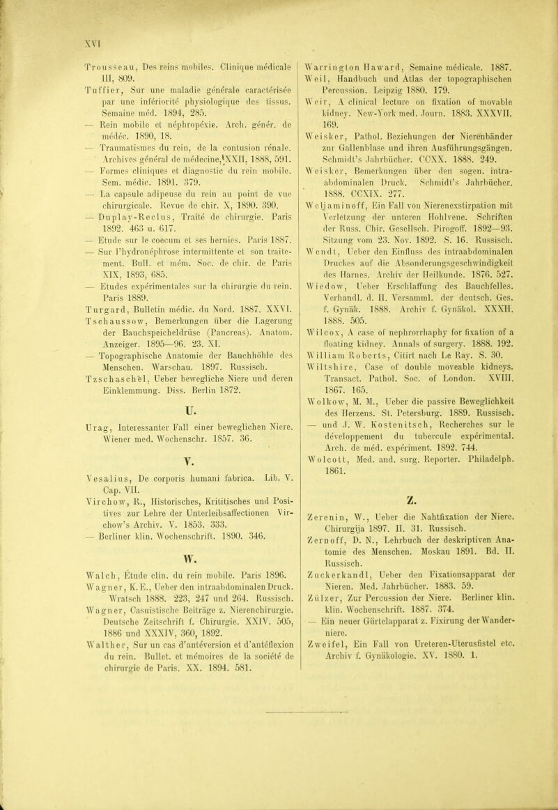 \'V[ Trousseau, Des reiiis mobiles. Cliiiique nu'dicale ] III, 809. Tuffier, Sur une maladie generale caracterisee par une inferiorite physiologique des tissus. Semaine med. 1894, 285. — Rein mobile et nephropexie. Arch. gener. de ■ medec. 1890, 18. — Traumatisraes du rein, de la contusion renale. Arcliives gcneral de medecine,'XXII, 1888, 591. — Formes cliniques et diagnostic du rein moiiile. Sem. medic. 1891. 379. — La capsule adipeuse du rein au point de vue chirurgicale. Revue de cliir. X, 1890. 390. — Duplay-Reclus, Traite de Chirurgie. Paris 1892. 463 u. 617. — Etüde sur le coecum et ses liernics. l'aris 1887. — Sur l'hydronephrose intei'mitteiite et son tj'aite- ment. Bull, et mem. Soc. de cliir. de Paris XIX, 1893, 685. — Etudes experimentales sur la Chirurgie du rein. Paris 1889. Turgard, Bulletin medic. du Nord. 1887. XXVI. T s ch aus s 0 vv, Bemerkungen über die Lagerung der Bauchspeicheldrüse (Pancreas). Anatom. Anzeiger. 1895—96. 23. XL — Topographische Anatomie der Bauchhöhle des Menschen. Warschau. 1897. Russisch. Tzschaschel, Ueber bewegliche Niere und deren Einldemmung. Diss. Berlin 1872. u. Urag, Interessanter Fall einer beweglichen Niere. Wiener med. Wochenschr. 1857. 36. V. Vesalius, De corporis humani fabrica. Lib. V. Cap. VII. Virchow, R., Historisches, Krititisches und Posi- tives zur Lehre der UnterleibsalVectionen Vir- chow's Archiv. V. 1853. 333. — Berliner Idin. Wochenschrift. 1890. 346. w. Walch, Etüde clin. du rein mobile. Paris 1896. AVagner, K.E., Ueber den intraabdominalen Druck. Wratsch 1888. 223, 247 und 2G4. Russisch. Wagner, Casuistischc ]]cilräge z. Nierenchirurgic. Deutsche Zeitschrift L Chirurgie. XXIV. 505, 1886 und XXXIV, 360, 1892. Walther, Sur un cas d'anteversion et d'antetlexion du rein. Bullet, et mi'-moires de la socii'te de Chirurgie de Paris. XX. 1894. 581. Warrington Tlaward, Semaine medicale. 1887. Weil. Handbuch und Atlas der topographischen Percussion. Leipzig 1880. 179. \\'('ir, A clinical Iccture on fixation of movable kidney. Xew-Vork med.-lourn. 18.83. XXXVH. 169. Weisker, Pathol. Beziehungen der Nierenbänder zur Gallenblase und ihren Ausfülirungsgängen. Schmidt's .lahrbuchor. CCXX. 1888. 249. Weisker, Bemerkungen über den sogen, intra- abdominalen Druck. SchmidCs .Fahrbücher. 1888. CCXIX. 277. Weijaminoff, Ein Fall von Nierenexstirpation mit Verletzung der unteren Hohlvene. Schriften der Russ. Chir. Gesellsch. Pirogoff. 1892—93. Sitzung vom 23. Nov. 1892. S. 16. Russisch. Wendt, Ueber den Einlluss des intraabdominalen Druckes auf die Absonderungsgeschwindigkeit des Harnes. Archiv der Heilkunde. 1876. 527. Wiedow, Ueber Erschlaffung des Bauchfelles. Verhandl. d. II. Versamml. der deutsch. Ges. f. Gynäk. 1888. Archiv f. Gynäkol. XXXII. 1888. 505. Wilcox, A case of nephrorrhaphy for fixation of a lloating kidney. Annais of surgery. 1888. 192. William Koberts, Cilirt nach Le Ray. S. 30. Wiltshire, Case of double moveable kidneys. Transact. Pathol. Soc. of London. XVHI. 1867. 165. Wolkow, M. M., Ueber die passive Beweglichkeit des Herzens. St. Petersburg. 1889. Russisch. — und .1. W. Kostenitsch, Recherches sur le dcveloppement du lubercule experimental. Arch. de med. experiment. 1892. 744. Wolcott, Med. and. surg. Reporter. Philadelph. 1861. z. Zerenin, W., Ueber die Nahtfixation der Niere. Chirurgija 1897. II. 31. Russisch. Zern off, D. N., Lehrbuch der deskriptiven Ana- tomie des Menschen. Moskau 1891. Bd. II. Russisch. Zuckcrkandl, Ueber den Fixationsapparat der Nieren. Med. .lahrbüchcr. 1883. 59. Zülzer, Zur Percussion der Niere. Berliner klin. klin. Wochenschrift. 1887. 374. — Ein neuer Gürtclapparat z. Fixirung der Wander- niere. Zweifel, Ein Fall von Ureteren-Uterusfistel etc. Archiv f. Gynäkoloaie. XV. 1880. 1.