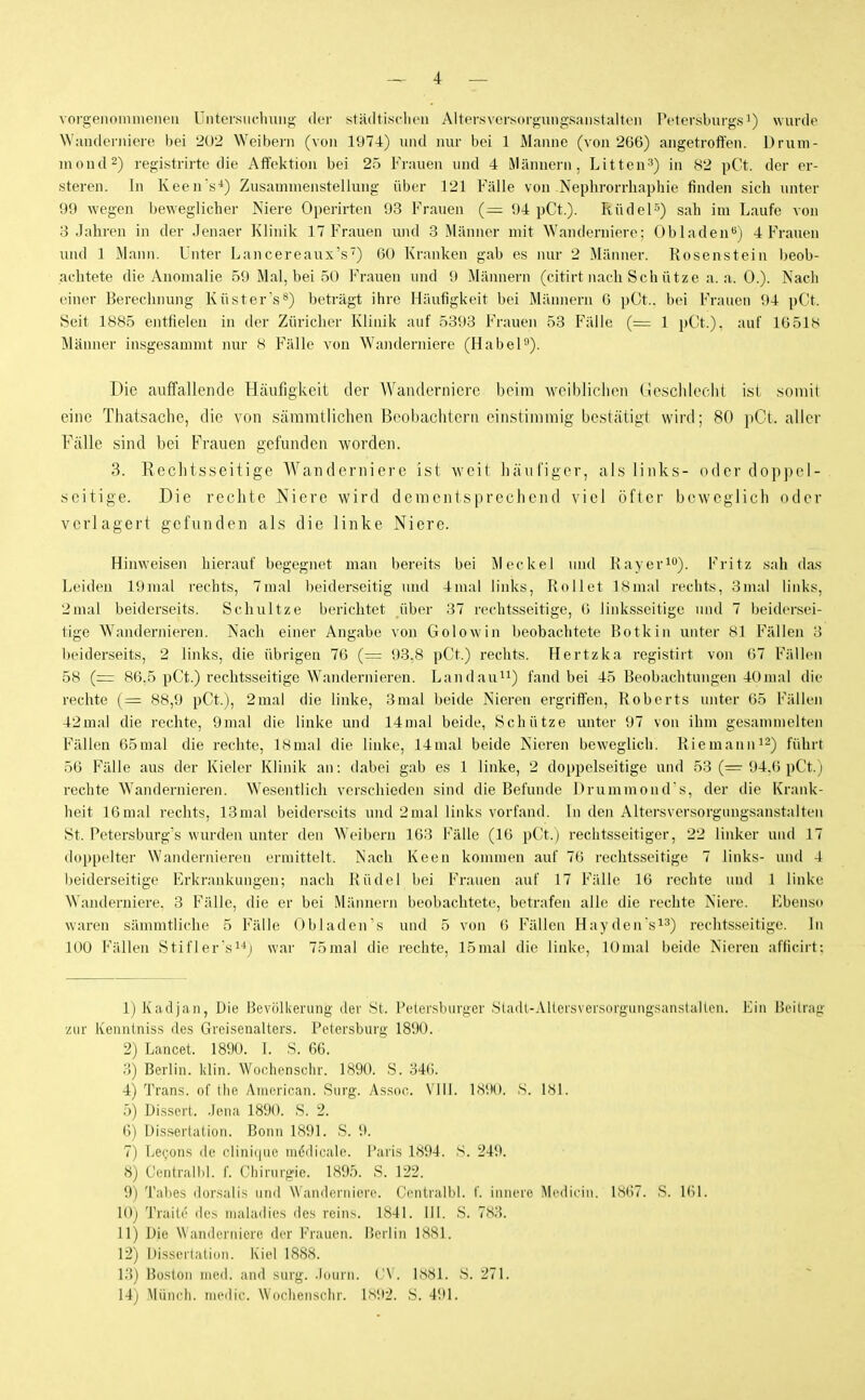 vorgenommeneu Untersuchung der städtisclien AltersvcrsorgungSHiistalli'n Petersburgs!) wurde Wanderniere bei 202 Weibern (von 1974) und nur bei 1 Manne (von 266) angetroft'en. Drum- niond^) registrirte die AiTektion bei 25 Frauen und 4 Männern, Litteu^) in 82 pCt. der er- steren. In Keen's^) Zusammenstellung über 121 Fälle von Nephrorrliaphie finden sich unter 99 wegen beweglicher Niere Operirten 93 Frauen (— 94 pCt.). Rüdel5) sah im Laufe von 8 Jahren in der Jenaer Klinik 17 Frauen luid 3 Männer mit Wanderniere; Obladen'') 4 Frauen uiul 1 Mann. Unter Lancereaux's') 60 Kranken gab es nur 2 Männer. Rosenstein l)eob- achtete die Anomalie 59 Mal, bei 50 Frauen und 9 Männern (citirt nach Sch ütze a. a. 0.). Nach einer Berechnung Küster's^) beträgt ihre Häufigkeit bei Männern 6 pCt.. bei Frauen 94 pCt. Seit 1885 entfielen in der Züricher Klinik auf 5393 Frauen 53 Fälle (= 1 pCt.). auf 16518 Männer insgesammt nur 8 Fälle von Waiulerniere (Habel^). Die auffallende Häufigkeit der AVanderniere beim vvoiblichen (iescliiecht i.sl somit eine Thatsache, die von säramtlichen Beobachtern einstimmig bestätigt wird; 80 pCt. aller Fälle sind bei Frauen gefunden worden. 3. Rechtsseitige Wanderniere ist weit ])äiifiger, als links- oder dop])el- seitige. Die rechte Niere wird dementsprechend viel öfter beweglich oder verlagert gefunden als die linke Niere. Hinweisen hierauf begegnet man bereits bei Meckel und Kavüri). Fritz sah das Leiden 19inal rechts, 7mal beiderseitig mid 4mal links. Rollet 18mal rechts, 3nuü links, 2mal beiderseits. Schnitze berichtet über 37 rechtsseitige, 6 linksseitige und 7 beidersei- tige Wandernieren. Nach einer Angabe von Golowin beobachtete Botkin unter 81 Fällen 3 beiderseits, 2 links, die übrigen 76 (= 93.8 pCt.) rechts. Hertzka registirt von 67 Fällen 58 (=r 86.5 pCt.) rechtsseitige Wandernieren. Landau^i) fand bei 45 Beobachtungen 40mal die rechte (= 88,9 pCt.), 2mal die linke, 3mal beide Nieren ergriffen, Roberts unter 65 Fällen 42mal die rechte, 9mal die linke und 14mal beide, Schütze unter 97 von ihm gesammelten Fällen 65mal die rechte, 18mal die linke, 14mal beide Nieren beweglich. RiemannJ^) führt 56 Fälle aus der Kieler Klinik an: dabei gab es 1 linke, 2 doppelseitige und 53 (=r 94.6 pCt.) rechte Wandernieren. W^esentlich verschieden sind die Befunde Drummond's, der die Krank- heit 16mal rechts, 13mal beiderseits und 2mal links vorfand. In den Altersversorgungsanstaiten St. Petersburg's wurden unter den Weibern 163 Fälle (16 pCt.) rechtsseitiger, 22 linker und 17 doppelter Wandernieren ermittelt. Nach Keen konunen auf 76 rechtsseitige 7 links- und 4 beiderseitige Erkrankungen; nach Rüdel bei Frauen auf 17 Fälle 16 rechte inid 1 linke Wanderniere. 3 Fälle, die er bei Männern beobachtete, betrafen alle die rechte Niere. Kbeiisu waren sämmtliche 5 Fälle Obladens und 5 von 6 Fällen Hayden'si^) rechtsseitige. In 100 Fällen Stifler'si^j war 75mal die rechte, 15mal die linke, lOmal beide Niereu afficirt: 1) Kadjaii, Die Bevölkerung- der St. Petersburger .Stadl-AUcrsversorgungsanstaUeii. Ein Beitrag zur Kenntniss des Greisenalters. Petersburg 1890. 2) Lancet. 1890. I. S. 66. ;-}) Berlin, klin. Wochenschr. 1890. S. 346. 4) Trans, of ihe American. Surg. Assoc. Vill. 1.S90. S. 181. 5) Dissert. Jena 1890. S. 2. 6) Dissertation. Bonn 1891. S. 9. 7) Lecons de clinicpie möilieale. Paris 1894. S. 249. 8) Central 1,1. f. Chirurgie. 1895. S. 122. 9) Tabes dorsulis und Wanderniere. Centrulbl. I'. innere Mi'dicin. 1867. S. 161. 10) Traile des maladies des reins. 1841. III. S. 78;5. 11) Die Wanderniere der Frauen. I'eiiin ISSl. 12) Disscriation. Kiel 1888. K5) Boston med. and surg. .Kiurn. ('\. ISSi. S. 271. 14) Münch, incilic. Wuclieiischr. Is92. 8. 491.