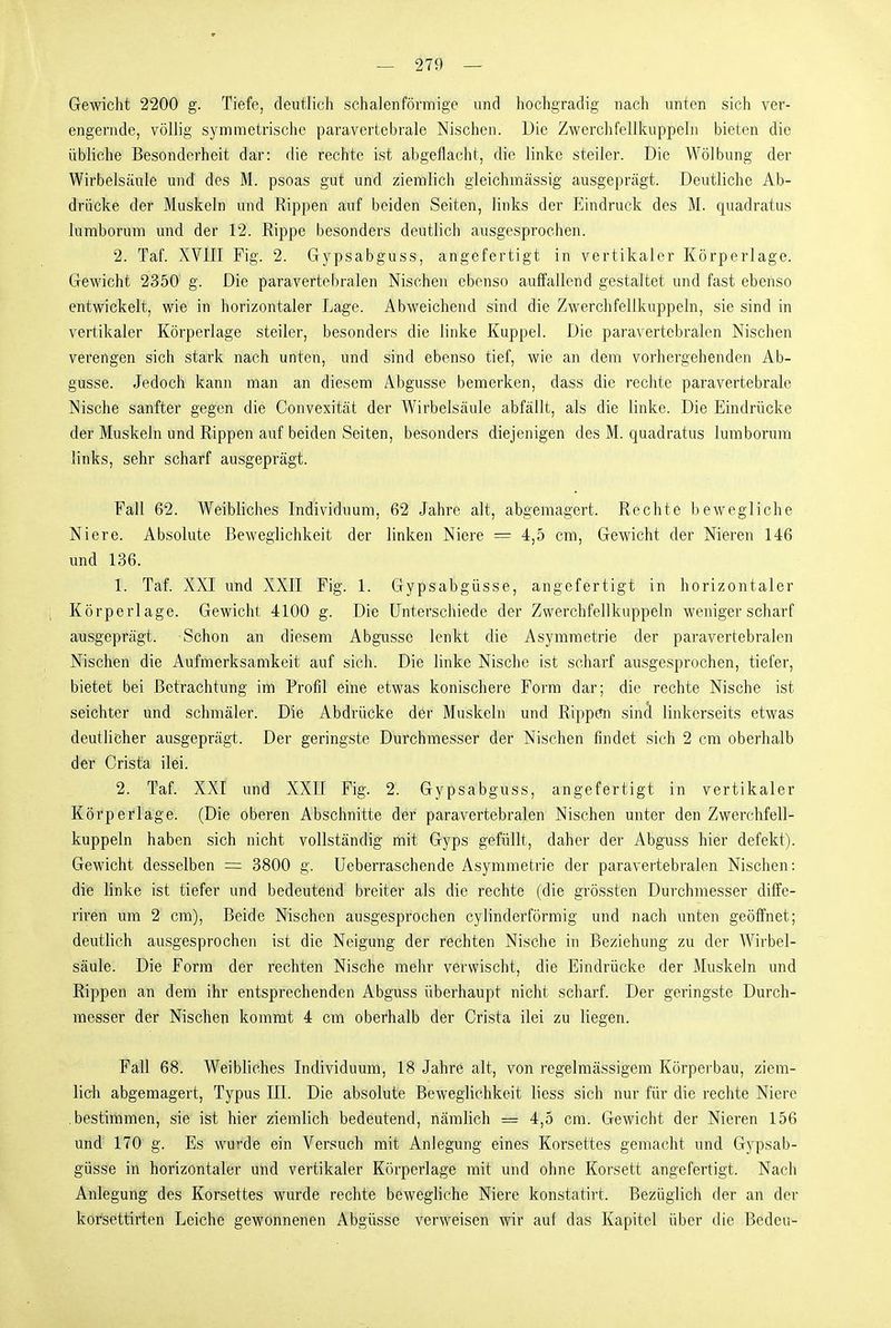 Gewicht 2200 g. Tiefe, deutlich schalenförmige und hochgradig nach unten sieh ver- engernde, völlig symmetrische paravcrtebrale Nischen. Die Zwerchfellkuppeln bieten die übliche Besonderheit dar: die rechte ist abgeflacht, die linke steiler. Die Wölbung der Wirbelsäule und des M. psoas gut und ziemlich gleichmässig ausgeprägt. Deutliche Ab- drücke der Muskeln und Rippen auf beiden Seiten, links der Eindruck des M. quadratus lumborum und der 12. Rippe besonders deutlich ausgesprochen. 2. Taf. XVIII Fig. 2. Gypsabguss, angefertigt in vertikaler Körperlage. Gewicht 2350' g. Die paravertebralen Nischen ebenso auffallend gestaltet und fast ebenso entwickelt, wie in horizontaler Lage. Abweichend sind die Zwerchfellkuppeln, sie sind in vertikaler Körperlage steiler, besonders die linke Kuppel. Die paravertebralen Nischen verengen sich stark nach unten, und sind ebenso tief, wie an dem vorhergehenden Ab- güsse. Jedoch kann man an diesem Abgüsse bemerken, dass die rechte paravcrtebrale Nische sanfter gegen die Convexität der Wirbelsäule abfällt, als die linke. Die Eindrücke der Muskeln und Rippen auf beiden Seiten, besonders diejenigen des M. quadratus lumborum links, sehr scharf ausgeprägt. Fall 62. Weibliches Individuum, 62 Jahre alt, abgemagert. Rechte bewegliche Niere. Absolute Beweglichkeit der linken Niere = 4,5 cm. Gewicht der Nieren 146 und 136. 1. Taf. XXI und XXII Fig. 1. Gypsabgüsse, angefertigt in horizontaler Körperlage. Gewicht 4100 g. Die Unterschiede der Zwerchfell kupp ein weniger scharf ausgeprägt. Schon an diesem Abgüsse lenkt die Asymmetrie der paravertebralen Nischen die Aufmerksamkeit auf sich. Die linke Nische ist scharf ausgesprochen, tiefer, bietet bei Betrachtung im Profil eine etwas konischere Form dar; die rechte Nische ist seichter und schmäler. Die Abdrücke der Muskeln und Rippefn sincl linkerseits etwas deutlicher ausgeprägt. Der geringste Durchmesser der Nischen findet sich 2 cm oberhalb d-er Crista ilei. 2. Taf. XXI und XXII Fig. 2. Gypsabguss, angefertigt in vertikaler Körperlage. (Die oberen Abschnitte der paravertebralen Nischen unter den Zwerchfell- kuppeln haben sich nicht vollständig mit Gyps gefüllt, daher der Abguss hier defekt). Gewicht desselben = 3800 g. Ueberraschende Asymmetrie der paravertebralen Nischen: die linke ist tiefer und bedeutend breiter als die rechte (die grössten Durchmesser diife- riren um 2 cm), Beide Nischen ausgesprochen cylinderförmig und nach unten geöffnet; deutlich ausgesprochen ist die Neigung der rechten Nische in Beziehung zu der Wirbel- säule. Die Form der rechten Nische mehr verwischt, die Eindrücke der Muskeln und Rippen an dem ihr entsprechenden Abguss überhaupt nicht scharf. Der geringste Durch- messer der Nischen kommt 4 cm oberhalb der Crista ilei zu liegen. Fall 68. Weibliches Individuum, 18 Jahre alt, von regelmässigem Körperbau, ziem- lieh abgemagert, Typus III. Die absolute Beweglichkeit liess sich nur für die rechte Niere .bestimmen, sie ist hier ziemlich bedeutend, nämlich = 4,5 cm. Gewicht der Nieren 156 und 170 g. Es wurde ein Versuch mit Anlegung eines Korsettes gemacht und Gypsab- güsse in horizontaler und vertikaler Körperlage mit und ohne Korsett angefertigt. Nach Anlegung des Korsettes wurde rechte bewegliche Niere konstatirt. Bezüglich der an der korsettirten Leiche gewonnenen Abgüsse verweisen wir auf das Kapitel über die Bedeu-