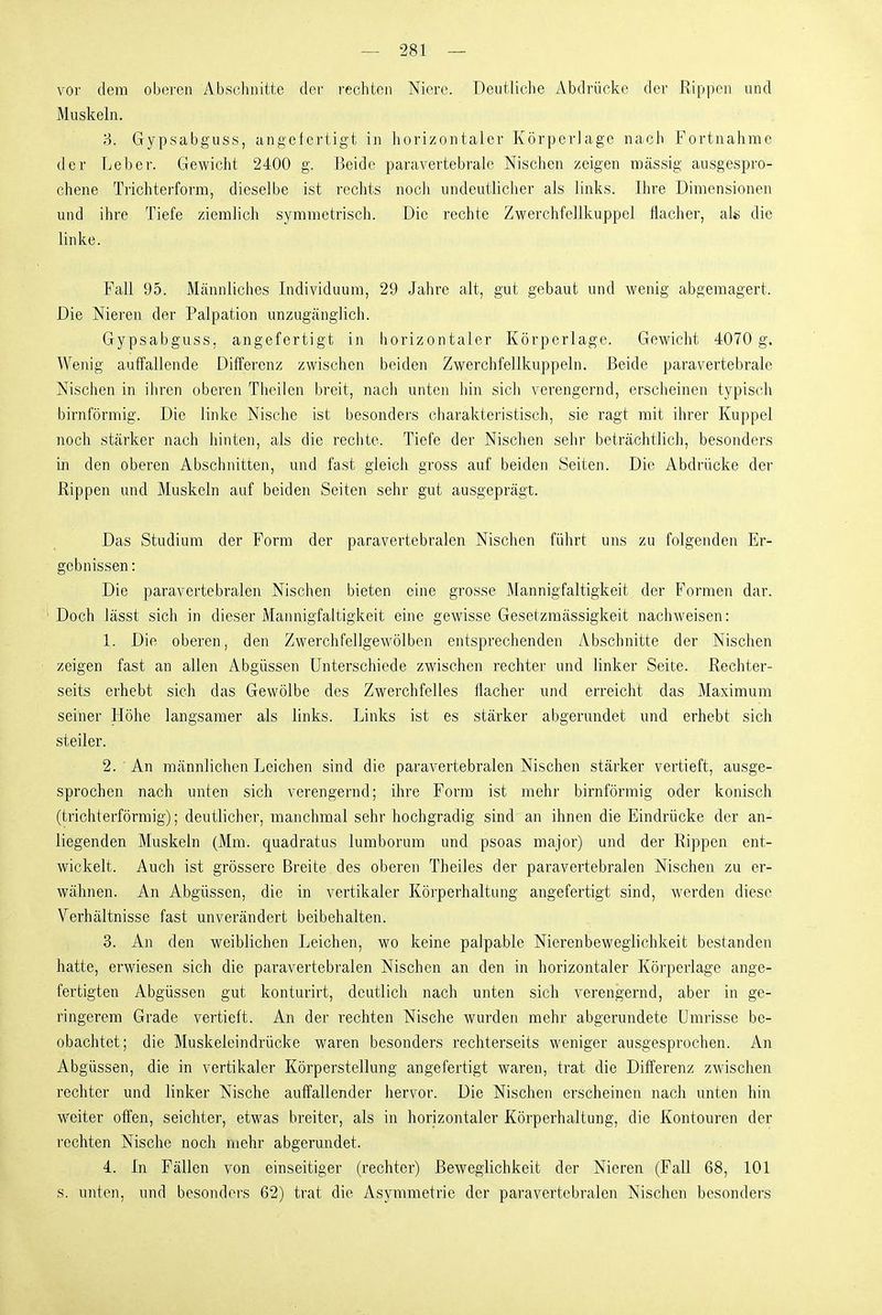 vor dem oberen Abschnitte der rechten Niere. Deutliche Abdrücke der Rippen und Muskeln. 'i. Gypsabguss, angefertigt in horizontaler Körperlage nach Fortnahme der Leber. Gewicht 2400 g. Beide paravertebrale Nischen zeigen massig ausgespro- chene Trichterform, dieselbe ist rechts nocli undeutlicher als links. Ihre Dimensionen und ihre Tiefe ziemlich symmetrisch. Die rechte Zwerchfellkuppel flacher, als die linke. Fall 95. Männliches Individuum, 29 Jahre alt, gut gebaut und wenig abgemagert. Die Nieren der Palpation unzugänglich. Gypsabguss, angefertigt in horizontaler Körperlage. Gewicht 4070 g. Wenig auffallende Differenz zwischen beiden Zwerchfellkuppeln. Beide paravertebrale Nischen in ihren oberen Theilen breit, nach unten hin sich verengernd, erscheinen typisch birnförmig. Die linke Nische ist besonders charakteristisch, sie ragt mit ihrer Kuppel noch stärker nach hinten, als die rechte. Tiefe der Nischen sehr beträchtlich, besonders in den oberen Abschnitten, und fast gleich gross auf beiden Seiten. Die Abdrücke der Rippen und Muskeln auf beiden Seiten sehr gut ausgeprägt. Das Studium der Form der paravertebralen Nischen führt uns zu folgenden Er- gebnissen : Die paravertebralen Nischen bieten eine grosse Mannigfaltigkeit der Formen dar. Doch lässt sich in dieser Mannigfaltigkeit eine gewisse Gesetzmässigkeit nachweisen: 1. Die oberen, den Zwerchfellgewölben entsprechenden Abschnitte der Nischen zeigen fast an allen Abgüssen Unterschiede zwischen rechter und linker Seite. Rechter- seits erhebt sich das Gewölbe des Zwerchfelles flacher und erreicht das Maximum seiner Höhe langsamer als links. Links ist es stärker abgerundet und erhebt sich steiler. 2. An männlichen Leichen sind die paravertebralen Nischen stärker vertieft, ausge- sprochen nach unten sich verengernd; ihre Form ist mehr birnförmig oder konisch (trichterförmig); deutlicher, manchmal sehr hochgradig sind an ihnen die Eindrücke der an- liegenden Muskeln (Mm. quadratus lumborum und psoas major) und der Rippen ent- wickelt. Auch ist grössere Breite des oberen Theiles der paravertebralen Nischen zu er- wähnen. An Abgüssen, die in vertikaler Körperhaltung angefertigt sind, werden diese Verhältnisse fast unverändert beibehalten. 3. An den weiblichen Leichen, wo keine palpable Nierenbeweglichkeit bestanden hatte, erwiesen sich die paravertebralen Nischen an den in horizontaler Körperlage ange- fertigten Abgüssen gut konturirt, deutlich nach unten sich verengernd, aber in ge- ringerem Grade vertieft. An der rechten Nische wurden mehr abgerundete Umrisse be- obachtet; die Muskeleindrücke waren besonders rechterseits weniger ausgesprochen. An Abgüssen, die in vertikaler Körperstellung angefertigt waren, trat die Differenz zwischen rechter und linker Nische auffallender hervor. Die Nischen erscheinen nach unten hin weiter offen, seichter, etwas breiter, als in horizontaler Körperhaltung, die Kontouren der rechten Nische noch mehr abgerundet. 4. In Fällen von einseitiger (rechter) Beweglichkeit der Nieren (Fall 68, 101 s. unten, und besonders 62) trat die Asymmetrie der paravertebralen Nischen besonders
