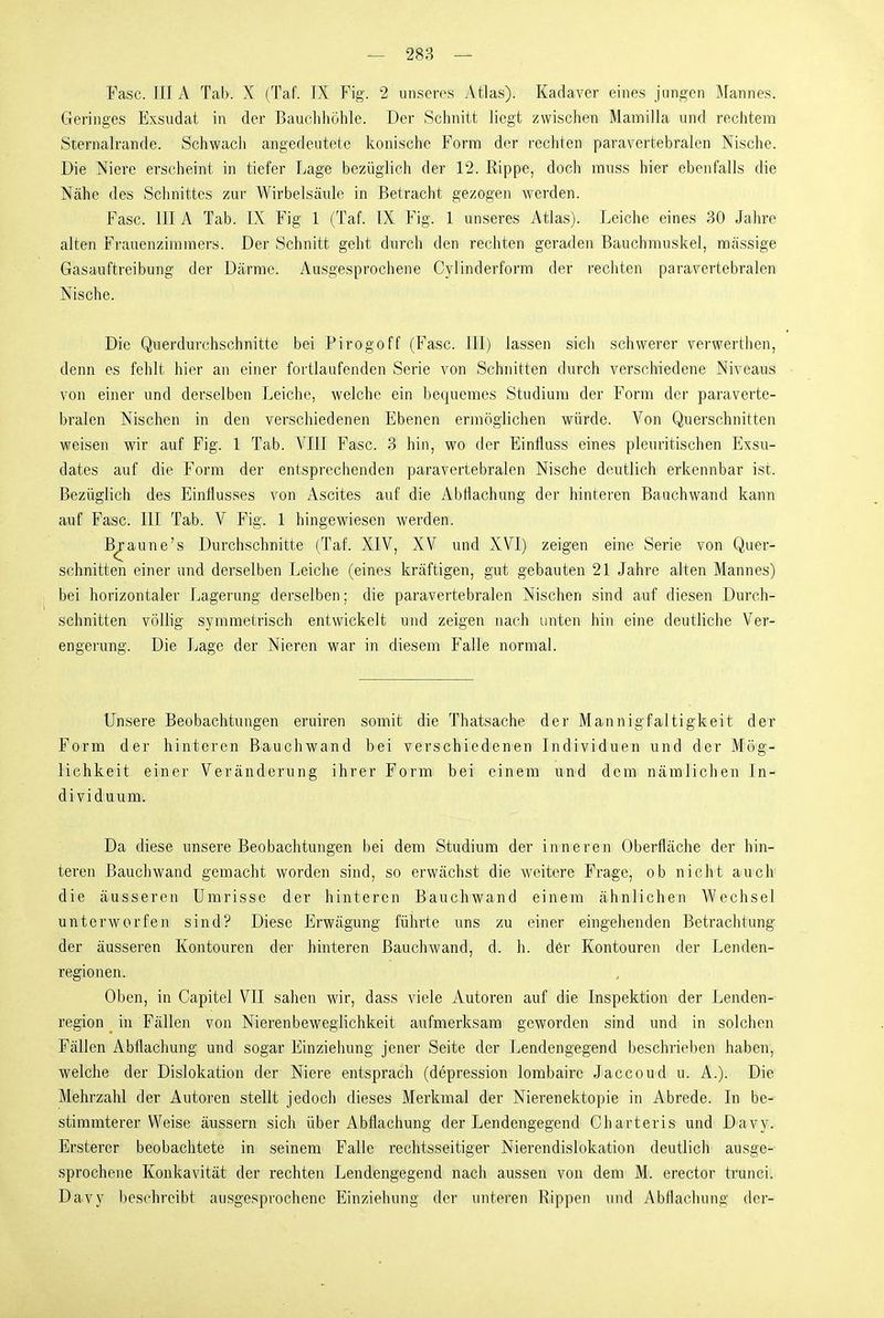 Fase. III A Tab. X (Taf. IX Fig. 2 unseres Atlas). Kadaver eines jungen Mannes. Geringes Exsudat in der Bauchhöhle. Der Schnitt liegt zwischen Mamilla und rechtem Sternalrande. Schwacli angedeutete konische Form der recliten paravertebralen Nische. Die Niere erscheint in tiefer Lage bezüglich der 12. Rippe, doch rauss hier ebenfalls die Nähe des Schnittes zur Wirbelsäule in Betracht gezogen werden. Fase. IIIA Tab. IX Fig 1 (Taf. IX Fig. 1 unseres Atlas). Leiche eines 30 Jahre alten Frauenzimmers. Der Schnitt geht durch den rechten geraden Bauchmuskel, massige Gasauftreibung der Därme. Ausgesprochene Cylinderform der rechten paravertebralen Nische. Die Querdurchschnitte bei Pirogoff (Fase. III) lassen sich schwerer verwerthen, denn es fehlt hier an einer fortlaufenden Serie von Schnitten durch verschiedene Niveaus von einer und derselben Leiche, welche ein bequemes Studium der Form der paraverte- bralen Nischen in den verschiedenen Ebenen ermöglichen würde. Von Querschnitten weisen wir auf Fig. 1 Tab. VIII Fase. 3 hin, wo der Einfluss eines pleuritischen Exsu- dates auf die Form der entspreeiienden paravertebralen Nische deutlieh erkennbar ist. Bezüglich des Einflusses von Ascites auf die Abflachung der hinteren Bauchwand kann auf Fase. III Tab. V Fig. 1 hingewiesen werden. Braune's Durchschnitte (Taf. XIV, XV und XVI) zeigen eine Serie von Quer- schnitten einer und derselben Leiche (eines kräftigen, gut gebauten 21 Jahre alten Mannes) bei horizontaler Lagerung derselben; die paravertebralen Nischen sind auf diesen Durch- schnitten völlig symmetrisch entwickelt und zeigen nach unten hin eine deutliche Ver- engerung. Die Lage der Nieren war in diesem Falle normal. Unsere Beobachtungen eruiren somit die Thatsaehe der Mannigfaltigkeit der Form der hinteren Bauchwand bei verschiedenen Individuen und der Mög- lichkeit einer Veränderung ihrer Form bei einem und dem nämlichen In- dividuum. Da diese unsere Beobaehtmigen bei dem Studium der inneren Oberfläche der hin- teren Bauehwand gemacht worden sind, so erwächst die weitere Frage, ob nicht auch die äusseren Umrisse der hinteren Bauehwand einem ähnliehen Wechsel unterworfen sind? Diese Erwägung führte uns zu einer eingehenden Betrachtung der äusseren Kontouren der hinteren Bauchwand, d. h. der Kontouren der Lenden- regionen. Oben, in Capitel VII sahen wir, dass viele Autoren auf die Inspektion der Lenden- region in Fällen von Nierenbewegiichkeit aufmerksam geworden sind und in solchen Fällen Abflachung und sogar Einzieiiung jener Seite der Lendengegend beschrieben haben, welche der Dislokation der Niere entsprach (depression lombaire Jaeeoud u. A.). Die Mehrzahl der Autoren stellt jedoch dieses Merkmal der Nierenektopie in Abrede. In be- stimmterer Weise äussern sich über Abflachung der Lendengegend Charteris und Davy. Ersterer beobachtete in seinem Falle rechtsseitiger Nierendislokation deutlich ausge- sprochene Konkavität der rechten Lendengegend nach aussen von dem M. erector trunci. Davy beschreibt ausgesprochene Einziehung der unteren Rippen und Abflaehung der-