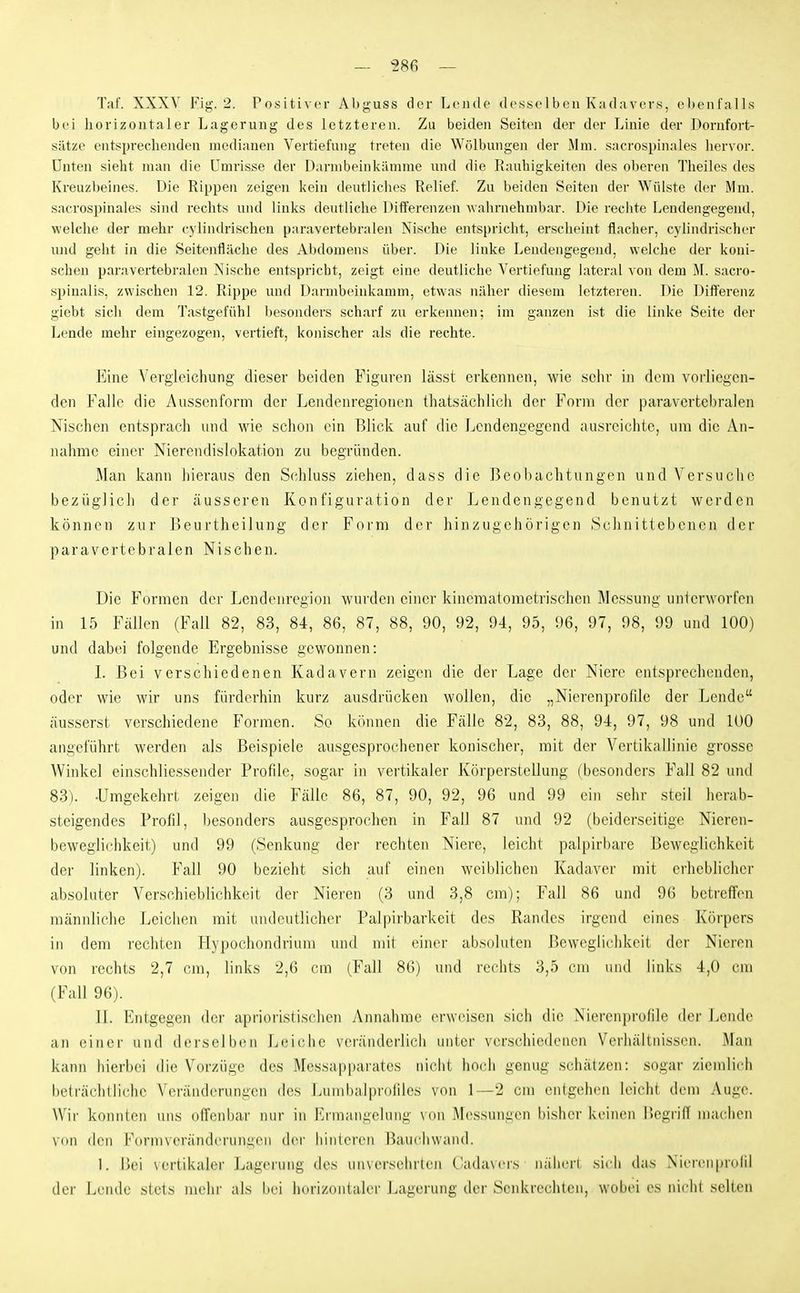 — sse — Taf. XXXV Fig. 2. Positiver Abguss der Lende desselben Kadavers, el)enfalls bei horizontaler Lagerung des letzteren. Zu beiden Seiten der der Linie der Dornfort- sätze entsprechenden medianen Vertiefung treten die Wölbungen der Mm. sacrospinales hervor. Unten sieht man die Umrisse der Darmbeinkämme und die Rauhigkeiten des oberen Theiles des Kreuzbeines. Die Rippen zeigen kein deutliches Relief. Zu beiden Seiten der Wülste der Mm. sacrospinales sind rechts und links deutliche Differenzen -wahrnehmbar. Die rechte Lendengegend, welche der mehr cylindrischen paravertebralen Nische entspricht, erscheint flacher, cylindrischer und geht in die Seitenfläche des Abdomens über. Die linke Lendengegend, welche der koni- schen paravertebralen Nische entspricht, zeigt eine deutliche Vertiefung lateral von dem M. sacro- spinalis, zwischen 12. Rippe und Dannbeinkamm, etwas näher diesem letzteren. Die Differenz giebt sich dem Tastgefühl besonders scharf zu erkennen; im ganzen ist die linke Seite der Lende mehr eingezogen, vertieft, konischer als die rechte. Eine Vergleichung dieser beiden Figuren lässt erkennen, wie sehr in dem vorliegen- den Falle die Ausscnform der Leiidenregionen thatsächlicli der Form der paravertebralen Nischen entsprach und wie schon ein Blick auf die Lendengegend ausreichte, um die An- nahme einer Nierendislokation zu begründen. Man kann hieraus den Schluss ziehen, dass die Beobachtungen und Versuche bezüglich der äusseren Konfiguration der Lendengegend benutzt werden können zur Beurtheilung der Form der hinzugehörigen Schniticbcnon der paravertebralen Nischen. Die Formen der Lendenregion wurden einer kincmatometrischen Messung unlerworfen in 15 Fällen (Fall 82, 83, 84, 86, 87, 88, 90, 92, 94, 95, 96, 97, 98, 99 und 100) und dabei folgende Ergebnisse gewonnen: L Bei verschiedenen Kadavern zeigen die der Lage der Niere entsprechenden, oder wie wir uns fürderhin kurz ausdrücken wollen, die „Nierenprofile der Lende äusserst verschiedene B'ormen. So können die Fälle 82, 83, 88, 94, 97, 98 und 100 angeführt werden als Beispiele ausgesprochener konischer, mit der Vertikallinie grosse Winkel einschliessender Profile, sogar in vertikaler Körperstellung (besonders Fall 82 und 83). -Umgekehrt zeigen die Fälle 86, 87, 90, 92, 96 und 99 ein sehr steil herab- steigendes Profil, besonders ausgesprochen in Fall 87 und 92 (beiderseitige Nieren- beweglichkeit) und 99 (Senkung dei' rechten Niere, leicht palpirbare Beweglichkeit der linken). Fall 90 bezieht sich auf einen weiblichen Kadaver mit erheblicher absoluter Verschieblichkeit der Nieren (3 und 3,8 cm); Fall 86 und 9(5 betreffen mäniüiche Leiciien mit undeutlicher Palpirbarkeit des Randes irgend eines Körpers in dem rechten Hypochondriuni und mit einer absoluten Beweglichkeit der Nieren von rechts 2,7 cm, links 2,6 cm (Fall 86) und rechts 3,5 cm und links 4,0 cm (Fall 96). II. Entgegen dei- aprioristischen Annahme (>r\voiscn sich die ^'ierenprofile der Lende an einer und derselben Leiche veränderlich unter verschiedenen Verhältnissen. Man kann hierbei die Vorzüge des Messapparates nicht hoch genug schätzen: sogar ziendich beträchtliche Veränderungen des Lumbalprofiles von 1—2 cm enigelicu leicht dem Auge. Wii' konnten uns ofTenbar nur in Ermangelung \ on Messungen bisher keinen l^egi'ifl machen \(in den Formvcrändcruimen d(M- hinteren Baucluvand. 1. Bei vertikaler Lagerung des unversehrten Cadavers nähen sich das Niercninolil der Lende stets mehr als bei horizontaler Lagerung der Senkrechten, wobei es nicht selten
