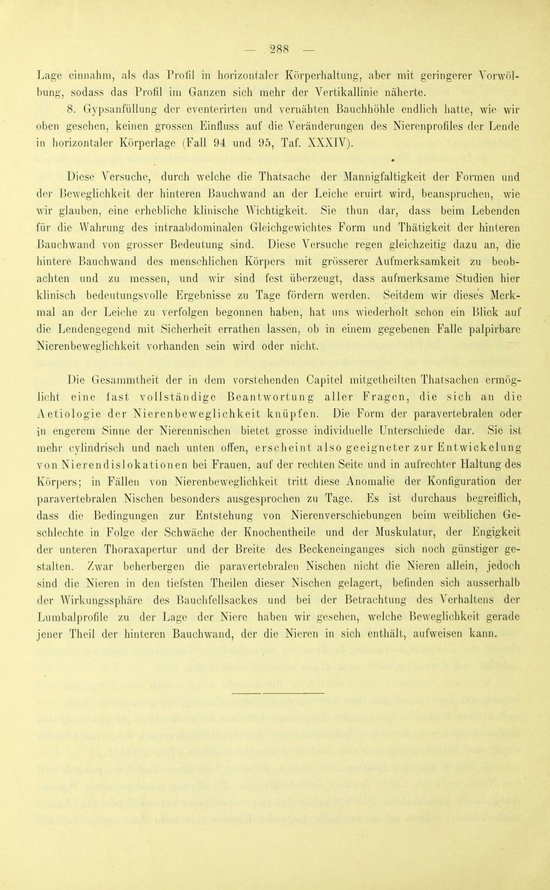 -- 28« — Lage einnahm, als das Profil in horizoiitalci- Körperhaltung, aber mit geringerer Vorwöl- bung, sodass das Profil im Ganzen sich mehr der Vertikallinie näherte. 8. Gypsanfüllung der eventerirten und vernähten Bauchhöhle endlich hatte, wie wir oben gesehen, keinen grossen Einfluss auf die Veränderungen des Nierenprofiles der Lende in horizontaler Körperlage (Fall 9-i und 95, Taf. XXXIV). • Diese Versuche, durch welche die Thatsache der ^Mannigfaltigkeit der Formen und der Beweglichkeit der hinteren Bauchvvand an der Leiche eruirt wird, beanspruchen, wie wir glauben, eine erhebliche klinische Wichtigkeit. Sie thun dar, dass beim Lebenden für die Wahrung des intraabdominalen Gleichgewichtes Form und Thätigkeit der hinteren ßauchwand von grosser Bedeutung sind. Diese Versuche regen gleichzeitig dazu an, die hintere Bauchwand des menschlichen Körpers mit grösserer Aufmerksamkeit zu beob- achten und zu messen, und wir sind fest überzeugt, dass aufmerksame Studien hier klinisch bedeutungsvolle Ergebnisse zu Tage fördern werden. Seitdem wir dieses Mei'k- mal an der Leiche zu verfolgen begonnen haben, hat uns wiederholt schon ein Blick auf die Lendengegend mit Sicherheit errathen lassen, ob in einem gegebenen Falle palpirbare Nierenbewegiichkeit vorhanden sein wird oder nicht. Die Gesammtheit der in dem vorstehenden Capitel mitgetheilten Thatsachen ermög- licht eine fast vollständige Beantwortung aller Fragen, die sich an die Aetiologie der Nierenbeweglichkeit knüpfen. Die Form der paravertebralen oder in engerem Sinne der Nierennischen bietet grosse individuelle Unterschiede dar. Sic ist mehr cylindrisch und nach unten offen, erscheint also geeigneter zur Entwickelung von Nierendislokationen bei Frauen, auf der rechten Seite und in aufrechter Haltung des Körpers; in Fällen von Nierenbeweglichkeit tritt diese Anomalie der Konfiguration der paravertebralen Nischen besonders ausgesprochen zu Tage. Es ist durchaus begreiflich, dass die Bedingungen zur Entstehung von Nierenverschiebungen beim weiblichen Ge- schlechte in Folge der Schwäche der Knochentheile und der Muskulatur, der Engigkeit der unteren Thoraxapertur und der Breite des Beckeneinganges sich noch günstiger ge- stalten. Zwar beherbergen die paravertebralen Nischen nicht die Nieren allein, jedoch sind die Nieren in den tiefsten Theilen dieser Nischen gelagert, befinden sich ausserhalb der Wirkungssphäre des Bauchfellsackes und bei der Betrachtung des Verhaltens der Lunibalprofile zu der Lage der Niere haben wir gesehen, welche Beweglichkeit gerade jener Theil der hinteren Bauchwand, der die Nieren in sich entliäll, aufweisen kann.