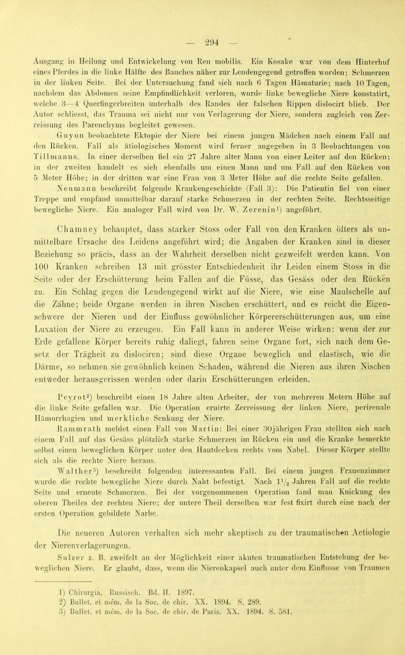 Ausgang in Heilung und Entwickelung von Ren mobilis. Ein Kosake war vnn dem Hinterluif eines Pferdes in die linke Hälfte des Bauches näher zur Lendengegend getroffen worden; Schmerzen in der linken Seite. Bei der Untersuchung fand sich Jiach ß Tagen Hämaturie; nach 10 Tagen, nachdem das Abdomen seine Empiindiichkeit verloren, wurde linke bewegliche Niere konstatirt, welche 3—4 Qnerfingerbreiten unterhalb des Randes der falschen Rippen dislocirt blieb. Der Autor schliesst, das Trauma sei nicht nur von Verlagerung der Niere, sondern zugleich von Zer- reissung des Parenchyms begleitet gewesen. Guyon beobachtete Ektopie der Niere bei einem jungen Mädchen nach einem Fall auf d(Mi Rücken. Fall als ätiologisches Moment wird ferner angegeben in 3 Beobachtungen von Tillmanns. In einer derselben fiel ein 27 Jahre alter Mann von einer Leiter auf den Rücken; in der zweiten handelt es sich ebenfalls um einen Mann und um Fall auf den Rücken vnn 5 Meter Höhe; in der dritten war eine Frau von 3 Meter Höhe auf die rechte Seite gefallen. Neumann beschreibt folgeiule Krankengeschichte (Fall 3): Die Patientin fiel von einer Treppe und empfand unmittelbar darauf starke Schmerzen in der rechten Seite. Rechtsseitige bewegliche Niere. Ein analoger Fall wird von Dr. W. Zerenini) angeführt. Chamney behauptet, dass starker Stoss oder Fall von den Kranken ölters als un- mittelbare Ursache des Leidens angeführt wird; die Angaben der Kranken sind in dieser Beziehung so präcis, dass an der Wahrheit derselben nicht gezweifelt werden kann. Von 100 Kranken schreiben 13 mit grösster Entscliiedenheit ihr Leiden einem Stoss in die Seite oder der Erschütterung beim Fallen auf die Füsse, das Gesäss oder den Rücken zu. Ein Schlag gegen die Lendengegend wirkt auf die Niere, wie eine Maulschelle auf die Zähne; beide Organe werden in ihren Nischen erschüttert, und es reicht die Eigen- schwere der Nieren und der Einfluss gewöhnlicher Körpererschütterungen aus, um eine Luxation der Niere zu erzeugen. Ein Fall kann in anderer Weise wirken: wenn der zur Erde gefallene Körper bereits ruhig daliegt, fahren seine Organe fort, sich nach dem Ge- setz der Trägheit zu dislociren; sind diese Organe beweglich und elastisch, wie die Därme, so nehmen sie gewöhnlich keinen Schaden, während die Nieren aus ihren Nischen entweder herausgerissen werden oder darin Erschütterungen erleiden. Peyrot^) beschreibt einen 18 .lahre alten Arbeiter, der von mehreren Metern Höhe auf die linke Seite gefallen war. Die Operation eruirte Zerreissung der linken Niere, perirenale Hämorrhagien und merkliche Senkung der Niere. Rammrath meldet einen Fall von Martin: Bei einer 30jährigen Frau stellten sich nach einem Fall auf das Gesäss plötzlich starke Schmerzen im Rücken ein und die Kranke bemerkte selbst einen ))eweglichen Körper unter den Hautdecken rechts vom Nabel. Dieser Körper stellten sich als die rechte Niere heraus. Walther-^) beschreibt folgenden interessanten Fall. Bei einem jungen Frauonzinuuer wurde die rechte bewegliche Niere durch Naht befestigt. Nach l^/g Jahren Fall auf die rechte Seite und erneute Schmerzen. Bei der vorgenommenen Operation fand man Knickung des oberen Theiles der rechten Niere; der untere Theil derselben war fest fixirt durch eine nach der ersten Operation gebildete Narbe. Die neueren Autoren verhaUcn sich mehr skeptisch zu der traumatischen Actiologie der Nieren Verlagerungen. Sulzer z. B. zweifelt an der Möglichkeit einer akuten traumatischen Entstehung der be- weglichen Niere. l'>r glaubt, dass, wenn die Nicrenkapsel auch unter dem Einflüsse von Traumen 1) Cliirurgia. Russisch. Bd. II. 1897. 2) Bidli'l. et im'm. de la Soc. de ('liir. XX. 1SÜ4. S. 2«9. '■'>) Üullel. el iiu'iii. <li' l;i Soc. de cliir. de l'iuis. XX. ISIM. .S. ÖSl.