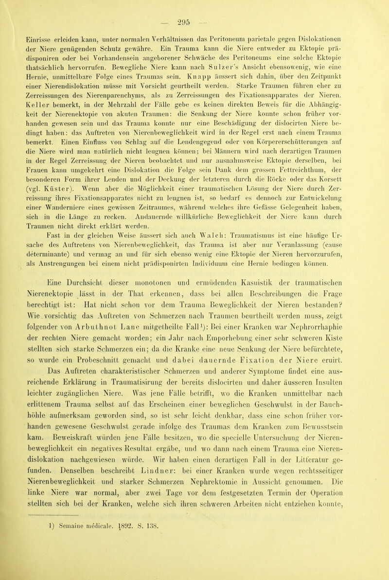 Einrisse erleiden kann, unter normalen Verhältnissen das Peritoneum parietale gegen Dislokationen der Niere genügenden Schutz gewähre. Ein Trauma kann die Niere entweder zu Ektopie prä- disponiren oder bei Vorhandensein angeborener Schwäche des Peritoneums eine solche Ektopie thatsächlich hervorrufen. Bewegliche Niere kann nach Sulzer's Ansicht ebensowenig, wie eine Hernie, unmittelbare Folge eines Traumas sein. Knapp äussert sich dahin, über den Zeitpunkt einer Nierendislokation müsse mit Vorsicht geurtlieilt werden. Starke Traumen führen eher zu Zerreissungen des Nierenparenchyms, als zu Zerreissungen des Fixationsapparates der Nieren. Keller bemerkt, in der Mehrzahl der Fälle gebe es keinen direkten Beweis für die Abhängig- keit der Nierenektopie von akuteii Traumen: die Senkung der Niere konnte schon früher vor- handen gewesen sein und das Trauma konnte nur eine Beschädigung der dislocirten Niere be- dingt haben: das Auftreten von Nierenbeweglichkeit wird in der Regel erst nach einem Trauma bemerkt. Einen Einfluss von Schlag auf die Lendengegend oder von Körpererschütterungen auf die Niere wird man natürlich nicht leugnen können; bei Mäjniern wird nach derartigeji Traumen in der Regel Zerreissung der Nieren beobachtet uiul juir ausnahmsweise Ektopie derselben, bei Frauen kann umgekehrt eine Dislokation die Folge sein Dank dem grossen Fettreichthum, der besonderen Form ihrer Lenden und der Deckung der letzteren durch die Röcke oder das Korsett (vgl. Küster). Wenn aber die Möglichkeit einer traumatischen Lösung der Niere durch Zer- reissung ihres Fixationsapparates nicht zu leugnen ist, so bedarf es deimoch zur Eutwickelung einer Wanderniere eines gewissen Zeitraumes, während welches ihre Gefässe Gelegenheit haben, sich in die Länge zu recken. Andauernde willküiliche Beweglichkeit der Niere kann durch Traumen nicht direkt erklärt werden. Fast in der gleichen Weise äussert sich auch Walch: Traumatismus ist eine häufige Ur- sache des Auftretens von Nierenbewegliclikeit, das Trauma ist aber nur Veranlassung (cause determinante) und vermag an und für sich ebenso wenig eine Ektopie der Nieren hervorzurufen, als Anstrengungen bei einem nicht prädisponirten Lidividuuni eine Hernie Ijedingen können. Eine Durchsicht dieser monotonen und ci'müdcndcn Kasuistik der traumatischen Nierenektopie lässt in der Tliat erkennen, dass bei allen Beschreibungen die Frage berechtigt ist: Hat nicht schon vor dem Trauma Beweglichkeit der Nieren bestanden? Wie. vorsichtig das Auftreten von Schmerzennach Traumen beurtheilt Averden muss, zeigt folgender von Arbuthnot Lanc mitgctheiltc FalP): ßei einer Kranken war Nephrorrhaphie der rechten Niere gemacht worden; ein Jahr nach Eraporhebung einer sehr schweren Kiste stellten sich starke Schmerzen ein; da die Kranke eine neue Senkung der Niere befürchtete, so wurde ein Probeschnitt gemacht und dabei dauernde Fixation der Niere eruirt. Das Auftreten charakteristischer Schmerzen und anderer Symptome findet eine aus- reichende Erklärung in Traumatisirung der bereits dislocirten und daher äusseren Insulten leichter zugänglichen Niere. Was jene Fälle betrifft, wo die Kranken unmittelbar nach erlittenem Trauma selbst auf das Erscheinen einer beweglichen Geschwulst in der Bauch- höhle aufmerksam geworden sind, so ist sehr leicht denkbar, dass eine schon frülicr vor- handen gewesene Geschwulst gei'adc infolge des Traumas dem Kranken zum Bcwusstsein kam. Beweiskraft würden jene Fälle besitzen, wo die spccielle Untersuchung der Niercn- bewegiichkcit ein negatives Kesultat ergäbe, und wo dann nach einem Trauma eine Nicren- dislokation nachgewiesen würde. Wir haben einen derartigen Fall in der Litt'eratur ge- funden. Denselben beschreibt Lindner: bei einer Kranken wurde w'ogen rechtsseitiger Nierenbeweglichkeit und starker Schmerzen Nephrektomie in Aussicht genommen. Die linke Niere war normal, aber zwei Tage vor dem festgesetzten Termin der Operation stellten sich bei der Kranken, welche sich ihren schweren Arbeiten nicht entziehen konnte, 1) Semaine nii'rlicali?. 1892. S. 138.